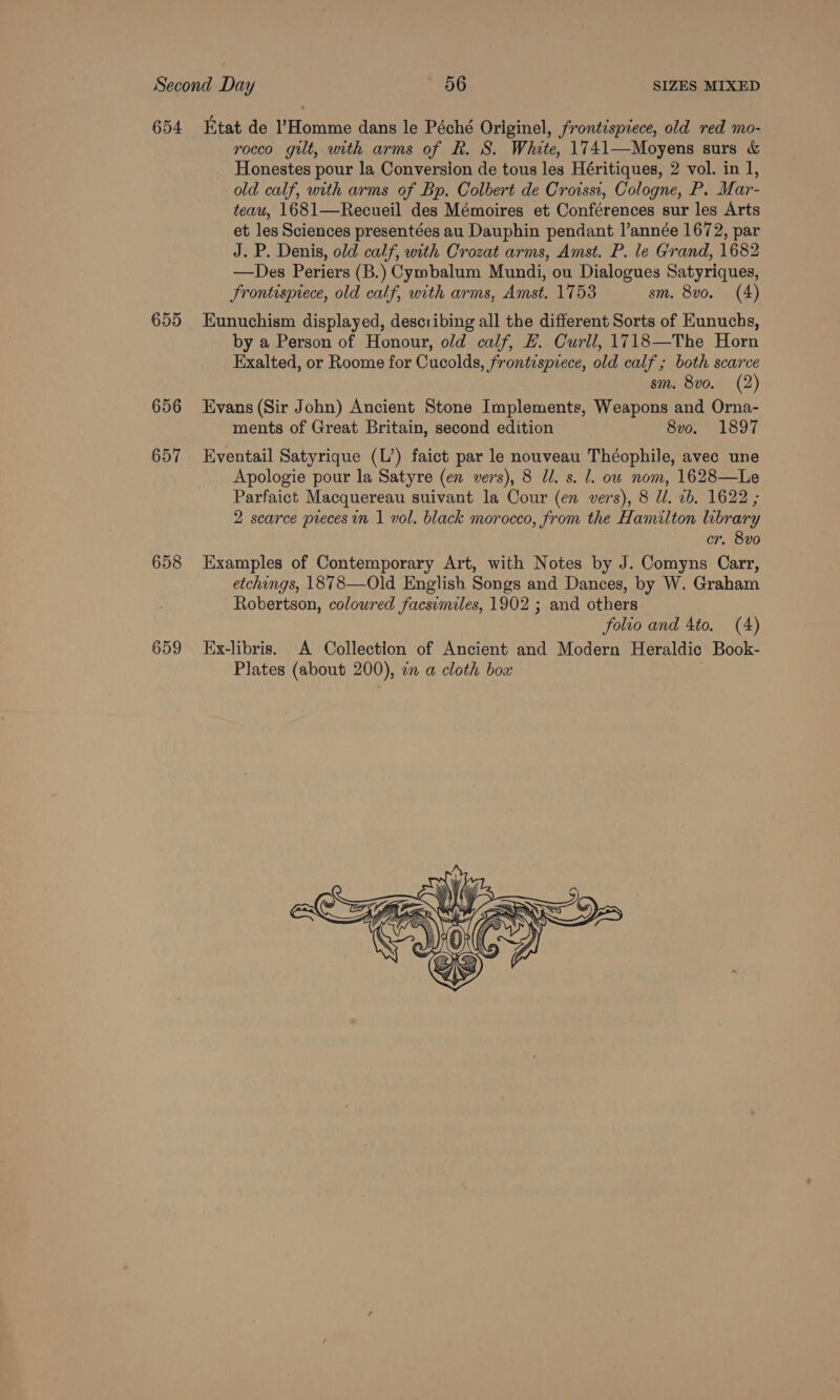 654 655 656 657 658 659 Etat de Homme dans le Péché Originel, frontispiece, old red mo- rocco gilt, with arms of R. S. White, 1741—Moyens surs &amp; Honestes pour la Conversion de tous les Héritiques, 2 vol. in 1, old calf, with arms of Bp. Colbert de Crorssi, Cologne, P. Mar- teau, 1681—Recueil des Mémoires et Conférences sur les Arts et les Sciences presentées au Dauphin pendant l’année 1672, par J. P. Denis, old calf, with Crozat arms, Amst. P. le Grand, 1682 —Des Periers (B.) Cymbalum Mundi, ou Dialogues Satyriques, Frontispiece, old calf, with arms, Amst, 1753 sm. 8v0. (4) Eunuchism displayed, describing all the different Sorts of Eunuchs, by a Person of Honour, old calf, EH. Curll, 1718—The Horn Exalted, or Roome for Cucolds, frontispiece, old calf ; both scarce sm. 8vo. (2) Evans (Sir John) Ancient Stone Implements, Weapons and Orna- ments of Great Britain, second edition 8v0o. 1897 Eventail Satyrique (L’) faict par le nouveau Théophile, avec une Apologie pour la Satyre (en vers), 8 Ul. s. l. ou nom, 1628—Le Parfaict Macquereau suivant la Cour (en vers), 8 Ul. 2b. 1622 ; 2 scarce precesin 1 vol. black morocco, from the Hamilton library er, 8vo Examples of Contemporary Art, with Notes by J. Comyns Carr, etchings, 1878—Old English Songs and Dances, by W. Graham Robertson, coloured facsimiles, 1902 ; and others folio and 4to. (4) Ex-libris. A Collection of Ancient and Modern Heraldic Book- Plates (about 200), in a cloth box 