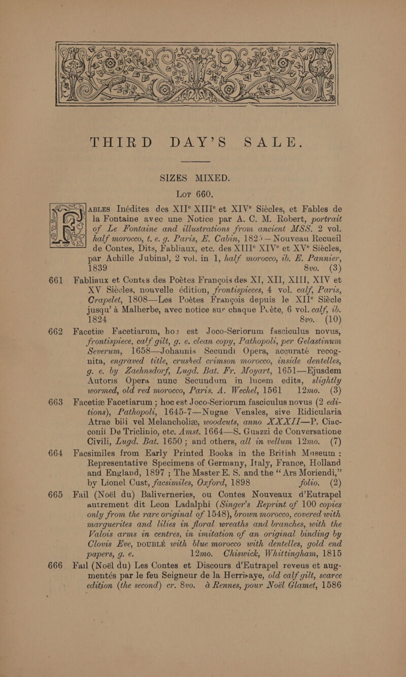 Ti lod Bed Bing 0.2 9d BUGS AR Ui RP i aed Bota he SIZES MIXED. Lot 660. ABLES Inédites des XII° XIII*° et XIV®° Siécles, et Fables de la Fontaine avec une Notice par A. C. M. Robert, portract of Le Fontaine and illustrations from ancient MSS. 2 vol. half morocco, t.e. g. Paris, FE. Cabin, 182 — Nouveau Recueil de Contes, Dits, Fabliaux, etc. des XIII®° XIV° et XV° Siécles, par Achille Jubinal, 2 vol. in 1, half morocco, 1b. H. Pannier, 1839 8vo. (3) 661 Fabliaux et Contes des Poétes Francois des XI, XII, XIII, XIV et XV Siecles, nouvelle édition, frontispreces, 4 vol. calf, Paris, Crapelet, 1808—Les Poétes Francois depuis le XII® Siécle jusqu’ 4 Malherbe, avec notice sur chaque Pcéte, 6 vol. calf, 20. 1824 8vo. (10) 662 Facetize Facetiarum, ho; est Joco-Seriorum fasciculus novus, frontisprece, calf gilt, g. ¢. clean copy, Pathopolt, per Gelastinum Severum, 1658—Johaunis Secundi Opera, accuraté recog- nita, engraved trtle, crushed crimson morocco, inside dentelles, g. ¢ by Zaehnsdorf, Lugd. Bat. Fr. Moyart, 1651—Hjusdem Autoris Opera nunc Secundum in lucem edita, slightly wormed, old red morocco, Paris, A. Wechel, 1561 12mo. (3) 663 Facetiee Facetiarum ; hoc est Joco-Seriorum fasciculus novus (2 edi- tions), Pathopolt, 1645-7—Nugae Venales, sive Ridicularia Atrae bili vel Melancholise, woodcuts, anno XXXJI—P. Ciac- conii De Triclinio, etc. Amst. 1664—-S. Guazzi de Conversatione Civili, Zugd. Bat. 1650 ; and others, all in vellum 12mo. (7) 664 Facsimiles from Early Printed Books in the British Museum : Representative Specimens of Germany, Italy, France, Holland and England, 1897 ; The Master E. S. and the “ Ars Moriendi, He 665 Fail (Noél du) Baliverneries, ou Contes Nouveaux d’Eutrapel autrement dit Leon Ladalphi (Singer's Reprint of 100 copies only from the rare original of 1548), brown morocco, covered with marguerites and lilies in floral wreaths and branches, with the Valois arms in centres, in initation of an original binding by Clovis Eve, DOUBLE with blue morocco with dentelles, gold end papers, g. e. 12mo. Chiswick, Whittingham, 1815 666 Fail (Noél du) Les Contes et Discours d’Eutrapel reveus et aug- mentés par le feu Seigneur de Ja Herrisaye, old calf gilt, scarce edition (the second) cr. 8vo. a&amp; Rennes, pour Noél Glamet, 1586 