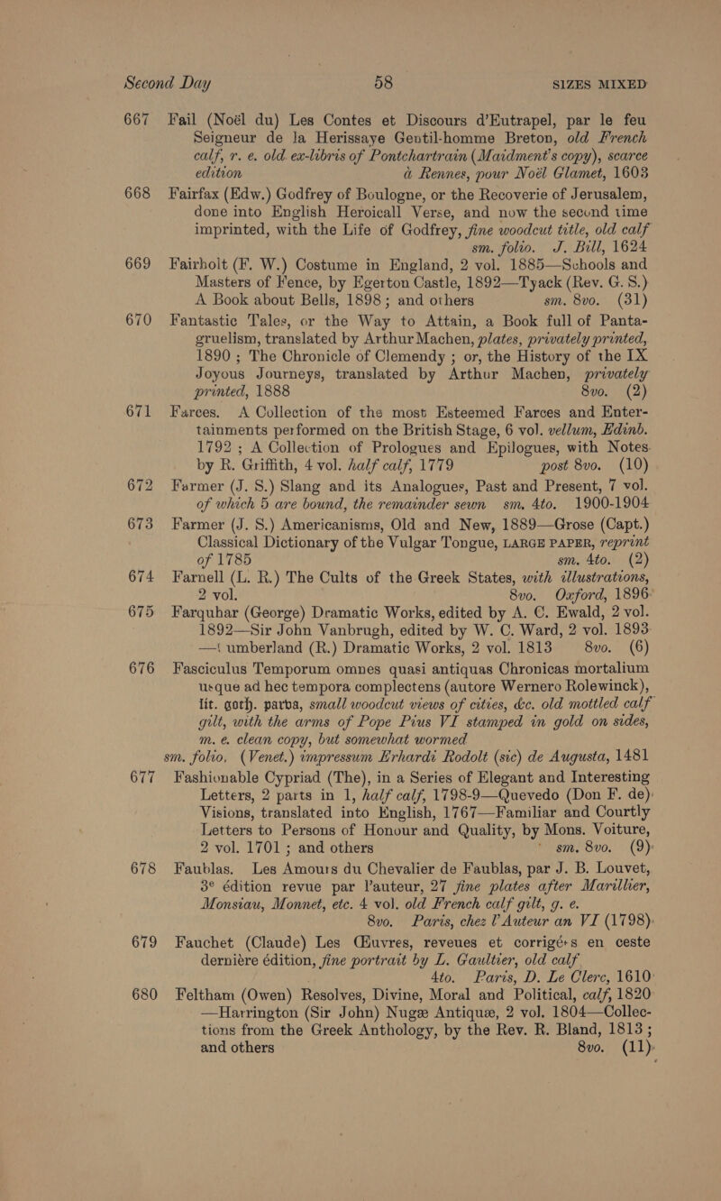 667 Fail (Noél du) Les Contes et Discours d’Eutrapel, par le feu Seigneur de Ja Herissaye Gentil-homme Breton, old French calf, rv. e. old ex-libris of Pontchartrain (Maidment’s copy), scarce edition a Rennes, pour Noél Glamet, 1603 668 Fairfax (Edw.) Godfrey of Boulogne, or the Recoverie of Jerusalem, done into English Heroicall Verse, and now the secund time imprinted, with the Life of Godfrey, fine woodcut title, old calf sm. folio. J. Bull, 1624 669 Fairholt (F. W.) Costume in England, 2 vol. 1885—Schools and Masters of Fence, by Egerton Castle, 1892—Tyack (Rev. G. 8.) A Book about Bells, 1898; and others sm. 8vo. (31) 670 Fantastic Tales, or the Way to Attain, a Book full of Panta- gruelism, translated by Arthur Machen, plates, privately prunted, 1890 ; The Chronicle of Clemendy ; or, the History of the IX Joyous Journeys, translated by Arthur Machen, privately printed, 1888 8vo. (2) 671 Farces. A Collection of the most Esteemed Farces and Enter- tainments performed on the British Stage, 6 vol. vellum, Edinb. 1792 ; A Collection of Prologues and Epilogues, with Notes. by R. Griffith, 4 vol. half calf, 1779 post 8vo. (10) 672 Farmer (J. 8.) Slang and its Analogues, Past and Present, 7 vol. of which 5 are bound, the remainder sewn sm, 4to. 1900-1904 673 Farmer (J. S.) Americanisms, Old and New, 1889—Grose (Capt.) Classical Dictionary of the Vulgar Tongue, LARGE PAPER, reprint of 1785 sm. 4to. (2) 674 Farnell (L. R.) The Cults of the Greek States, with «lustrations, 2 vol. 8v0. Oxford, 1896: 675 Farquhar (George) Dramatic Works, edited by A. C. Ewald, 2 vol. 1892—Sir John Vanbrugh, edited by W. C. Ward, 2 vol. 1893: —t{ umberland (R.) Dramatic Works, 2 vol. 1813 8vo. (6) 676 Fasciculus Temporum omnes quasi antiquas Chronicas mortalium usque ad hec tempora complectens (autore Wernero Rolewinck), lit. goth. parva, small woodcut views of cities, &amp;c. old mottled calf gilt, with the arms of Pope Pius VI stamped in gold on sides, m.e. clean copy, but somewhat wormed sm. folio, (Venet.) impressum Erhardi Rodolt (sic) de Augusta, 1481 677 Fashionable Cypriad (The), in a Series of Elegant and Interesting Letters, 2 parts in 1, half calf, 1798-9—Quevedo (Don F. de): Visions, translated into English, 1767—Familiar and Courtly Letters to Persons of Honour and Quality, by Mons. Voiture, 2 vol. 1701 ; and others * sm. 8vo. (9) 678 Faublas. Les Amours du Chevalier de Faublas, par J. B. Louvet, 3° édition revue par lauteur, 27 jine plates after Marilher, Monsiau, Monnet, etc. 4 vol. old French calf gilt, g. e. 8vo. Paris, chez 1 Auteur an VI (1798): 679 Fauchet (Claude) Les CHuvres, reveues et corrigé+s en ceste derniére édition, fine portrait by L. Gaultier, old calf, ; Ato. Parts, D. Le Clerc, 1610: 680 Feltham (Owen) Resolves, Divine, Moral and Political, calf, 1820 —Harrington (Sir John) Nuge Antique, 2 vol. 1804—Collec- tions from the Greek Anthology, by the Rev. R. Bland, 1813 ;
