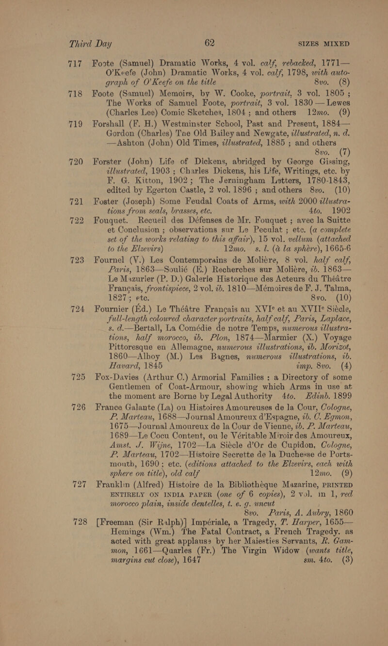 vg 718 719 123 724 128 Foote (Samuel) Dramatic Works, 4 vol. calf, rebacked, 1771— O’Keefe (John) Dramatic Works, 4 vol. calf, 1798, with auto- graph of O’Keefe on the title 8vo. (8) Foote (Samuel) Memoirs, by W. Cooke, portrait, 3 vol. 1805 ; The Works of Samuel Foote, portrait, 3 vol. 1830 — Lewes (Charles Lee) Comic Sketches, 1804 ; and others 12mo. (9) Forshall (F. H.) Westminster School, Past and Present, 1884— Gordon (Charles) Tne Old Bailey and Newgate, elustrated, n. d. —Ashton (John) Old Times, zdlustrated, 1885 ; and others (7) 8vo. Forster (John) Life of Dickens, abridged by George Gissing, illustrated, 1903 ; Charles Dickens, his Life, Writings, etc. by F. G. Kitton, 1902; The Jerningham Letters, 1780-1843, edited by Egerton Castle, 2 vol. 1896 ; andothers 8v0. (10) Foster (Joseph) Some Feudal Coats of Arms, with 2000 ilustra- tions from seals, brasses, ete. Ato. 1902 Fouquet. Recueil des Défenses de Mr. Fouquet ; avec la Suitte et Conclusion ; observations sur Le Peculat ; etc. (a complete set of the works relating to this affair), 15 vol. vellum (attached to the Hlzevirs) 12mo._ s. l. (&amp; la sphere), 1665-6 Fournel (Y.) Les Contemporains de Moliere, 8 vol. half calf, Paris, 1863—Soulié (E.) Recherches sur Moliere, 2b. 1863— Le Mazurier (P. D.) Galerie Historique des Acteurs du Théatre Francais, frontisprece, 2 vol. 2b. 1810—Mémoires de F’. J. Talma, 1827); ete. 8vo. (10) Fournier (Ed.) Le Théatre Francais au XVI° et au XVII Siécle, full-length coloured character portraits, half calf, Paris, Laplace, s. d.—Bertall, La Comédie de notre Temps, numerous llustra- tions, half morocco, 1b. Plon, 1874—-Marmier (X.) Voyage Pittoresque en Allemagne, numerous cllustrations, 1b. Morrzot, 1860—Alhoy (M.) Les Bagnes, numerous cllustrations, 2b. Havard, 1845 emp. 8vo. (4) Fox-Davies (Arthur 0.) Armorial Families : a Directory of some Gentlemen of Coat-Armour, showing which Arms in use at the moment are Borne by Legal Authority 4t0. dnb. 1899 France Galante (La) ou Histoires Amoureuses de la Cour, Cologne, P. Marteau, 1688—Journal Amoureux d’Espagne, 2b. C. Lgmon, 1675—Journal Amoureux de la Cour de Vienne, 2b. P. Marteau, 1689—Le Cocu Content, ou Je Véritable Miroir des Amoureux, Amst. J. Wijne, 1702—La Siécle d’Or de Cupidon, Cologne, P. Marteau, 1702—Histoire Secrette de la Duchesse de Ports- month, 1690; etc. (editions attached to the Elzevirs, each with sphere on tetle), old calf 12mo. (9) Franklin (Alfred) Histoire de la Bibliotheque Mazarine, PRINTED ENTIRELY ON INDIA PAPER (one of 6 copies), 2 vol. in 1, red morocco plain, inside dentelles, t. e. g. uncut &gt; 8vo. Paris, A. Aubry, 1860 [Freeman (Sir Ralph)] Impériale, a Tragedy, 7. Harper, 1655— Hemings (Wm.) The Fatal Contract, a French Tragedy. as acted with great applaus2 by her Maiesties Servants, A. Gam- mon, 1661—Quarles (Fr.) The Virgin Widow (wants title,