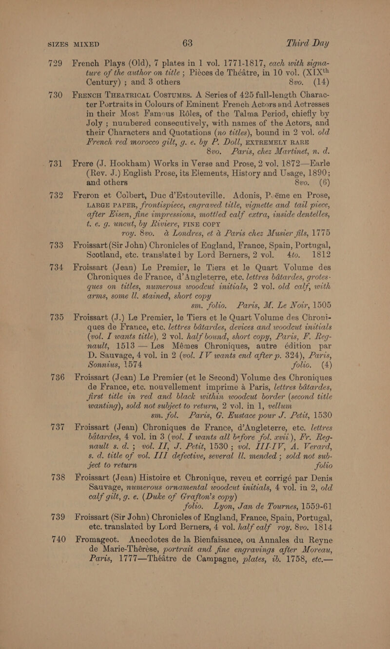 736 737 738 739 740 French Plays (Old), 7 plates in 1 vol. 1771-1817, each with signa- ture of the author on title ; Pieces de Théatre, in 10 vol. (XIX Century) ; and 3 others 8vo. (14) FrencH THEATRICAL Costumss. A Series of 425 full-length Charac- ter Portraits in Colours of Eminent French Actors and Actresses in their Most Famous Réles, of the Talma Period, chiefly by Joly ; numbered consecutively, with names of the Actors, and their Characters and Quotations (no titles), bound in 2 vol. old french red morocco gilt, g. e. by P. Doll, EXTREMELY RARE 8v0. Paris, chez Martinet, n. d. Frere (J. Hookham) Works in Verse and Prose, 2 vol. 1872—Earle (Rev. J.) English Prose, its Elements, History and Usage, 1890; and others 8vo. (6) Freron et Colbert, Duc d’Estouteville. Adonis, Poéme en Prose, LARGE PAPER, frontispiece, engraved title, vignette and tal prece, after Hisen, fine impressions, mottled calf extra, inside dentelles, t. e. g. uncut, by Riviere, FINE COPY roy. 8vo. a Londres, et &amp; Paris chez Musier fils, 1775 Froissart (Sir John) Chronicles of England, France, Spain, Portugal, Scotland, etc. translated by Lord Berners, 2 vol. 4to. 1812 Froissart (Jean) Le Premier, le Tiers et le Quart Volume des Chroniques de France, d’ Angleterre, etc. lettres bdtardes, grotes- gues on titles, numerous woodcut initials, 2 vol. old calf, with arms, some ll. stained, short copy sm. folio. Paris, M. Le Nowr, 1505 Froissart (J.) Le Premier, le Tiers et le Quart Volume des Chroni- ques de France, etc. lettres bdtardes, devices and woodcut initials (vol. I wants ttle), 2 vol. half bound, short copy, Paris, Ff. Reg- nault, 1513 — Les Mémes Chroniques, autre édition par D. Sauvage, 4 vol. in 2 (vol. IV wants end after p. 324), Paris, Sonnius, 1574 folio. (4) Froissart (Jean) Le Premier (et le Second) Volume des Chroniques de France, etc. nouvellement imprime 4 Paris, letires bdtardes, jirst title in red and black within woodcut border (second title wanting), sold not subject to return, 2 vol. in 1, vellum sm. fol. Paris, G. Hustace pour J. Petit, 1530 Froissart (Jean) Chroniques de France, d’Angleterre, etc. lettres bdtardes, 4 vol. in 3 (vol. I wants all before fol. xvir), Fr. Reg- nault s.d.; vol. II, J. Petit, 1530; vol. III-IV, A. Verard, s. d. tetle of vol. III defective, several ll. mended ; sold not sub- ject to return folio Froissart (Jean) Histoire et Chronique, reveu et corrigé par Denis Sauvage, numerous ornamental woodcut initials, 4 vol. in 2, old calf gilt, g. e. (Duke of Grafton’s copy) folro. Lyon, Jan de Tournes, 1559-61 Froissart (Sir John) Chronicles of England, France, Spain, Portugal, etc. translated by Lord Berners, 4 vol. half calf roy. 8vo. 1814 Fromageot. Anecdotes de la Bienfaisance, ou Annales du Reyne de Marie-Théreése, portrait and fine engravings after Moreau, Paris, 1777—Théatre de Campagne, plates, 1b. 1758, etc.—