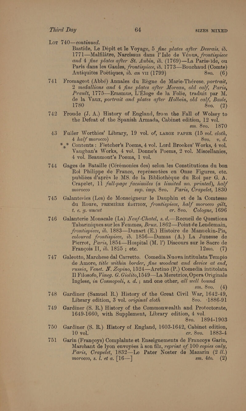 741 744 745 746 747 748 749 750 751 Bastide, Le Depit et le Voyage, 5 fine plates after Desrais, 2b. 1771—Malfilatre, Narcissus dans |’ Isle de Vévus, frontispiece and 4 fine plates after St. Aubin, 1b. (1769)—La Pariscide, ou Paris dans les Gaules, frontispiece, 1b. 1773—Bouchaud (Comte) Antiquites Poétiques, 2b. an vir (1799) 870. (6) Fromageot (Abbé) Annales du Reégne de Marie-Thérese, portrait, 2 medallions and 4 fine plates after Moreau, old calf, Paris, Prault, 1775—Erasmus, L’Eloge de Ja Folie, traduit par M. de la Vaux, portrart and plates after Holbein, old calf, Basle, 1780 8vo. (2) Froude (J. A.) History of England, from the Fall of Wolsey to the Defeat of the Spanish Armada, Cabinet edition, 12 vol. sm. 8vo. 1870 Fuller Worthies’ Library, 19 vol. of, Lance PaPER (15 vol. cloth, 4 half morocco) 8vo. v, d. Vaughan’s Works, 4 vol. Donne’s Poems, 2 vol. Miscellanies, 4 vol. Beaumont’s Poems, 1 vol. Gages de Bataille (Cérémonies des) selon Jes Constitutions du bon Roi Philippe de France, représentées en Onze Figures, ete. publiées d’apres le MS. de la Bibliotheque du Roi par G. A. Crapelet, 11 full-page facsimiles (a limited no. printed), half Morocco sup. ump. 8vo. Paris, Crapelet, 1830 Galanteries (Les) de Monseigneur le Dauphin et de Ja Comtesse du Roure, PREMIERE EDITION, frontispiece, half morocco gilt, t. €. g. uncut er. 8vo, Cologne, 1696 Galanterie Monacale (La) Neuf-Chatel, s. d.mRecueil de Questions Tabariniques sur les Femmes, Brux. 1862—Point de Lendemain, Frontisprece, +b. 1883—Dunart (E.) Histoire de Mannekin-Pis, coloured frontispiece, 1b. 1856—Dumas (A.) La Junesse de Pierrot, Paris, 1854—Hospital (M. 1’) Discours sur le Sacre de Francois IT, 26. 1825 ; ete. 12mo. (7) Galeotto, Marchese dal Carretto. Comedia Nuova intitulata Tempio de Amore, tetle within border, fine woodcut and device at end, russia, Venet. N. Zopino, 1524—Aretino (P.) Comedia intitolata Il Filosofo, Vineg. G. Grolito, 1549—La Meretrice, Opera Originale Inglese, 7m Cosmopolz, s. d.; and one other, all well bound sm. 8vo. (4) Gardiner (Samuel R.) History of the Great Civil War, 1642-49, Library edition, 3 vol. original cloth 8vo. -1886-91 Gardiner (S. R.) History of the Commonwealth and Protectorate, 1649-1660, with Supplement, Library edition, 4 vol. 8vo. 1894-1903 Gardiner (S. R.) History of England, 1603-1642, Cabinet edition, 10 vol. er. 8vo. 1883-4 Garin (Frangoys) Complainte et Enseignements de Francoys Garin, Marchant de lyon envoyées 4 son filz, reprint of 100 copzes only, Paris, Crapelet, 1832—Le Pater Noster de Mazarin (2 //.)