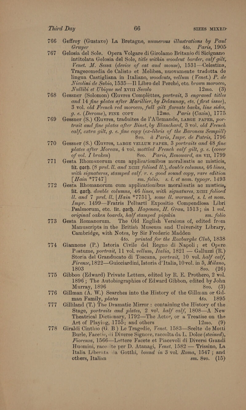 766 767 768 769 770 773 174 775 776 117 778 Geffroy (Gustave) La Bretagne, numerous illustrations by Paul Gruyer 4to. Paris, 1905 Gelosia del Sole. Opera Volgare di Girolamo Britanio di Sicignano intitolata Gelosia del Sole, ttle within woodcut border, calf gilt, Venet. M. Sessa (device of cat and mouse), 1531—Celestina, Tragecomedia de Calisto et Melibea, nuovamente tradotta de lingua Castigliana in Italiano, woodcuts, vellum (Venet.) P. de Nicolini de Sabio, 1535—Il Libro del Perché, etc. brown morocco, Nullibi eé Ubique nel xvi Secolo 12mo. (3) Gessner (Solomon) CHuvres Complettes, portrait, 3 engraved titles and 14 fine plates after Marillier, by Delaunay, ete. (first issue), 3 vol. old French red morocco, full gilt floreate backs, line sides, g. e. (Derome), FINE COPY 12mo. Paris (Cazn), 1775 Gessner (S.) GHuvres, traduites de l’Allemande, LARGE PAPER, por- trait and fine plates after Binet, by Blanchard, 3 vol. old French calf, extra gilt, g. e. fine copy (ex-libris of the Baroness Sempill) 8vo. a&amp; Paris, Impr. de Patris, 1796 Gessner (S.) (Euvres, LARGE VELLUM PAPER, 3 portraits and 48 Sine plates after Moreau, 4 vol. mottled French calf gilt, g. e. (cover of vol. I broken) 8v0o. Paris, Renouard, an vu, 1799 Gesta Rhomanorum cum applicationibus moralisatis ac misticis, lit. goth. (8 prel. ll. and xcrtt folroed Il.), double columns, 46 lines, with signatures, stamped calf, r. e. good sound copy, rare edition [ Hain *7747 | sm. folio. s. l. et nom. typogr. 1493 Gesta Rhomanorum cum applicationibus moralisatis ac misticis, lit. goth. double columns, 46 lines, with signatures, xor folioed ll. and 7 prel. ll. | Hain *7751], some Il. wormed, s. 1. et nom. Impr. 1499—Fratris Pelbarti Expositio Compendiosa Libri Psalmorum, ete. lit. goth. Hagenau, H. Grau, 1513; wm 1 vol. original oaken boards, half stamped pigskin sm. folvo Gesta Romanorum. The Old English Versions of, edited from Manuscripts in the British Museum and University Library, Cambridge, with Notes, by Sir Frederic Madden 4to. printed for the Roxburghe Club, 1838 Giannone (P.) Istoria Civile del Regno di Napoli; et Opere: Postume, portrait, 11 vol. vellum, Italia, 1821 — Galluzzi (R.) Storia del Granducato di Toscana, portrait, 10 vol. half calf, Firenze, 1822—Guicciardini, [storia d’ Italia, 10 vol. in 5, Milano, 1803 8vo. (26) Gibbon (Edward) Private Letters, edited by R. E. Prothero, 2 vol. 1896 ; The Autobiographies of Edward Gibbon, edited by John Murray, 1896 8vo. (3) Gillman (A. W.) Searches into the History of the Gillman or Gil- man Family, plates 4to. 1895 | Gilliland (T.) The Dramatic Mirror : containing the History of the Stage, portrarts and plates, 2 vol. half calf, 1308—A New Theatrical Dictionary, 1792—The Actor, or a Treatise on the Art of Playing, 1755; and others 12mo. (9) Giraldi Cinthio (G. B) Le Tragedie, Venet. 1583—Scelte de Motti Burle, Facetie, i Diverse Signore, raccolta da L. Dolce (stained), Fiorenza, 1566—Lettere Facete et Piacevoli di Diversi Grandi Huomini, racco'te per D. Atanagi, Venet. 1582 — Trissino, La Italia Liberata da Gotthi, bound in 3 vol. Roma, 1547; and others, Italian sm. 8v0. (15)