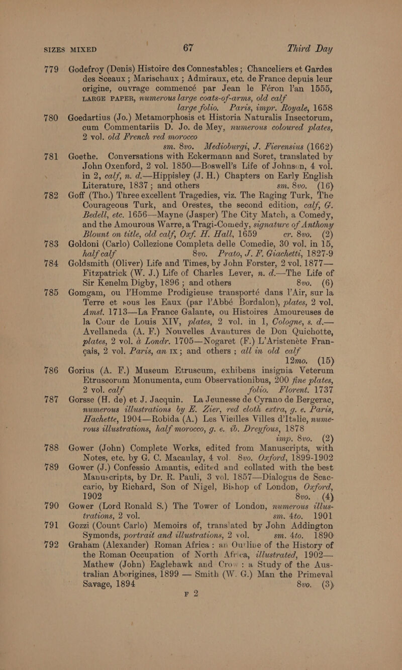 779 780 784 185 786 187 788 789 790 791 792 Godefroy (Denis) Histoire des Connestables ; Chanceliers et Gardes des Sceaux ; Marischaux ; Admiraux, etc. de France depuis leur origine, ouvrage commencé par Jean le Féron l’an 1555, LARGE PAPER, numerous large coats-of-arms, old calf large folio. Paris, impr. Royale, 1658 Goedartius (Jo.) Metamorphosis et Historia Naturalis Insectorum, cum Commentariis D. Jo. de Mey, nwmerous coloured plates, 2 vol. old French red morocco sm. 8vo. Medioburgi, J. Frerensius (1662) Goethe. Conversations with Eckermann and Soret, translated by John Oxenford, 2 vol. 1850—Boswell’s Life of Johnsvun, 4 vol. in 2, calf, n. d.—Hippisley (J. H.) Chapters on Early English Literature, 1837; and others sm. 8vo. (16) Goff (Tho.) Three excellent Tragedies, viz. The Raging Turk, The Courageous Turk, and Orestes, the second edition, calf, G. Bedell, etc. 1656—Mayne (Jasper) The City Match, a Comedy, and the Amourous Warre, a Tragi-Comedy, signature of Anthony Blount on title, old calf, Oxf. H. Hall, 1659 er. 8vo. (2) Goldoni (Carlo) Collezione Completa delle Comedie, 30 vol. in 15, half calf 8v0o. Prato, J. F. Grachetti, 1827-9 Goldsmith (Oliver) Life and Times, by John Forster, 2 vol. 1877— Fitzpatrick (W. J.) Life of Charles Lever, n. d—The Life of Sir Kenelm Digby, 1896 ; and others 8vo. (6) Gomgam, ou |’Homme Prodigieuse transporté dans |’Air, sur la Terre et sous les Eaux (par ?Abbé Bordalon), plates, 2 vol. Amst. 1713—-La France Galante, ou Histoires Amoureuses de la Cour de Louis XIV, plates, 2 vol. in 1, Cologne, s. d— Avellaneda (A. F.) Nouvelles Avautures de Don Quichotte, plates, 2 vol. &amp; Londr. 1705—Nogaret (F.) L’Aristenéte Fran- cais, 2 vol. Paris, an 1x; and others ; all m old calf 12mo. (15) Gorius (A. F.) Museum Etruscum, exhibens insignia Veterum Etruscorum Monumenta, cum Observationibus, 200 fine plates, 2 vol. calf folio. Florent. 1737 Gorsse (H. de) et J. Jacquin. La Jeunesse de Cyrano de Bergerac, numerous illustrations by LH. ZLZrer, red cloth extra, g. e. Paris, Hachette, 1904—Robida (A.) Les Vieilles Villes d’Italie, nwme- rous wlustrations, half morocco, g. ¢. tb. Dreyfous, 1878 emp. 8vo. (2) Gower (John) Complete Works, edited from Manuscripts, with Notes, etc. by G. C. Macaulay, 4 vol. 8v0. Oxford, 1899-1902 Gower (J.) Confessio Amantis, edited and collated with the best Manuscripts, by Dr. R. Pauli, 3 vol. 1857—Dialogus de Scac- cario, by Richard, Son of Nigel, Bishop of London, Ozford, 1902 8vo. (4) Gower (Lord Ronald 8.) The Tower of London, numerous cllus- trations, 2 vol. sm. 4to. 1901 Gozzi (Count Carlo) Memoirs of, trans'ated by John Addington Symonds, portract and dlustrations, 2 vol. sm. 4to. 1890 Graham (Alexander) Roman Africa: an Outline of the History of the Roman Occupation of North Africa, cllustrated, 1902— Mathew (John) Eaglehawk and Crow : a Study of the Aus- tralian Aborigines, 1899 — Smith (W. G.) Man the Primeval Savage, 1894 8vo. (3) F 2