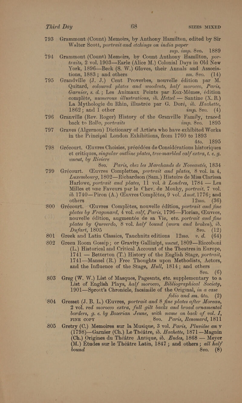 793 794 195 796 797 798 779 “800 801 802 803 804 805 Grammont (Count) Memoirs, by Anthony Hamilton, edited by Sir Walter Scott, portrait and etchings on india paper sup. emp. 8vo. 1889 Grammont (Count) Memoirs, by Count Anthony Hamilton, por- traits, 2 vol. 1903—Earle (Alice M.) Colonial Days in Old New York, 1896—Beck (S. W.) Gloves, their Annals and Associa- tions, 1883 ; and others sm. 8vo. (14) Grandville (J. J.) Cent Proverbes, nouvelle édition par M. Quitard, coloured plates and woodcuts, half morocco, Paris, Garnier, s. d.; Les Animaux Peints par Eux-Mémes, édition ' complete, numerous illustrations, 1b. Hetzel — Santine (X. B.) La Mythologie du Rhin, illustrée par G. Doré, 2b. Hachette, 1862; and 1 other ump. 8vo. (4) Granville (Rev. Roger) History of the Granville Family, traced back to Rollo, portraits ump. 8vo. 1895 Graves (Algernon) Dictionary of i eet who have exhibited Works in the Principal London Exhibitions, from 1760 to 1893 4to. 1895 Grécourt. CGiuvres Choisies, précédées de Considérations historiques et critiques, singular outline plates, tree-marbled calf extra, t. €. J. uncut, by Riviere 8v0o. Paris, chez les Marchands de Noveautés, 1834 Grécourt. Ciuvres Complettes, portrait and plates, 8 vol. in 4, Luxembourg, 1802—Richardson (Sam.) Histoire de Miss Clarissa Harlowe, portract and plates, 11 vol. @ Londres, 1784 — Les Milles et une Faveurs par le Chev. de Mouhy, portrait, 7 vol. 2b. 1740—Piron (A.) Gauvres Completes, 9 vol. Amst.1776; and others 12mo. “(36) Grécourt. Ciuvres Completes, nouvelle édition, portrait and fine plates by Fragonard, 4 vol. calf, Paris, 17 96—Florian, (Huvres, nouvelle édition, augmentée de sa Vie, ete. portrait and fine plates by Queverdo, 8 vol. half bound (worn and broken), 2b. Dufart, 1805 8vo. (12) Greek and Latin Classics, Tauchnitz editions 12mo. v.d. (64) Green Room Gossip; or Gravity Gallinipt, wncut, 1809—Riccoboni (L.) Historical and Critical Account of the Theatres in Europe, 1741 — Betterton (T.) History of the English Stage, portravt, 1741—Mansel (R.) Free Thoughts upon Methodists, Actors, and the Influence of the Stage, Hull, 1814; and others 8vo. (6) Greg (W. W.) List of Masques, Pageants, etc. supplementary to a List of English Plays, half morocco, Bibliographical Socrety, 1901—Sprott’s Chronicle, facsimile of the Original, a a case folio and sm. 4to. (2) Gresset (J. B. L.) Guvres, portrait and 8 fine plates after Moreau, 2 vol. red morocco extra, full gilt backs and broad ornamental borders, g. e. by Bozertan Jeune, with name on back of vol. I, FINE COPY 8vo. Paris, Renouard, 1811 Gretry (C.) Memoires sur la Musique, 3 vol. Paris, Pluvidse an Vv (1798)—Garnier (Ch.) Le Théatre, 2b. Hachette, 1871—Magnin (Ch.) Origines du Théatre Antique, ub. Hudes, 1868 — Meyer (M.) Etudes sur le Thédtre Latin, 1847 ; and others; all half