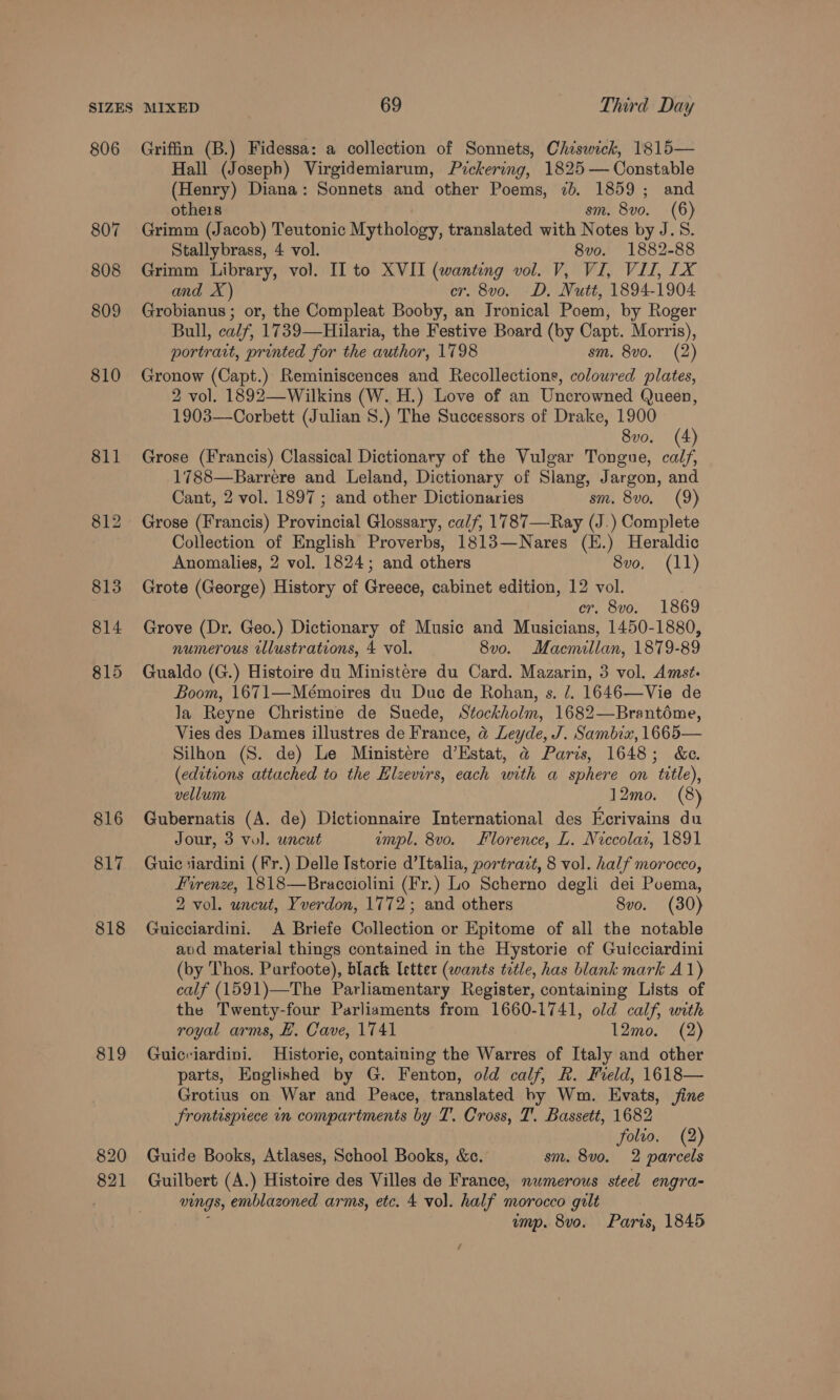 806 807 808 809 810 816 817 818 819 820 821 Griffin (B.) Fidessa: a collection of Sonnets, Chiswick, 1815— Hall (Joseph) Virgidemiarum, Pickering, 1825 — Constable (Henry) Diana: Sonnets and other Poems, 7b. 1859; and othe1s sm. 8vo. (6) Grimm (Jacob) Teutonic Mythology, translated with Notes by J.S. Stallybrass, 4 vol. 8vo. 1882-88 Grimm Library, vol. II to XVII (wanting vol. V, VI, VII, 1X and X) cr. 8v0. D. Nutt, 1894-1904 Grobianus ; or, the Compleat Booby, an Ironical Poem, by Roger Bull, calf, 1739—Hilaria, the Festive Board (by Capt. Morris), portrait, printed for the author, 1798 sm. 8vo. (2) Gronow (Capt.) Reminiscences and Recollections, coloured plates, 2 vol. 1892—Wilkins (W. H.) Love of an Uncrowned Queen, 1903—Corbett (Julian 8.) The Successors of Drake, 1900 ' 8vo. (4 Grose (Francis) Classical Dictionary of the Vulgar Tongue, AG 1788—Barrere and Leland, Dictionary of Slang, Jargon, and Cant, 2 vol. 1897 ; and other Dictionaries sm. 8vo. (9) Grose (Francis) Provincial Glossary, calf, 1787—Ray (J.) Complete Collection of English Proverbs, 1813—Nares (E.) Heraldic Anomalies, 2 vol. 1824; and others 8vo, (11) Grote (George) History of Greece, cabinet edition, 12 vol. er. 8vo. 1869 Grove (Dr. Geo.) Dictionary of Music and Musicians, 1450-1880, numerous tllustrations, 4 vol. 8v0. Macmillan, 1879-89 Gualdo (G.) Histoire du Ministére du Card. Mazarin, 3 vol, Amst. Boom, 1671—Mémoires du Duc de Rohan, s. 7. 1646—Vie de Ja Reyne Christine de Suede, Stockholm, 1682—Brantéme, Vies des Dames illustres de France, &amp; Leyde, J. Sambix, 1665— Silhon (S. de) Le Ministere d’Estat, @ Paris, 1648; &amp;c. (editions attached to the Elzevirs, each with a sphere on title), vellum 12mo. (8) Gubernatis (A. de) Dictionnaire International des Ecrivains du Jour, 3 vol. uncut impl. 8vo. Florence, L. Niccolar, 1891 Guic ‘iardini (Fr.) Delle Istorie d’Italia, portrazt, 8 vol. half morocco, Firenze, 1818—Bracciolini (Fr.) Lo Scherno degli dei Poema, 2 vol. uncut, Yverdon, 1772; and others 8vo. (30) Guicciardini. A Briefe Collection or Epitome of all the notable avd material things contained in the Hystorie of Guicciardini (by Thos. Parfoote), black Ietter (wants tetle, has blank mark A1) calf (1591)—The Parliamentary Register, containing Lists of the Twenty-four Parliaments from 1660-1741, old calf, with royal arms, EH. Cave, 1741 12mo. (2) Guicriardini. Historie, containing the Warres of Italy and other parts, Englished by G. Fenton, old calf, R. Field, 1618— Grotius on War and Peace, translated by Wm. Evats, fine frontispiece in compartments by T. Cross, T'. Bassett, 1682 folio, (2) Guide Books, Atlases, School Books, &amp;c. sm. 8v0. 2 parcels Guilbert (A.) Histoire des Villes de France, numerous steel engra- vings, emblazoned arms, etc. 4 vol. half morocco gilt ; ump. 8vo. Parts, 1845