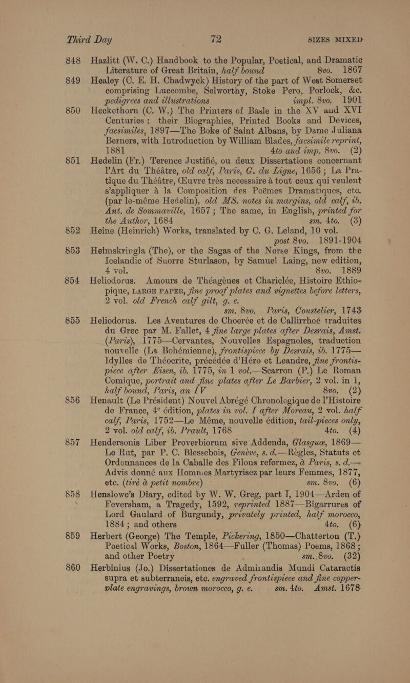 848 Hazlitt (W. C.) Handbook to the Popular, Poetical, and Dramatic Literature of Great Britain, half bound 8vo. 1867 849 Healey (C. E. H. Chadwyck) History of the part of West Somerset, comprising Luccombe, Selworthy, Stoke Pero, Porlock, &amp;c. pedigrees and illustrations impl. 8vo. 1901 850 Heckethorn (C. W.) The Printers of Basle in the XV and XVI Centuries: their Biographies, Printed Books and Devices, facsimiles, 1897—The Boke of Saint Albans, by Dame Juliana Berners, with Introduction by William Blades, facsimile reprint, 1881 4to and imp. 8vo. (2) 851 Hedelin (Fr.) Terence Justifié, ou deux Dissertations concernant Art du Théatre, old calf, Paris, G. du Ligne, 1656; La Pra- tique du Théatre, Hiuvre trés necessaire &amp; tout ceux qui veulent s’appliquer 4 la Composition des Poémes Dramatiques, etc. (par le-méme Hedelin), old MS. notes in margins, old calf, rb. Ant. de Sommaville, 1657; The same, in English, prented for the Author, 1684 sm. 4to. (3) 852 Heine (Heinrich) Works, translated by C. G. Leland, 10 vol. post 8vo. 1891-1904 853 Heimskringla (The), or the Sagas of the Norse Kings, from the Icelandic of Suorre Sturlason, by Samuel Laing, new edition, 4 vol. 8vo. 1889 854 Heliodorus. Amours de Théagenes et Chariclée, Histoire Ethio- pique, LARGE PAPER, jine proof plates and wgnettes before letters, 2 vol. old French calf gilt, 9. e. sm. 8vo. Paris, Coustelier, 1743 855 Heliodorus. Les Aventures de Choerée et de Callirrhoé traduites du Grec par M. Fallet, 4 jine large plates after Desrais, Amst. (Paris), 1775—Cervantes, Nouvelles Espagnoles, traduction nouvelle (La Bohémienne), frontispiece by Desrais, 1b. 1775— Idylles de Théocrite, précédée d’Héro et Leandre, fine frontis- prece after Eisen, 1b. 1775, on 1 vol.—Scarron (P.) Le Roman Comique, portrait and fine plates after Le Barner, 2 vol. in 1, half bound, Paris, an IV 8vo. (2) 856 Henault (Le Président) Nouvel Abrégé Chronologique de |’Histoire de France, 4° édition, plates in vol. I after Moreau, 2 vol. half calf, Paris, 1752—Le Méme, nouvelle édition, tazl-preces only, 2 vol. old calf, ib. Prault, 1768 Ato. (4) 857 Hendersonis Liber Proverbiorum sive Addenda, Glasgue, 1869— Le Rut, par P. C. Blessebois, G'enéve, s. d.—Regles, Statuts et Ordonnances de la Caballe des Filons reformez, @ Paris, s. d.— Advis donné aux Hommes Martyrisez par leurs Femmes, 1877, etc. (tiré &amp; petit nombre) sm. 8vo. (6) 858 Henslowe’s Diary, edited by W. W. Greg, part I, 1904—Arden of ; Feversham, a Tragedy, 1592, reprinted 1887—Bigarrures of Lord Gaulard of Burgundy, privately printed, half morocco, 1884; and others 4to. (6) 859 Herbert (George) The Temple, Pickering, 1850—Chatterton (T.) Poetical Works, Boston, 1864—Fuller (Thomas) Poems, 1868 ; and other Poetry sm. 8vo. (32) 860 Herbinius (Jo.) Dissertationes de Admisandis Mundi Cataractis supra et subterraneis, etc. engraved frontispiece and fine copper- plate engravings, brown morocco, g. @. sm. 4to. Amst. 1678
