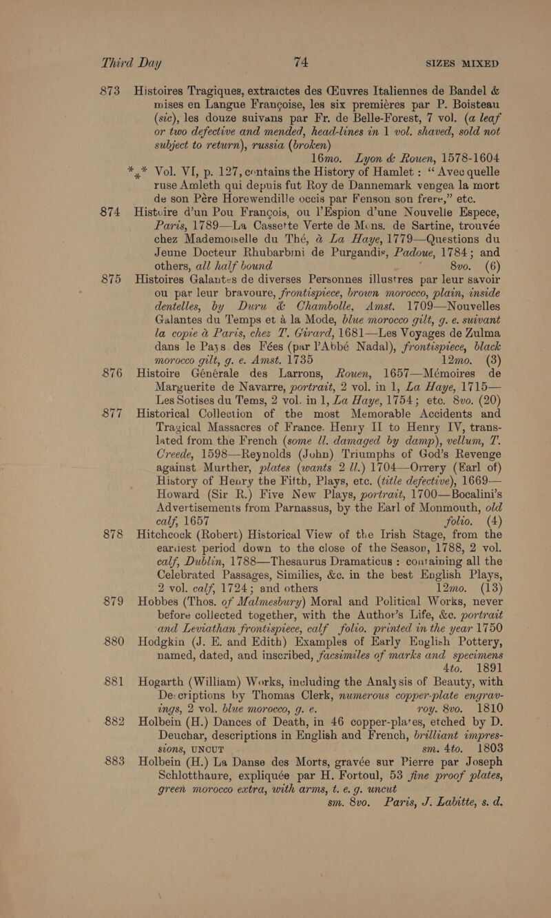 873 Histoires Tragiques, extraictes des (Euvres Italiennes de Bandel &amp; mises en Langue Francoise, les six premiéres par P. Boisteau (sic), les douze suivans par Fr. de Belle-Forest, 7 vol. (a leaf or two defective and mended, head-lines in 1 vol. shaved, sold not subject to return), russia (broken) 1l6mo. Lyon &amp; Rouen, 1578-1604 *,* Vol. VI, p. 127, contains the History of Hamlet: ‘‘ Avec quelle ruse Amleth qui depuis fut Roy de Dannemark vengea la mort de son Pére Horewendille occis par Fenson son frere,” etc. 874 Histvire d’un Pou Francois, ou l’Espion d’une Nouvelle Espece, Paris, 1789—La Cassette Verte de Mons. de Sartine, trouvée chez Mademoiselle du Thé, &amp;@ La Haye, 1779—Questions du Jeune Docteur Rhubarbini de Purgandis, Padoue, 1784; and others, all half bound 8vo. (6) 875 Histoires Galantes de diverses Personnes illustres par leur savoir ou par leur bravoure, frontispiece, brown morocco, plain, inside dentelles, by Duru &amp; Chambolle, Amst. 1709—Nouvelles Galantes du Temps et 4 la Mode, blue morocco gilt, g. e. suivant la copie &amp; Paris, chez T'. Girard, 1681—Les Voyages de Zulma dans le Pays des Fées (par ’Abbé Nadal), frontispiece, black morocco gilt, g. e. Amst. 1735 12mo. (3) 876 Histoire Générale des Larrons, Rouen, 1657—Mémoires de Marguerite de Navarre, portrait, 2 vol. in 1, La Haye, 1715— Les Sotises du Tems, 2 vol. in 1, Za Haye, 1754; ete. 8vo. (20) 877 Historical Collection of the most Memorable Accidents and Tragical Massacres of France. Henry Il to Henry IV, trans- lated from the French (some ll. damaged by damp), vellum, T. Creede, 1598—Reynolds (John) Triumphs of God’s Revenge against Murther, plates (wants 2 1.) 1704—Orrery (Earl of) History of Henry the Fiftb, Plays, etc. (title defective), 1669— Howard (Sir R.) Five New Plays, portract, 1700—Bocalini’s Advertisements from Parnassus, by the Earl of Monmouth, old calf, 1657 folio. (4) 878 Hitchcock (Robert) Historical View of the Irish Stage, from the earidest period down to the close of the Season, 1788, 2 vol. calf, Dublin, 1788—Thesaurus Dramaticus : coataining all the Celebrated Passages, Similies, &amp;c. in the best English Plays, 2 vol. calf, 1724; and others 12mo. (18) 879 Hobbes (Thos. of Malmesbury) Moral and Political Works, never before collected together, with the Author’s Life, &amp;c. portrazt and Leviathan frontispiece, calf folio. printed in the year 1750 880 Hodgkin (J. E. and Edith) Examples of Early English Pottery, named, dated, and inscribed, facsimiles of marks and specimens 4to. 1891 881 Hogarth (William) Works, including the Analysis of Beauty, with De:criptions by Thomas Clerk, numerous copper-plate engrav- engs, 2 vol. blue morocco, g. e. roy. 8vo. 1810 882 Holbein (H.) Dances of Death, in 46 copper-pla‘es, etched by D. Deuchar, descriptions in English and French, brilliant umpres- sions, UNCUT | - sm. 4to. 1803 883 Holbein (H.) La Danse des Morts, gravée sur Pierre par Joseph Schlotthaure, expliquée par H. Fortoul, 53 jine proof plates, green morocco extra, with arms, t. e.g. uncut sm. 8vo. Paris, J. Labitte, s. d.