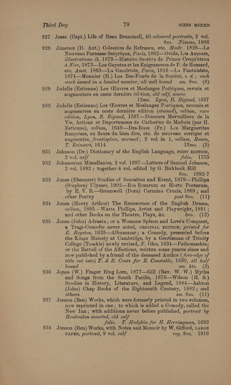 927 928 929 930 931 932 933 934 935 936 938 Jesse (Capt.) Life of Beau Brummell, 40 coloured portraits, 2 vol. 8v0. Nimmo, 1886: Jimenez (D. Ant.) Coleccion de Refranes, etc. Madr. 1828—Le Nouveau Parnasse Satyrique, Paris, 1862—Ovide, Les Amours,. dllustrations, 1b. 1879—Histoire Secréte de Prince Croqwétron ad Nice, 1873—Les Gayetez et les Epigrammes de P. de Ronsard, etc. Amst. 1865—La Gaudriole, Paris, 1816 —La Fantaisiste, 1874—Monnier (H.) Les Bas-Fonds de Ja Société, s. d.; each work issued in a limited number, all well bound sm. 8vo. (8) Jodelle (Estienne) Les Ciuvres et Meslanges Poétiques, revués et augmenteés en ceste derniere édition, old calf, scarce 12mo. Lyon, B. Rigaud, 1597 Jodelle (Estienne) Les Giuvres et Meslanges Poetiques, reveués et augmentées en ceste derniére edition (stained), vellum, rare edition, Lyon, B. Rigaud, 1597—Discours Merveilleux de la Vie, Actions et Deportemens de Catherine de Medicis (par H. Estienne), vellum, 1649—Des-Rues (Fr.) Les Marguerites francoises, ou fleurs du bien dire, etc. de nouveau corrigee et augmentée, frontispiece, wormed; 2 vol. in 1, vellum, Rouen, T. Reinsart, 1614 12mo. (3) Johnson (Dr.) Dictionary of the English Language, FIRsT EDITION, 2 vol. calf folio. 1755 Johnsonian Miscellanies, 2 vo]. 1897—Letters of Samuel Johnson, 2 vol. 1892 ; together 4 vol. edited by G. Birkbeck Hill | | 8vo. 1892-7 Jones (Ebenezer) Studies of Sensation and Event, 1879—Phillips (Stephen) Ulysses, 1902—Ros Rosarum ex Horto Poetarum, by E. V. B.—Greenwell (Dora) Carmina Crucis, 1869 ; and other Poetry | post 8vo. (11) Jones (Henry Arthur) The Renascence of the English Drama, vellum, 1895—Watts Phillips, Artist and Playwright, 1891 ; and other Books on the Theatre, Plays, &amp;c. 8vo. (12) Jones (John) Adrasta ; or a Womans Spleen and Love’s Conquest, a Tragi-Comedie never acted, ORIGINAL EDITION, pronted for k. Royston, 1635—Albumazar ; a Comedy, presented before the Kings Maiesty at Cambridge, by a Gentleman of Trinity College (Tomkis) newly revised, V. Okes, 1634—Pathomachia; or the Battell of the Affections, written some yeares since and now published by afriend of the deceased Author ( fore-edge of title cut into) T. &amp; R. Coats for R. Constable, 1630, all half bound sm. 4to. (3) Jones (W.) Finger Ring Lore, 1877—Gill (Rev. W. W.) Myths and Songs from the South Pacific, 1876—Wilson (H. 8.) Studies in History, Literature, and Legend, 1884—Ashton (John) Chap Books of the Eighteenth Century, 1882; and others sm. 8vo. (11) Jonson (Ben) Works, which were formerly printed in two volumes, now reprinted in one; to which is added a Comedy, called the New Inn; with additions never before published, portract by Houbraken wnserted, old calf folio. T. Hodgkin for H. Herringman, 1692 Jonson (Ben) Works, with Notes and Memoir by W. Gifford, LarcE PAPER, portrait, 9 vol. calf roy. 8vo, 1816