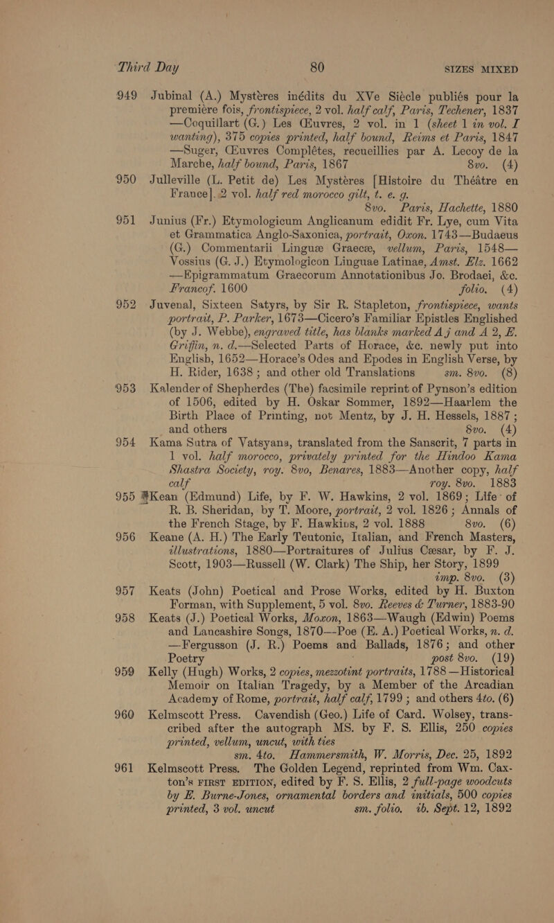 949 Jubinal (A.) Mystéres inédits du XVe Siécle publiés pour la premiere fois, frontispiece, 2 vol. ee calf, Paris, Pechener, 1837 —Coquillart (G.) Les Cluvres, 2 vol. in 1 (sheet 1 in vol. I wanting), 375 copies printed, half bound, Reims et Paris, 1847 —Suger, CEuvres Complétes, recueillies par A. Lecoy de la Marche, half bound, Paris, 1867 8vo. (4) 950 Julleville (L. Petit de) Les Mystéres [Histoire du Thédtre en France]..2 vol. half red morocco gilt, t. e. g. 8vo. Paris, Hachette, 1880 951 Junius (Fr.) Etymologicum Anglicanum edidit Fr. Lye, cum Vita et Grammatica Anglo-Saxonica, portrazt, Oxon. 1743—Budaeus (G.) Commentarii Lingue Graece, vellum, Paris, 1548— Vossius (G. J.) Htymologicon Linguae Latinae, Amst. Elz. 1662 —Epigrammatum Graecorum Annotationibus Jo. Brodaei, &amp;c. Francof. 1600 folio. (4) 952 Juvenal, Sixteen Satyrs, by Sir R. Stapleton, frontispiece, wants portrait, P. Parker, 1673—Cicero’s Familiar Epistles Englished (by J. Webbe), engraved title, has blanks marked Aj and A 2, E. Griffin, n. d.—Selected Parts of Horace, &amp;c. newly put into English, 1652—Horace’s Odes and Epodes in English Verse, by i. ‘Rider, 1638 ; and other old Translations sm. 8vo. (8) 953 Kalender of She phonten (The) facsimile reprint of Pynson’s edition of 1506, edited by H. Oskar Sommer, 1892—Haarlem the Birth Plas of Printing, not Mentz, by J. H. Hessels, 1887 ; and others Svo. (4) 954 Kama Sutra of Vatsyana, translated from the Sanscrit, 7 parts in 1 vol. half morocco, privately printed for the Hindoo Kama Shastra Society, roy. 8vo, Benares, 1883—Another copy, half calf roy. 8vo. 1883 955 @Kean (Edmund) Life, by F. W. Hawkins, 2 vol. 1869; Life’ of R. B. Sheridan, by T. Moore, portrazt, 2 vol. 1826; Annals of the French Stage, by F. Hawkins, 2 vol. 1888 8vo. (6) 956 Keane (A. H.) The Early Teutonic, Italian, and French Masters, illustrations, 1880—Portraitures of Julius Cesar, by F. J. Scott, 1903—Russell (W. Clark) The Ship, her Story, 1899 emp. 8vo. (3) 957 Keats (John) Poetical and Prose Works, edited by H. Buxton Forman, with Supplement, 5 vol. 8vo. Reeves &amp; Turner, 1883-90 958 Keats (J.) Poetical Works, Moxon, 1863—Waugh (Edwin) Poems and Lancashire Songs, 1870—-Poe (EH. A.) Poetical Works, n. d. —Fergusson (J. R.) Poems and Ballads, 1876; and other Poetry post 8vo. (19) 959 Kelly (Hugh) Works, 2 copes, mezzotint portraits, 1788 —Historical Memoir on Italian Tragedy, by a Member of the Arcadian Academy of Rome, portrait, half calf, 1799 ; and others 4¢o. (6) 960 Kelmscott Press. Cavendish (Geo.) Life of Card. Wolsey, trans- cribed after the autograph MS. by F. S. Ellis, 250 copies printed, vellum, uncut, with tres sm. 4to. Hammersmith, W. Morris, Dec. 25, 1892 961 Kelmscott Press. The Golden Legend, reprinted from Wm. Cax- ton’s FIRST EDITION, edited by F. 8S. Ellis, 2 full-page woodcuts by E. Burne-Jones, ornamental borders and initials, 500 copies printed, 3 vol. uncut sm. folio, wb. Sept. 12, 1892