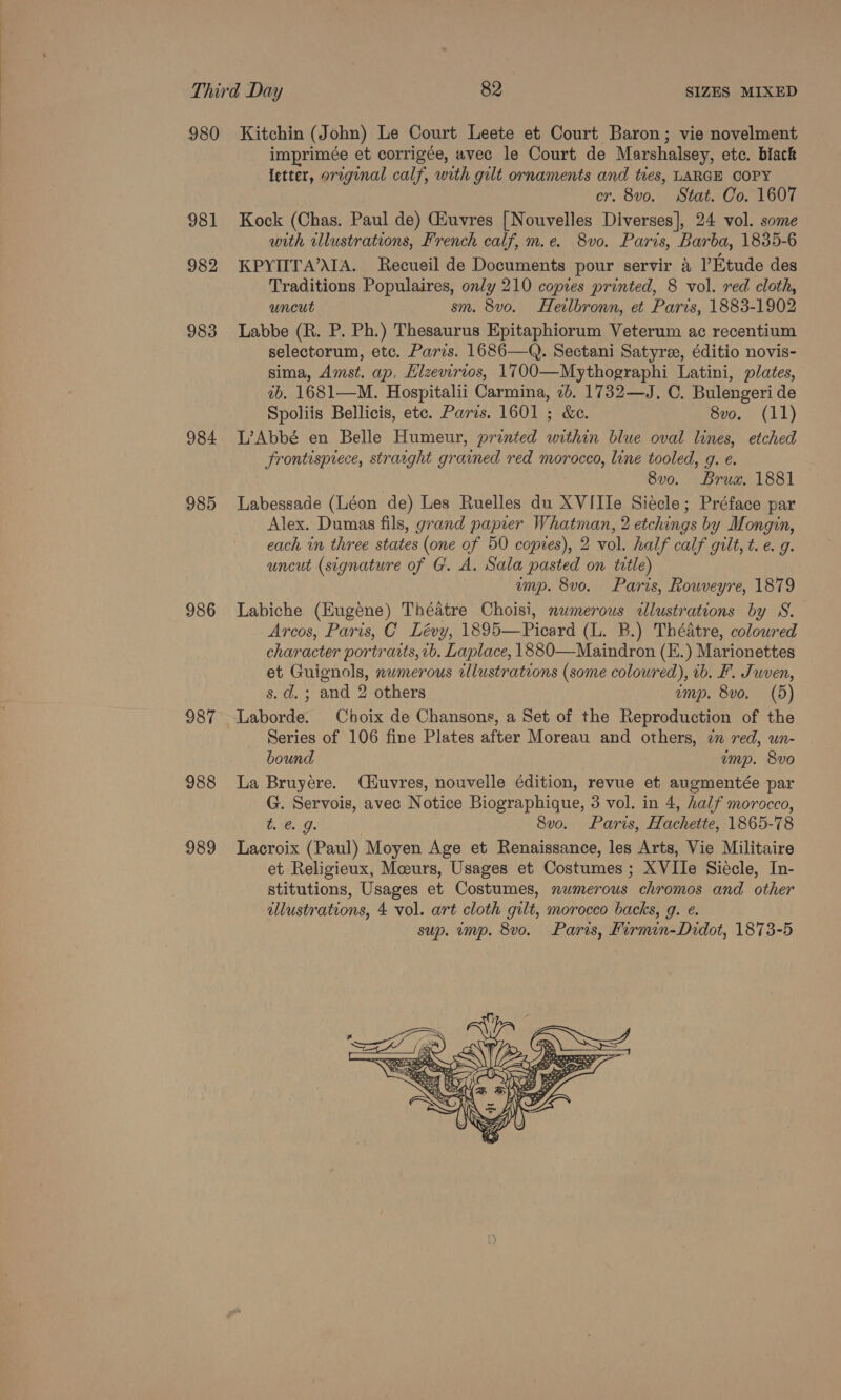 980 Kitchin (John) Le Court Leete et Court Baron; vie novelment imprimée et corrigée, avec le Court de Marshalsey, etc. black Ietter, original calf, with gilt ornaments and ties, LARGE COPY cr. 8vo. Stat. Co. 1607 981 Kock (Chas. Paul de) Giuvres [Nouvelles Diverses], 24 vol. some with illustrations, French calf, m.e. 8vo. Paris, Barba, 1835-6 982 KPYIITA’\IA. Recueil de Documents pour servir &amp; Etude des Traditions Populaires, only 210 copies printed, 8 vol. red cloth, uncut sm. 8v0. Heilbronn, et Paris, 1883-1902 983 Labbe (R. P. Ph.) Thesaurus Epitaphiorum Veterum ac recentium selectorum, etc. Paris. 1686—Q. Sectani Satyre, éditio novis- sima, Amst. ap. Hlzevirios, 1700—Mythographi Latini, plates, 2b. 1681—M. Hospitalii Carmina, 7b. 1732—J. C. Bulengeri de Spoliis Bellicis, etc. Paris. 1601 ; &amp;e. 8vo. (11) 984 L’Abbé en Belle Humeur, printed within blue oval lines, etched Frontispiece, straeght grained red morocco, line tooled, g. e. 8vo. Brux. 1881 985 Labessade (Léon de) Les Ruelles du XVIIIe Siécle; Préface par Alex. Dumas fils, grand papier Whatman, 2 etchings by Mongin, each in three states (one of 50 copies), 2 vol. half calf gilt, t. e. g. uncut (signature of G. A. Sala pasted on title) ump. 8vo. Paris, Rowveyre, 1879 986 Labiche (Eugene) Théatre Choisi, numerous clustrations by S. Arcos, Paris, C Lévy, 1895—Picard (L. B.) Théatre, coloured character portraits, vb. Laplace, 1880—Maindron (E.) Marionettes et Guignols, numerous illustrations (some coloured), ib. F. Juven, s.d.; and 2 others emp. 8vo. (5) 987 Laborde. Choix de Chansons, a Set of the Reproduction of the Series of 106 fine Plates after Moreau and others, 7 red, un- bound emp. 8vo 988 La Bruyere. (iuvres, nouvelle édition, revue et augmentée par G. Servois, avec Notice Biographique, 3 vol. in 4, half morocco, te. 9. 8vo. Paris, Hachette, 1865-78 989 Lacroix (Paul) Moyen Age et Renaissance, les Arts, Vie Militaire et Religieux, Moeurs, Usages et Costumes ; XVIIe Siecle, In- stitutions, Usages et Costumes, numerous chromos and other illustrations, 4 vol. art cloth gilt, morocco backs, g. ¢. sup. imp. 8vo. Paris, Firmin-Didot, 1873-5 