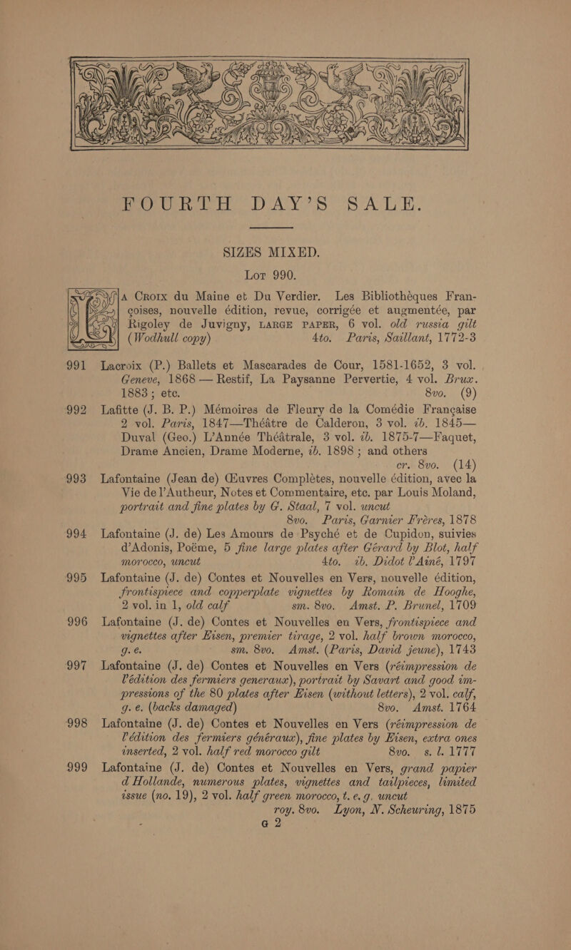    Pee eee DAY! Ss oS ALE.  SIZES MIXED. Lot 990. A Crorx du Maine et Du Verdier. Les Bibliotheques Fran- coises, nouvelle édition, revue, corrigée et augmentée, par y Rigoley de Juvigny, LARGE PAPER, 6 vol. old russia gilt (Wodhull copy) 4to. Paris, Saillant, 1772-3  991 Lacroix (P.) Ballets et Mascarades de Cour, 1581-1652, 3 vol. Geneve, 1868 — Restif, La Paysanne Pervertie, 4 vol. Bruz. 1888 ; ete. 8vo. (9) 992 Lafitte (J. B. P.) Mémoires de Fleury de la Comédie Frangaise 2 vol. Paris, 1847—Théatre de Calderon, 3 vol. 2b. 1845— Duval (Geo.) L’Année Théatrale, 3 vol. 1b. 1875-7—Faquet, Drame Ancien, Drame Moderne, 2b. 1898 ; and others cr. 8vo. (14) 993 Lafontaine (Jean de) Giuvres Completes, nouvelle édition, avec la Vie del’Autheur, Notes et Commentaire, etc. par Louis Moland, portrait and fine plates by G. Staal, 7 vol. uncut 8v0. Paris, Garnier Fréres, 1878 994 Lafontaine (J. de) Les Amours de Psyché et de Cupidon, suivies d’Adonis, Poéme, 5 fine large plates after Gérard by Blot, half morocco, uncut 4to. ~%b. Didot ?Ainé, 1797 995 Lafontaine (J. de) Contes et Nouvelles en Vers, nouvelle édition, frontispiece and copperplate vignettes by Romain de Hooghe, 2 vol. in 1, old calf sm. 8v0. Amst. P. Brunel, 1709 996 Lafontaine (J. de) Contes et Nouvelles en Vers, frontispiece and vignettes after Hisen, premier tirage, 2 vol. half brown morocco, g. e | sm. 8vo. Amst. (Paris, David jeune), 1743 997 Lafontaine (J. de) Contes et Nouvelles en Vers (réimpression de Védition des fermiers generaux), portrait by Savart and good im- pressions of the 80 plates after Hisen (without letters), 2 vol. calf, g. e. (backs damaged) 8v0. Amst. 1764 998 Lafontaine (J. de) Contes et Nouvelles en Vers (réimpression de Pédition des fermiers générauax), fine plates by Eisen, extra ones enserted, 2 vol. half red morocco gilt Buon Galas 999 Lafontaine (J. de) Contes et Nouvelles en Vers, grand papier d Hollande, numerous plates, vignettes and tailpieces, limited essue (no. 19), 2 vol. half green morocco, t.e.g. uncut roy. 8vo. Lyon, NV. Scheuring, 1875 @ 2