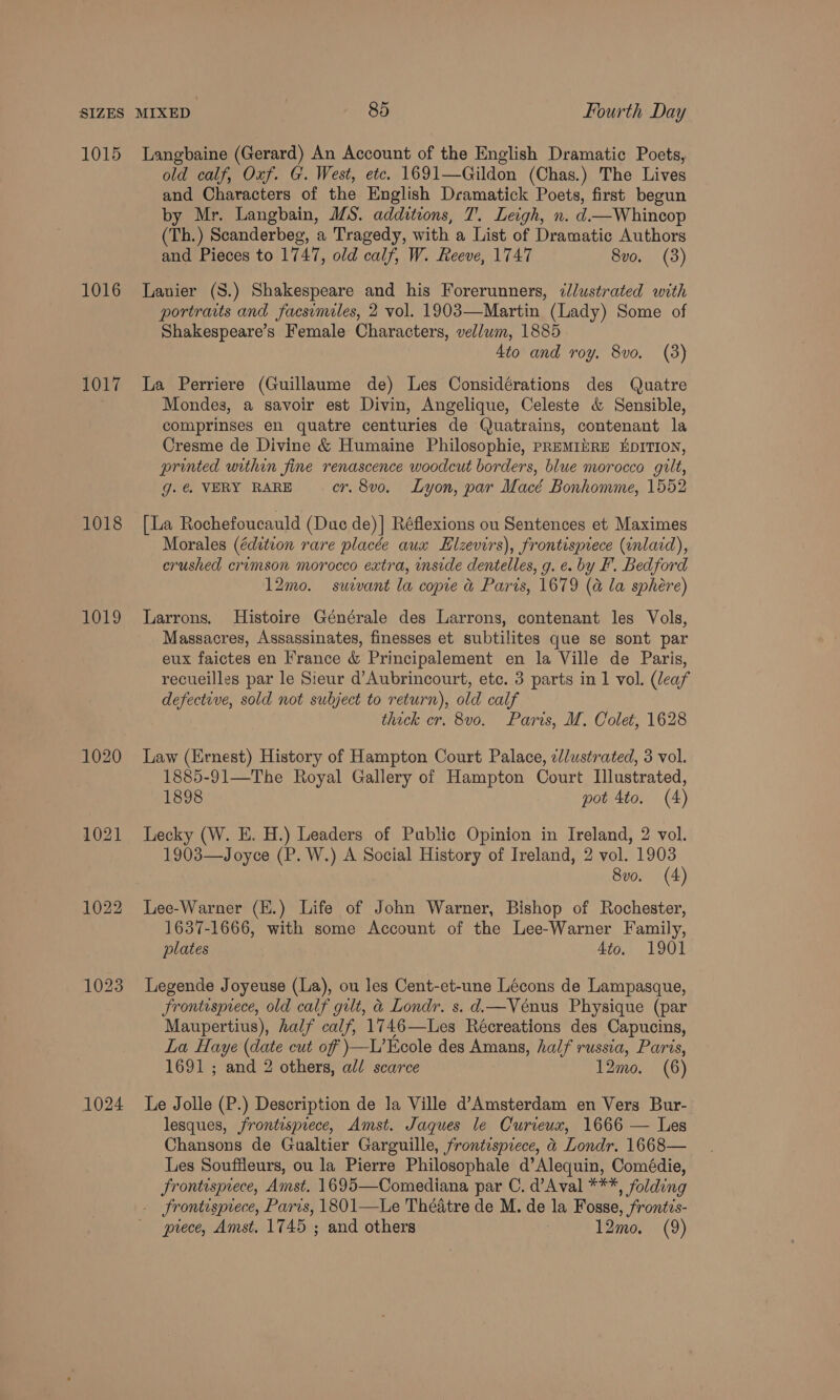 1015 1016 1017 1018 1019 1024 Langbaine (Gerard) An Account of the English Dramatic Poets, old calf, Oxf. G. West, etc. 1691—Gildon (Chas.) The Lives and Characters of the English Dramatick Poets, first begun by Mr. Langbain, MS. additions, T. Leigh, n. d—Whincop (Th.) Scanderbeg, a Tragedy, with a List of Dramatic Authors and Pieces to 1747, old calf, W. Reeve, 1747 8vo. (3) Lanier (S.) Shakespeare and his Forerunners, ¢dlustrated with portraits and facsimiles, 2 vol. 1903—Martin (Lady) Some of Shakespeare’s Female Characters, vellum, 1885 4to and roy. 8vo. (3) La Perriere (Guillaume de) Les Considérations des Quatre Mondes, a savoir est Divin, Angelique, Celeste &amp; Sensible, comprinses en quatre centuries de Quatrains, contenant la Cresme de Divine &amp; Humaine Philosophie, PREMIbRE KDITION, printed within fine renascence woodcut borders, blue morocco gilt, g. @ VERY RARE er. 8vo. Lyon, par Macé Bonhomme, 1552 [La Rochefoucauld (Duc de)] Réflexions ou Sentences et Maximes Morales (édition rare placée aux LElzevirs), frontispiece (inlaid), crushed crimson morocco extra, inside dentelles, g. e. by F. Bedford 12mo. suivant la copie &amp; Paris, 1679 (a la sphere) Larrons. Histoire Générale des Larrons, contenant les Vols, Massacres, Assassinates, finesses et subtilites que se sont par eux faictes en France &amp; Principalement en la Ville de Paris, recueilles par le Sieur d’Aubrincourt, etc. 3 parts in 1 vol. (leaf defective, sold not subject to return), old calf thick cr. 8v0. Paris, M, Colet, 1628 Law (Ernest) History of Hampton Court Palace, elustrated, 3 vol. 1885-91—The Royal Gallery of Hampton Court Illustrated, 1898 pot 4to. (4) Lecky (W. E. H.) Leaders of Public Opinion in Ireland, 2 vol. 1903—Joyce (P. W.) A Social History of Ireland, 2 vol. 1903 8vo. (4) Lee-Warner (E.) Life of John Warner, Bishop of Rochester, 1637-1666, with some Account of the Lee-Warner Family, plates Ato. 1901 Legende Joyeuse (La), ou les Cent-et-une Lécons de Lampasque, Frontisprece, old calf gilt, &amp; Londr. s.d.—Vénus Physique (par Maupertius), half calf, 1746—Les Récreations des Capucins, La Haye (date cut of )—L’Ecole des Amans, half russia, Paris, 1691 ; and 2 others, al/ scarce 12mo. (6) Le Jolle (P.) Description de la Ville d’Amsterdam en Vers Bur- lesques, frontispiece, Amst. Jaques le Curicux, 1666 — Les Chansons de Gualtier Garguille, frontispiece, &amp; Londr. 1668— Les Souffleurs, ou la Pierre Philosophale d’Alequin, Comédie, Frontispiece, Amst. 1695—Comediana par C. d’Aval ***, folding _ frontisprece, Paris, 1801—Le Théatre de M. de la Fosse, frontis- piece, Amst. 1745 ; and others 3 12mo. (9)