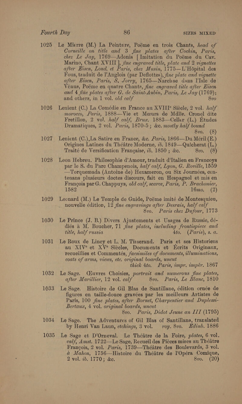 1025 1026 1028 1030 1031 1032 1033 1034 1035 Le Mierre (M.) La Peinture, Poéme en trois Chants, head of Corneille on title and 3 fine plates after Cochin, Paris, chez Le Jay, 1769—Adonis [| Imitation du Poéme du Cav. Marino, Chant XVIII |, jine engraved title, plate and 2 vignettes after Eisen, Lond. et Paris, chez Musin, 1775—L' Hopital des Yous, traduit de ?Anglois (par Deflottes), fine plate and vignette after Hisen, Paris, S, Jorry, 1765—Narcisse dans l'Isle de Vénus, Poéme en quatre Chants, fine engraved title after Hvsen and 4 fine plates after G. de Saint-Aubin, Paris, Le Jay (1769); and others, in 1 vol. old calf 8vo Lenient (C.) La Comédie en France au XVIITI° Siecle, 2 vol. half morocco, Paris, 1888—Vie et Moours de Mdlle. Cronel dite Fretillon, 2 Ber half calf, Bruax, 1883—Celler (L.) Etudes Dramatiques, 2 vol. Paris, 1870-5; &amp;e. mostly half bound 8vo. (8) Lenient (C.),La Satire en France, &amp;c. Paris, 1866—Du Méril (E.) Origines Latines du Théatre Moderne, 7b. 1849—Quicherat (L.) Traité de Versification Frangaise, 7b. 1850 ; &amp;ec., 8vo. (8) Leon Hebreu. Philosophie d’Amour, traduit d’Italien en Francoys par le S. du Pare Champenois, half calf, Lyon, G. Roville, 1559 —Torquemada (Antoine de) Hexameron, ou Six Journées, con- tenans plusieurs doctes discours, fait en Hespagnol et mis en Francois par G. Chappuys, old calf, scarce, Paris, P. Brachomer, 1582 l6mo. (2) Leonard (M.) Le Temple de Gnide, Poéme imité de Montesquieu, nouvelle édition, 12 fine engravings after Desrais, half calf 8vo. Paris chez Dufour, 1773 Le Prince (J. B.) Divers Ajustements et Usages de Russie, deé- diés &amp; M. Boucher, 71 fine plates, including frontispiece and title, half russia 4to. (Paris), s. a. Le Roux de Lincy et L. M. Tisserand. Paris et ses Historiens au XIV*® et XV° Siécles, Documents et Ecrits Originaux, recueillies et Commentés, facsimiles of documents, illuminations, coats of arms, views, etc. original boards, uncut thick 4to. Paris, impr. impér. 1867 Le Sage. (iuvres Choisies, portrait and numerous fine plates, after Marillier, 12 vol. calf 8vo. Paris, Le Blanc, 1810 Le Sage. Histoire de Gil Blas de Santillane, édition ornée de figures en taille-douce gravées par les meilleurs Artistes de Paris, 100 fine plates, after Bornet, Charpentier and Duplessi- Bertaue, 4 vol. original boards, uncut 8vo. Paris, Didot Jeune an III (1795) Le Sage. The Adventures of Gil Blas of Santillana, translated by Henri Van Laun, etchings, 3 vol. roy. 8vo. Edinb. 1886 Le Sage et D’Orneval. Le Théatre de la Foire, plates, 6 vol. calf, Amst. 1722—Le Sage, Recueil des Piéces mises au Théatre Francois, 2 vol. Paris, 1739—Thédtre des Boulevards, 3 vol. &amp; Mahon, 1756—Histoire du Thédtre de l’Opéra Comique, 2 vol. 2b. 1770; &amp;e. 8vo. (20)