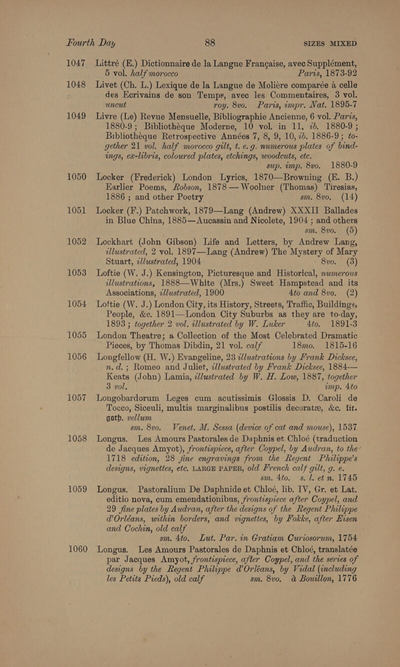 1047 1048 1049 1050 1051 1052 1057 1058 1059 1060 Littré (E.) Dictionnaire de la Langue Frangaise, avec Supplément, 5 vol. half morocco Paris, 1873-92 Livet (Ch. L.) Lexique de la Langue de Moliere comparée a celle des Ecrivains de son Temps, avec les Commentaires, 3 vol. uncut roy. 8vo. Paris, impr. Nat. 1895-7 Livre (Le) Revue Mensuelle, Bibliographie Ancienne, 6 vol. Parcs, 1880-9 ; Bibliotheque Moderne, 10 vol. in 11, 2b. 1880-9 ; Bibliotheque Retrospective Années 7, 8, 9, 10, 2b. 1886-9; éo- gether 21 vol. half morocco gilt, t. e.g. numerous plates of bind- ings, ex-libris, coloured plates, etchings, woodcuts, ete. sup. ump. 8vo. 1880-9 Locker (Frederick) London Lyrics, 1870—Browning (E. B.) Earlier Poems, Hobson, 1878 — Woolner (Thomas) Tiresias, 1886 ; and other Poetry sm. 8vo. (14) Locker (F.) Patchwork, 1879—Lang (Andrew) XXXII Ballades in Blue China, 1885—Aucassin and Nicolete, 1904 ; and others sm. 8vo. (5) Lockhart (John Gibson) Life and Letters, by Andrew Lang, lustrated, 2 vol. 1897—Lang (Andrew) The Mystery of Mary Stuart, zllustrated, 1904 8vo. Loftie (W. J.) Kensington, Picturesque and Historical, numerous alustrations, 1888—White (Mrs.) Sweet Hampstead and its Associations, e/lustrated, 1900 4to and 8vo, (2) Loftie (W. J.) London City, its History, Streets, Traffic, Buildings, People, &amp;c. 1891—London City Suburbs as they are to-day, 1893 ; together 2 vol. wlustrated by W. Luker 4to. 1891-3 London Theatre; a Collection of the Most Celebrated Dramatic Pieces, by Thomas Dibdin, 21 vol. calf 18mo. 1815-16 Longfellow (H. W.) Evangeline, 23 dlustrations by Frank Dicksee, n.d.; Romeo and Juliet, illustrated by Frank Dicksee, 1884-— Keats (John) Lamia, zllustrated by W. H. Low, 1887, together 3 vol, ump. 4to Longobardorum Leges cum acutissimis Glossis D. Caroli de Tocco, Siceuli, multis marginalibus postilis decorate, &amp;c. Iit, goth. vellum ; sm. 8vo. Venet. M. Sessa (device of cat and mouse), 1537 Longus. Les Amours Pastorales de Daphnis et Chloé (traduction de Jacques Amyot), frontispiece, after Coypel, by Audran, to the 1718 edition, 28 fine engravings from the Regent Philippe’s designs, vignettes, etc. LARGE PAPER, old Lrench calf gilt, g. e. sm. 4to. s. 1. et n. 1745 Longus. Pastoralium De Daphnide et Chloé, lib. IV, Gr. et Lat. editio nova, cum emendationibus, frontispiece after Coypel, and 29 fine plates by Audran, after the designs of the Regent Philippe @ Orléans, within borders, and vignettes, by Pokke, after Hisen and Cochin, old calf sm. 4to. Lut. Par. in Gratiam Curiosorum, 1754 Longus. Les Amours Pastorales de Daphnis et Chloé, translatée par Jacques Amyot, frontispiece, after Coypel, and the serves of designs by the Regent Philinpe @ Orléans, by Vidal (including les Petits Preds), old calf sm. 8v0. &amp; Bouillon, 1776