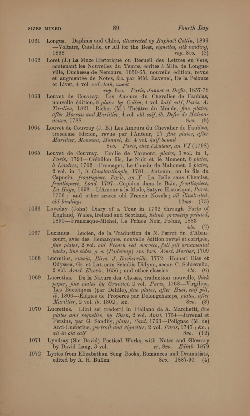1061 1062 1063 1064 1065 1066 1067 1068 1069 1070 1071 Longus. Daphnis and Chloe, dlustrated by Raphaél Collin, 1896 —Voltaire, Candide, or All for the Best, vignettes, silk binding, 1898 roy. 8vo. (2) Loret (J.) La Muze Historique ou Recueil des Lettres en Vers, contenant les Nouvelles du Temps, écrites 4 Mlle. de Longue- ville, Duchesse de Nemours, 1650-65, nouvelle édition, revue et augmentée de Notes, &amp;c. par MM. Ravenel, De la Pelouze et Livet, 4 vol. red cloth, uncut roy. 8vo. Paris, Jannet et Daffis, 1857-78 Louvet de Couvray. Les Amours du Chevalier de Faublas, nouvelle édition, 8 plates by Collin, 4 vol. half calf, Paris, A. Tardieu, 1821—Richer (M.) Thédtre du Monde, fine plates, after Moreau and Marillier, 4 vol. old calf, 1b. Defer de Marson- neuve, 1788 8vo. (8) Louvet de Couvray (J. B.) Les Amours du Chevalier de Faublas, troisieme édition, revue par l’Auteur, 27 fine plates, a ifler Marillier, Monsiau, Monnet, &amp;e. 4 vol. half bound 8vo. Paris, chez ? Auteur, an VI (1798) Louvet de Couvray. Emilie de Varmont, plates, 3 vol. in 1, Paris, 1791—Crébillon fils, Le Nuit et le Moment, 6 plates, a&amp; Londres, 1762—Fromaget, Le Cousin de Mahomet, 6 plates, 2 vol. in 1, &amp; Constantinople, 1781—Antonin, ou le fils du Capucin, frontispiece, Paris, an X—La Belle sans Chemise, Jrontisprece, Lond. 1797—Cupidon dans le Bain, frontisprece, La Haye, 1698—L’ Amour ala Mode, Satyre Historique, Paris, 1706; and other scarce old French Novels; all dliustrated, old bindings 12mo. (13) Loveday (John) Diary of a Tour in 1732 through Parts of England, Wales, Ireland and Scotland, Hdinb. privately printed, 1890—Francisque-Michel, Le Prince Noir, Poeme, 1883 (2) 4to. (2 Lucianus. Lucien, de la Traduction de N. Perrot Sr. d’Aban- court, avec des Remarques, nouvelle édition revué et corrigée, Jine plates, 2 vol. old French red morocco, full gilt ornamental backs, line sides, y. e. (Padeloup) sm. 8vo. Amst. Mortier, 1709 Lucretius, russia, Birm. J. Baskerville, 1772—Homeri Ilias et Odyssea, Gr. et Lat.cum Scholiis Didymi, accur. C. Schrevelio, 2 vol. Amst. Elzevir, 1656; and other classics 4to. (6) Lucretius. Dela Nature des Choses, traduction nouvelle, thick paper, fine plates by Gravelot, 2 vol. Paris, 1768—Virgilius, Les Bucoliques (par Delille), fine plates, after Huet, calf gilt, vb. 1806—-Elégies de Properce par Delongchamps, plates, ee Marither, 2 vol. ib. 1802; &amp;e. 8vo. (8) Lucretius. Libri sei Fradotti in Italiano da A. Marchetti, plates and vignettes, by Hisen, 2 vol. Amst. 1754—Juvenal et Persius, par G. Sandby, plates, Cant. 1763—Polignac (M. de) Anti-Lucretius, portrait and vignettes, 2 vol. Paris, 1747 ; &amp;e. ; all in old calf 8vo. (12) Lyndsay (Sir David) Poetical Works, with Notes and Glossary by David Lang, 3 vol. cr. 8vo. Edinb. 1879 Lyrics from Elizabethan Song Books, Romances and Dramatists,