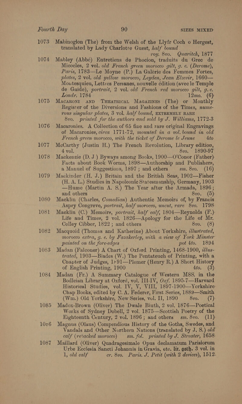 1073 1074 1075 1076 1077 1078 1079 1080 1081 1082 1083 1084 1085 1006 1087 Mabinogion (The) from the Welsh of the Llyfr Coch o Hergest,. translated by Lady Charlotte Guest, half bound roy. 8vo. Quaritch; 1877 Mabley (Abbé) Entretiens de Phocion, traduits du Gree de Micocles, 2 vol. old French green morocco gilt, g. e. (Derome), Paris, 1783—Le Moyne (P.) La Galérie des Femmes Fortes, plates, 2 vol. old yellow morocco, Leyden, Jean Elzevir, 1660— Moutesquieu, Lettres Persanes, nouvelle édition (avec le Temple de Gnide), portrait, 2 vol. old French red morocco gilt, g.e. Londr, 1784 12mo. (6) MacaRonI AND THEATRICAL Magazines (The) or Monthly Register of the Diversions and Fashions of the Times, nume- rous singular plates, 3 vol. half bound, EXTREMELY RARE 8vo. printed for the authors and sold by J. Williams, 1772-3 Macaronies. A Collection of 65 fine and rare original Engravings of Macaronies, ctrca 1771-72, mounted in a vol. bound in old French green morocco, with the tecket of Derome le Jeune 4to McCarthy (Justin H.) The French Revolution, Library edition, 4 vol. 8vo. 1890-97 Mackenzie (D. J.) Byways among Books, 1900—O’Conor (Father): Facts about Book Worms, 1898—Authorship and Publishers, a Manuel of Suggestions, 1897 ; and others sm. 8vo. (16) Mackinder (H. J.) Britain and the British Seas, 1902—Fisher (H. A. L.) Studies in Napoleonic Statesmanship, Germany, 1903 —Hume (Martin A. 8.) The Year after the Armada, 1896; and others 8vo. (5) Macklin (Charles, Comedian) Authentic Memoirs of, by Francis Aspry Congreve, portrait, half morocco, uncut, rare 8vo. 1798 Macklin (C.) Memoirs, portrait, half calf, 1804—Reynolds (F.): Life and Times, 2 vol. 1826—Apology for the Life of Mr. Colley Cibber, 1822 ; and cthers 8vo. (8) Macquoid (Thomss and Katherine) About Yorkshire, «/lustrated, morocco extra, g. e. by Fazakerley, with a view of York Minster painted on the fore-edges pot 4to. 1894 Madan (Falconer) A Chart of Oxford Printing, 1468-1900, e/us- trated, 1903—Blades (W.) The Pentateuch of Printing, with a Chapter of Judges, 1+91—Plomer (Henry R.) A Short History of English Printing, 1900 4to, (3): Madan (Fr.) A Summary Catalogue of Western MSS. in the Bodleian Library at Oxford, vol. III-IV, Oxf. 1895-7—Harvard . Historical Studies, vol. IV, V, VIII, 1897-1900—Yorkshire: Chap Books, edited by C. A. Federer, First Series, 1889—Smith (Wm.) Old Yorkshire, New Series, vol. IT, 1890 8vo. (7) Madox-Brown (Oliver) The Dwale Biuth, 2 vol. 1876—Poetical Works of Sydney Dobell, 2 vol. 1875—Scottish Poetry of the Kighteenth Century, 2 vol. 1896; and others sm. 8vo. (11) Magnus (Olaus) Compendious History of the Goths, Swedes, and Vandals and Other Northern Nations (translated by J. 8.) old calf (rehacked morocco) sm. fol. printed by J. Streater, 1658. Maillard (Oliver) Quadragesimale Opus declamatum Parisiorum Urbe Ecclesia Sancti Johannis in Gravia, etc. Itt. goth. 3 vol. in 1, old calf cr. 8vo. Paris. J. Petit (with 2 devices), 1512: