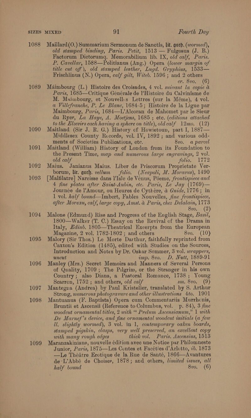 1088 1089 1090 1091 1092 1093 1094 1095 1096 1097 1098 1099 Maillard(O.) Summarium Sermonum de Sanctis, lit. goth. (wormed), old stamped binding, Paris. Petit, 1513 — Fulgosus (J. B.) Factorum Dictorumq. Memorabilium lib. IX, old calf, Paris. P. Cavellar, 1588—Politianus (Ang.) Opera (lower margin of title cut off), old stamped leather, Lugd. Gryphius, 1533— Frischlinus (N.) Opera, calf gilt, Wrteb. 1596 ; and 2 others cr. 8vo, (6) Maimbourg (L.) Histoire des Croisades, 4 vol. sucvant la copie &amp; Paris, 1685—Critique Générale de l’ Histoire du Calvinisme de M. Maimbourg, et Nouvell:s Lettres (sur la Méme), 4 vol. a Villefranche, P. Le Blanc, 1684-5; Histoire de la Ligue par Maimbourg, Paris, 1684—-L’Alcoran de Mahomet par le Sieur du Ryer, La Haye, A. Moetjens, 1685 ; etc. (editions attached to the Hlzevirs each having a sphere on title), old calf 12mo. (12) Maitland (Sir J. R. G.) History of Howietoun, part I, 1887— Middlesex County Records, vol. IV, 1892 ; and various odd- ments of Societies Publications, etc. 8v0. a parcel Maitland (William) History of London from its Foundation to the Present Time, map and numerous large engravings, 2 vol. old calf folio. A772 Maius. Janianus Maius. Liber de Priscorum Proprietate Ver- borum, lit. goth. vellum folio. (Neapoli, M. Moravus), 1490 [ Malfilatre] Narcisse dans l’Isle de Venus, Poeme, frontispiece and 4 fine plates after Saint-Aubin, etc. Paris, Le Jay (1769)— Journée de l’Amour, ou Heures de Cythére, &amp;@ Gnide, 1776; in 1 vol. half bound—Imbert, Fables Nouvelles, fine frontispiece, after Moreau, calf, large copy, Amst. &amp; Paris, chez Delalain, 1773 8v0o. (2) Malone (Edmund) Rise and Progress of the English Stage, Bast 1800—Walker (T. C.) Essay on the Revival of the Drama in Italy, Hdind. 1805—Theatrical Excerpts from the Huropean Magazine, 2 vol. 1782-1802 ; and others 8vo. (10) Malory (Sir Thos.) Le Morte Darthur, faithfully reprinted from Caxton’s Edition (1485), edited with Studies on the Sources, Introduction and Notes by Dr. Oskar Sommer, 3 vol. wrappers, uncut amp. 8vo. D, Nutt, 1889-91 Manley (Mrs.) Secret Memoirs and Manners of Several Persons of Quality, 1709; The Pilgrim, or the Stranger in his own Country; also Diana, a Pastoral Romance, 1738; Young Searron, 1752 ; and others, old calf sm. 8v0o. (9) Mantegna (Andrea) by Paul Kristelier, translated by 8. Arthur Strong, numerous photogravure and other illustrations 4to. 1901 Mantuanus (I. Baptista) Opera cum Commentariis Murrhcnis, Bruntii et Ascensii (Reference to Columbus, vol. p. 84), 3 fine woodcut ornamental titles, 2 with ‘‘ Prelum Ascensianum,” | with De Marnef’s device, and fine ornamental woodcut initials (a few ll. slightly wormed), 3 vol. in 1, contemporary oaken boards, stamped pigskin, clasps, very well preserved, an excellent copy with many rough edges thick vol. Paris. Ascensvus, 1513 Maranzakiniang, nouvelle édition avec une Notice par Philomneste Junior, Paris, 1875—Les Contes et Facéties d’Arlotto, 2b. 1873 —Le Théatre Erotique de la Rue de Santé, 1866—Avantures de-L’Abbé de Choises, 1878; and others, lemeted issues, all