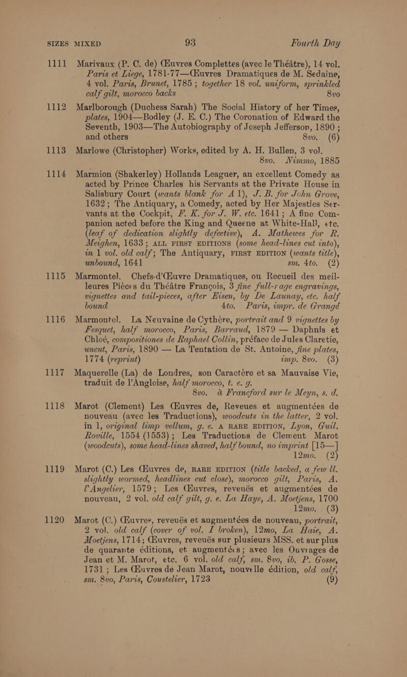 1111 1112 1113 1114 1115 1116 1E17 1118 1119 Marivaux (P. 0. de) Giuvres Complettes (avec le Théatre), 14 vol. Paris et Liege, 1781-77—Ciuvres Dramatiques de M. Sedaine, 4 vol. Paris, Brunet, 1785 ; together 18 vol. uniform, sprinkled calf gilt, morocco backs 80 Marlborough (Duchess Sarah) The Social History of her Times, plates, 1904—Bodley (J. E. C.) The Coronation of Edward the Seventh, 1903—The Autobiography of Joseph Jefferson, 1890 ; and others 8vo. (6) Marlowe (Christopher) Works, edited by A. H. Bullen, 3 vol. 8vo. Nimmo, 1885 Marmion (Shakerley) Hollands Leaguer, an excellent Comedy as acted by Prince Charles his Servants at the Private House in Salisbury Court (wants blank for A1), J. B. for John Grove, 1632; The Antiquary, a Comedy, acted by Her Majesties Ser- vants at the Cockpit, 7. K. for J. W. ete. 1641; A fine Com- panion acted before the King and Queene at White-Hall, ete. (leaf of dedication slightly defective), A. Mathewes for R. Meighen, 1633; ALL FIRST EDITIONS (some head-lines cut into), m \ vol. old calf; The Antiquary, FIRST EDITION (wants title), unbound, 1641 sm. 4to. (2) Marmonte]. Chefs-d’(Huvre Dramatiques, ou Recueil des meil- leures Pieces du Théatre Francois, 3 fine full-rage engravings, vignettes and taal-pieces, after Hisen, by De Launay, etc. half bound 4to. Paris, impr. de Grangé Marmonte]. La Neuvaine de Cythere, portrait and 9 vignettes by fesquet, half morocco, Paris, Barraud, 1879 — Daphnis et Chloé, compositiones de Raphael Collin, préface de Jules Claretie, uncut, Paris, 1890 — La Tentation de St. Antoine, fine plates, 1774 (reprint) ump. 8vo. (3) Maquerelle (La) de Londres, son Caractére et sa Mauvaise Vie, traduit de ’Angloise, half morocco, t. e. g. 8vo. &amp; Francford sur le Meyn, s. d. Marot (Clement) Les CHuvres de, Reveues et augmentées de nouveau (avec les Traductions), woodcuts in the latter, 2 vol. in 1, original limp vellum, g. e. A RARE EDITION, Lyon, Guil. Roville, 1554 (1553); Les Traductions de Clement Marot (woodcuts), some head-lines shaved, half bound, no imprint [15—] 12mo. (2) Marot (C.) Les Ciuvres de, RARE EDITION (title backed, a few Ul. slightly wormed, headlines cut close), morocco gilt, Paris, A. V Angelier, 1579; Les Ciuvres, reveués et augmentées de nouveau, 2 vol. old calf gilt, g. e. La Haye, A. Moetjens, 1700 12mo. (3) Marot (C.) CHuvres, reveués et augmentées de nouveau, portrait, 2 vol. old calf (cover of vol. I broken), 12mo, La Have, A. Moetjens, 1714; Ciuvres, reveués sur plusieurs MSS. et sur plus de quarante éditions, et augmentés; avec les Ouviages de Jean et M. Marot, etc. 6 vol. old calf, sm. 8vo, 1b. P. Gosse, 1731 ; Les Ghuvres de Jean Marot, nouvelle édition, old calf,