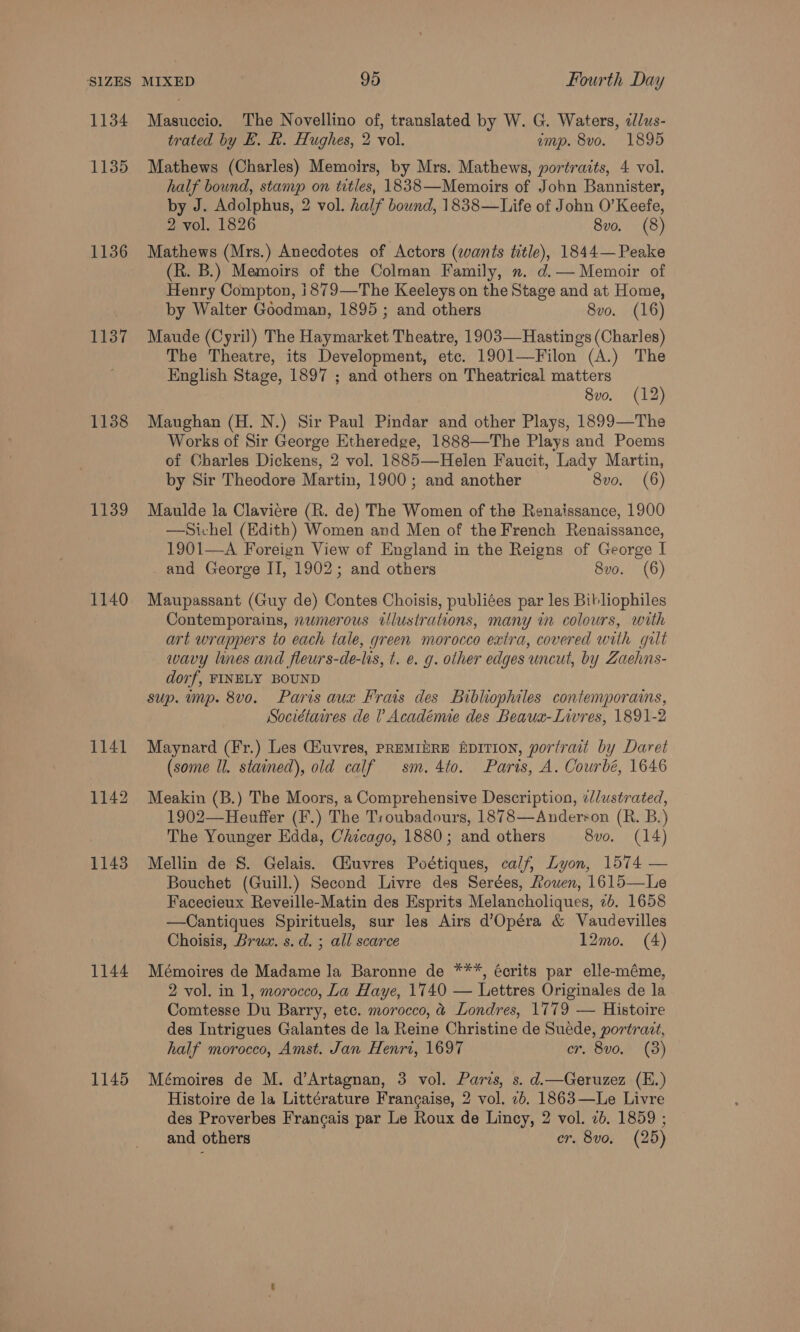 1134 1135 1136 1137 1138 1139 1140 1141 1142 1143 1144 1145 Masuccio. The Novellino of, translated by W. G. Waters, alus- trated by E. Rk. Hughes, 2 vol. emp. 8vo. 1895 Mathews (Charles) Memoirs, by Mrs. Mathews, portratts, 4 vol. half bound, stamp on titles, 1838—Memoirs of John Bannister, by J. Adolphus, 2 vol. half bound, 1838—Life of John O’ Keefe, 2 vol. 1826 8vo. (8) Mathews (Mrs.) Anecdotes of Actors (wants title), 1844— Peake (R. B.) Memoirs of the Colman Family, ». d.— Memoir of Henry Compton, i1879—The Keeleys on the Stage and at Home, by Walter Goodman, 1895; and others 8vo. (16) Maude (Cyril) The Haymarket Theatre, 1903—Hastings (Charles) The Theatre, its Development, etc. 1901—Filon (A.) The English Stage, 1897 ; and others on Theatrical matters 8vo. (12) Maughan (H. N.) Sir Paul Pindar and other Plays, 1899—The Works of Sir George Etheredge, 1888—The Plays and Poems of Charles Dickens, 2 vol. 1885—Helen Faucit, Lady Martin, by Sir Theodore Martin, 1900; and another 8vo. (6) Maulde la Claviére (R. de) The Women of the Renaissance, 1900 —Sichel (Edith) Women and Men of the French Renaissance, 1901—A Foreign View of England in the Reigns of George I and George II, 1902; and others 8vo. (6) Maupassant (Guy de) Contes Choisis, publiées par les Bitliophiles Contemporains, numerous illustrations, many in colours, with art wrappers to each tale, green morocco extra, covered with gilt wavy lines and fleurs-de-lis, t. e. g. other edges uncut, by Zaehns- dorf, FINELY BOUND sup. imp. 8vo. Paris aux Frais des Bibliophiles contemporais, Sociétaires de 1 Académie des Beaua-Livres, 1891-2 Maynard (Fr.) Les Giuvres, PREMIbRE fpITION, portrait by Daret (some ll. stained), old calf sm. 4to. Paris, A. Courbé, 1646 Meakin (B.) The Moors, a Comprehensive Description, ¢//ustrated, 1902—Heuffer (F.) The Troubadours, 1878—Andersron (R. B.) The Younger Edda, Chicago, 1880; and others 8vo. (14) Mellin de S. Gelais. Ciuvres Poétiques, calf, Lyon, 1574 — Bouchet (Guill.) Second Livre des Serées, Rouen, 1615—Le Facecieux Reveille-Matin des Esprits Melancholiques, 2b. 1658 —Cantiques Spirituels, sur les Airs d’Opéra &amp; Vaudevilles Choisis, Brux. s.d. ; all scarce 12mo. (4) Mémoires de Madame la Baronne de ***, écrits par elle-méme, 2 vol. in 1, morocco, La Haye, 1740 — Lettres Originales de la Comtesse Du Barry, etc. morocco, &amp; Londres, 1779 — Histoire des Intrigues Galantes de la Reine Christine de Suede, portrait, half morocco, Amst. Jan Henri, 1697 CP S00S Mémoires de M. d’Artagnan, 3 vol. Paris, s. d.—Geruzez (E.) Histoire de la Littérature Frangaise, 2 vol. 2b. 1863—Le Livre des Proverbes Francais par Le Roux de Lincy, 2 vol. 2b. 1859 ; and others er. 8vo, (25)