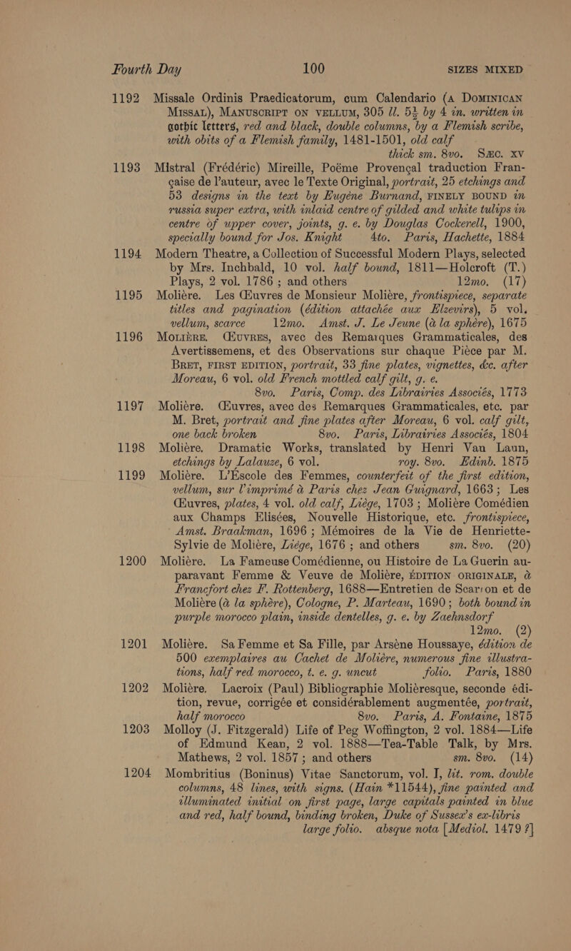 1192 1193 1194 1195 1196 1197 1198 1199 1200 1201 1202 1203 1204 Missale Ordinis Praedicatorum, cum Calendario (a Dominican Missau), MANUSCRIPT ON VELLUM, 305 Ul. 52 by 4 in. written in gothic letters, red and black, double columns, by a Flemish scribe, with obits of a Flemish family, 1481-1501, old calf thick sm. 8vo. SMO. XV Mistral (Frédéric) Mireille, Poéme Provengal traduction Fran- gaise de auteur, avec le Texte Original, yortrait, 25 etchings and 53 designs in the text by Eugene Burnand, FINELY BOUND im russia super extra, with inlaid centre of gilded and white tulips in centre of upper cover, joints, g. e. by Douglas Cockerell, 1900, specially bound for Jos. Knight 4to. Paris, Hachette, 1884 Modern Theatre, a Collection of Successful Modern Plays, selected by Mrs. Inchbald, 10 vol. half bound, 1811—Holcroft (T.) Plays, 2 vol. 1786 ; and others 12mo, (17) Moliere. Les Giuvres de Monsieur Moliere, frontispiece, separate titles and pagination (édition attachée aux EHlzevirs), 5 vol. vellum, scarce 12mo. Amst. J. Le Jeune (@ la sphére), 1675 Motihre. Civvres, avec des Remarques Grammaticales, des Avertissemens, et des Observations sur chaque Piece par M. BRET, FIRST EDITION, portract, 33 fine plates, vignettes, ke. after Moreau, 6 vol. old French mottled calf gilt, g. e. 8vo. Paris, Comp. des Iibrairies Associés, 1773 Moliere. Ciuvres, avec des Remarques Grammaticales, etc. par M. Bret, portrait and fine plates after Moreau, 6 vol. calf gilt, one back broken 8v0. Paris, Librairies Associés, 1804 Moliere. Dramatic Works, translated by Henri Van Laun, etchings by Lalauze, 6 vol. roy. 8vo. Edinb. 1875 Moliere. L’Escole des Femmes, counterfeit of the first edition, vellum, sur Vimprimé a&amp; Paris chez Jean Guignard, 1663; Les (Kuvres, plates, 4 vol. old calf, Ivége, 1703 ; Moliere Comédien aux Champs Elisées, Nouvelle Historique, etc. frontispiece, Amst. Braakman, 1696 ; Mémoires de la Vie de Henriette- Sylvie de Moliére, Lzége, 1676 ; and others sm. 8vo. (20) Moliére. La Fameuse Comédienne, ou Histoire de La Guerin au- paravant Femme &amp; Veuve de Moliére, EDITION ORIGINALE, @ Francfort chez F. Rottenberg, 1688—Entretien de Scar:on et de Moliére (@ la sphére), Cologne, P. Marteau, 1690; both bound in purple morocco plain, inside dentelles, g. e. by Zaehnsdorf 12mo. (2) Moliere. Sa Femme et Sa Fille, par Arséne Houssaye, édition de 500 exemplaires au Cachet de Moliére, numerous fine illustra- tions, half red morocco, t. e. g. uncut folio. Paris, 1880 Moliere. Lacroix (Paul) Bibliographie Moliéresque, seconde édi- tion, revue, corrigée et considérablement augmentée, portrait, half morocco 8vo. Paris, A. Fontaine, 1875 Molloy (J. Fitzgerald) Life of Peg Woffington, 2 vol. 1884—Life of Edmund Kean, 2 vol. 1888—Tea-Table Talk, by Mrs. Mathews, 2 vol. 1857 ; and others sm. 8vo. (14) Mombritius (Boninus) Vitae Sanctorum, vol. I, dit. rom. double columns, 48 lines, with signs. (Hain *11544), fine painted and elluminated initial on first page, large capitals painted in blue and red, half bound, binding broken, Duke of Sussex’s ex-libris large folio. absque nota {| Mediol. 1479 ?}