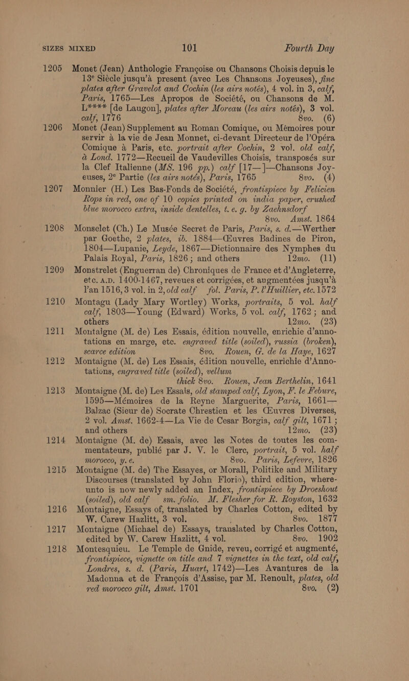 1205 1206 1207 1208 1209 1210 pag 1212 1213 Monet (Jean) Anthologie Francoise ou Chansons Choisis depuis le 13° Siecle jusqu’a present (avec Les Chansons Joyeuses), jine plates after Gravelot and Cochin (les airs notés), 4 vol. in 3, calf, Paris, 1765—Les Apropos de Société, ou Chansons de M. L**** (de Laugon], plates after Moreau (les airs notés), 3 vol. calf, 1776 8vo. (6) Monet (Jean) Supplement au Roman Comique, ou Mémoires pour servir a la vie de Jean Monnet, ci-devant Directeur de ]’Opéra Comique 4 Paris, etc. portrait after Cochin, 2 vol. old calf, a&amp; Lond. 1772—Recueil de Vaudevilles Choisis, transposés sur la Clef Italienne (17S. 196 pp.) calf [17— ]|—Chansons Joy- euses, 2° Partie (/es airs notés), Paris, 1765 8vo. (4) Monnier (H.) Les Bas-Fonds de Société, frontispiece by Felicien Rops in red, one of 10 copies printed on india paper, crushed blue morocco extra, inside dentelles, t.e. g. by Zachnsdorf 8v0o. Amst. 1864 Monselet (Ch.) Le Musée Secret de Paris, Paris, s. d.— Werther par Goethe, 2 plates, 7b. 1884—Ciuvres Badines de Piron, 1804—Lupanie, Leyde, 1867—Dictionnaire des Nymphes du Palais Royal, Paris, 1826; and others 12mo. (11) Monstrelet (Enguerran de) Chroniques de France et d’Angleterre, etc. A.D. 1400-1467, reveues et corrigées, et augmentées jusqu’a Van 1516,3 vol. in 2,old calf fol. Paris, P.V Huillier, etc. 1572 Montagu (Lady Mary Wortley) Works, portracts, 5 vol. half calf, 1803—Young (Edward) Works, 5 vol. calf, 1762; and others 12mo. (23) Montaigne (M. de) Les Essais, édition nouvelle, enrichie d’anno- tations en marge, etc. engraved title (soiled), russia (broken), scarce edition 8v0. Rouen, G. de la Haye, 1627 Montaigne (M. de) Les Essais, édition nouvelle, enrichie d’Anno- tations, engraved title (soiled), vellum | thick 8vo. Rouen, Jean Berthelin, 1641 Montaigne (M. de) Les Essais, old stamped calf, Lyon, I’. le Febure, 1595—Mémoires de la Reyne Marguerite, Paris, 1661— Balzac (Sieur de) Socrate Chrestien et les Ciuvres Diverses, 2 vol. Amst. 1662-4—La Vie de Cesar Borgia, calf gilt, 1671 ; and others 12mo. (23) Montaigne (M. de) Essais, avec les Notes de toutes les com- mentateurs, publié par J. V. le Clerc, portrait, 5 vol. half Morocco, ¥. €. 8v0. Paris, Lefevre, 1826 Montaigne (M. de) The Essayes, or Morall, Politike and Military Discourses (translated by John Florio), third edition, where- unto is now newly added an Index, frontispiece by Droeshout (soled), old calf sm. folio. M. Flesher for Rk. Royston, 1632 Montaigne, Essays of, translated by Charles Cotton, edited by W. Carew Hazlitt, 3 vol. 8v0o. 1877 Montaigne (Michael de) Essays, translated by Charles Cotton, edited by W. Carew Hazlitt, 4 vol. 8vo. 1902 Montesquieu. Le Temple de Gnide, reveu, corrigé et augmenté, frontispiece, vignette on title and 7 vignettes in the text, old calf, Londres, s. d. (Paris, Huart, 1742)—Les Avantures de la Madonna et de Francois d’Assise, par M. Renoult, plates, old
