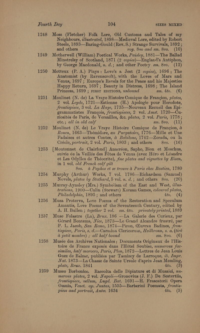 1248 1249 1250 1251 1253 1258 1259 Moss (Fletcher) Folk Lore, Old Customs and Tales of my Neighbours, «lustrated, 1898—Medieval Lore, edited by Robert Steele, 1893—Baring-Gould (Rev. S.) Strange Survivals, 1892 ; and others roy. 8vo and sm. 8vo. (10) Motherwell (William) Poetical Works, Pazsley, 1881—The Ballad Minstrelsy of Scotland, 1871 (2 copzes)—England’s Antiphon, by George Macdonald, n. d.; and other Poetry sm. 8v0. (12) Motteux (P. A.) Plays: Love’s a Jest (2 copzes), 1696; The Anatomist (by Ravenscroft), with the Loves of Mars and Venus, 1697 ; Europe’s Revels for the Peace and his Majesties Happy Return, 1697; Beauty in Distress, 1698; The Island Princess, 1699 ; FIRST EDITIONS, wnbound sm. 4to. (6) Moulinet (N. de) La Vraye Histoire Comique de Frangion, plates, 2 vol. Leyde, 1721—Estienne (H.) Apologie pour Herodote, Frontispiece, 3 vol. La Haye, 1735—Nouveau Recueil des Epi- grammatistes Francois, frontispieces, 2 vol. Amst. 1720—Cu- riosités de Paris, de Versailles, &amp;c. plates, 2 vol. Paris, 1778 ; etc.; all in old calf sm. 8vo. (11) Moulinet (N. de) Le Vraye Histoire Comique de Francion, @ Rouen, 1663—Thémidore, au Purgatowre, 1776—Mille et Une Fadaises et autres Contes, @ Babilone, 1742—Zorada, ou la Créole, portrait, 2 vol. Paris, 1803 ; and others 8vo. (16) [Moutonnet de Clairfond] Anacréon, Sapho, Bion et Moschus, suivie de la Veillée des Fétes de Venus (avec Héro et Léandre et Les Odylles de Théocrite), jine plates and vignettes by Hisen, in 1 vol. old French calf gilt 8v0. a&amp; Paphos et se trouve &amp; Paris chez Bastven, 1780 Murphy (Arthur) Works, 7 vol. 1786—Richardson (Samuel) Novels, plates by Stothard, 5 vol. n. d.; and others 8vo. (20) Murray-Aynsley (Mrs.) Symbolism of the East and West, 2d/us- trations, 1900—Culin (Stewart) Korean Games, coloured plates, Philadelphia, 1895 ; and others 4to. (4) Musa Proterva, Love Poems of the Restoration and Speculum Amantis, Love Poems of the Seventeenth Century, edited by A. H. Bullen ; together 2 vol. sm.4to. privately printed, 1889 Muse Folastre (La), Bruw. 186 —-La Galerie des Curieux, par Gérard Bontems, Vice, 1873—Le Grand Alcandre frustré, par ‘P. L. Jacob, San Remo, 1874—Piron, Giuvres Badines, fron- tusprece, Paris, s. d.—Carmiva Clericorum, Heilbronn, s. a. (teré a petit nombre) ; all half bound sm. 8vo. (6) Musée des Archives Nationales; Documents Originaux de l’His- toire de France exposés dans |’Hétel Soubise, numerous fac- semiles, half morocco, Paris, Plon, 1872—Lettres de Jean Louis Guez de Balzac, publiées par Tamizey de Larroque, 2b. Jmpr. Nat. 1873—La Chasse de Sainte Ursule d’apres Jean Memling, plate, Brux. 1841 4to. (3) Museo Borbonico. Raccolta delle Dipinture et di Musaici, nw- merous plates, 2 vol. Napoli—Gronovius (J. F.) De Sestertiis, Frontispiece, vellum, Lugd. Bat. 1691—H. Frascatorii Opera Omnia, Venet. ap. Juntas, 1555—Barberini Poemata, /rontis-