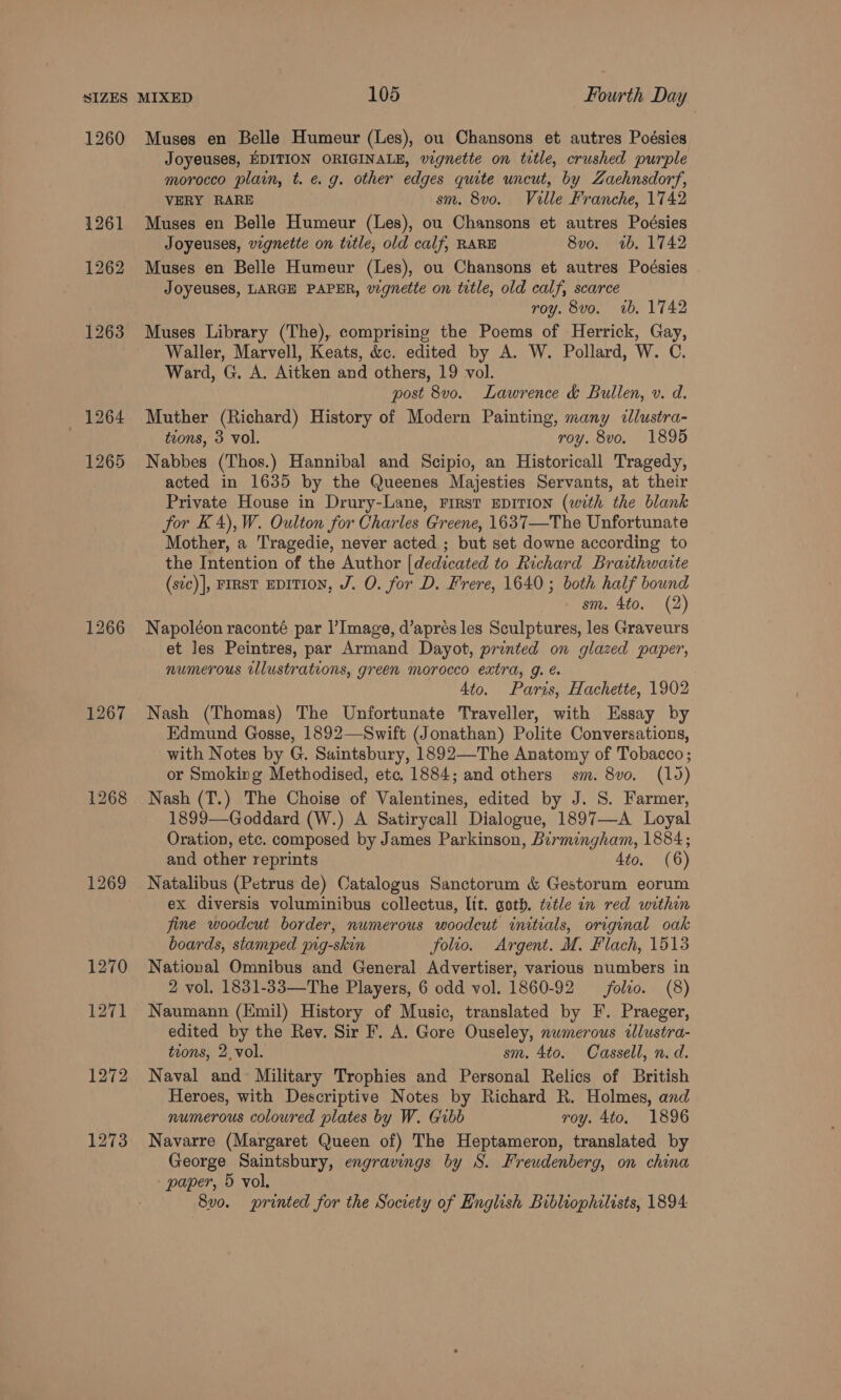 1260 1264 1265 1267 1268 Muses en Belle Humeur (Les), ou Chansons et autres Poésies Joyeuses, EDITION ORIGINALE, vignette on trtle, crushed purple morocco plain, t. eg. other edges quite uncut, by Zaehnsdorf, VERY RARE sm. 8vo. Ville Franche, 1742 Muses en Belle Humeur (Les), ou Chansons et autres Poésies Joyeuses, vignette on title, old calf, RARE 8vo. 2b, 1742 Muses en Belle Humeur (Les), ou Chansons et autres Poésies Joyeuses, LARGE PAPER, vignette on title, old calf, scarce roy. 8vo. 1b. 1742 Muses Library (The), comprising the Poems of Herrick, Gay, Waller, Marvell, Keats, &amp;c. edited by A. W. Pollard, W. C. Ward, G. A. Aitken and others, 19 vol. post 8v0. Lawrence &amp; Bullen, v. d. Muther (Richard) History of Modern Painting, many «lustra- tions, 3 vol. roy. 8vo, 1895 Nabbes (Thos.) Hannibal and Scipio, an Historicall Tragedy, acted in 1635 by the Queenes Majesties Servants, at their Private House in Drury-Lane, FirsT EDITION (with the blank for K4),W. Oulton for Charles Greene, 1637—The Unfortunate Mother, a Tragedie, never acted ; but set downe according to the Intention of the Author [dedicated to Richard Braithwaite (stc)], FIRST EDITION, J. O. for D. Frere, 1640; both half bound sm. 4to. (2) Napoléon raconté par I’Image, d’aprés les Sculptures, les Graveurs et les Peintres, par Armand Dayot, printed on glazed paper, numerous tllustrations, green morocco extra, g. é. Ato. Paris, Hachette, 1902 Nash (Thomas) The Unfortunate Traveller, with Essay by Edmund Gosse, 1892—Swift (Jonathan) Polite Conversations, with Notes by G. Saintsbury, 1892—The Anatomy of Tobacco ; or Smoking Methodised, etc, 1884; and others sm. 8v0. (19) Nash (T.) The Choise of Valentines, edited by J. S. Farmer, 1899—Goddard (W.) A Satirycall Dialogue, 1897—A Loyal Oration, etc. composed by James Parkinson, Birmingham, 1884; and other reprints 4to. (6) Natalibus (Petrus de) Catalogus Sanctorum &amp; Gestorum eorum ex diversis voluminibus collectus, lit. goth. ttle in red within fine woodcut border, numerous woodcut initials, original oak boards, stamped pig-skin folio. Argent. M. Flach, 1513 Natioval Omnibus and General Advertiser, various numbers in 2 vol. 1831-33—The Players, 6 odd vol. 1860-92 folvo. (8) Naumann (Emil) History of Music, translated by F. Praeger, edited by the Rev. Sir F. A. Gore Ouseley, nwmerous illustra- tions, 2. vol. sm. 4to. Cassell, n. d. Naval and Military Trophies and Personal Relics of British Heroes, with Descriptive Notes by Richard R. Holmes, and numerous coloured plates by W. Gibb roy. 4to. 1896 Navarre (Margaret Queen of) The Heptameron, translated by George Saintsbury, engravings by S. Freudenberg, on china paper, 5 vol. 8vo. printed for the Society of English Bibliophilists, 1894: