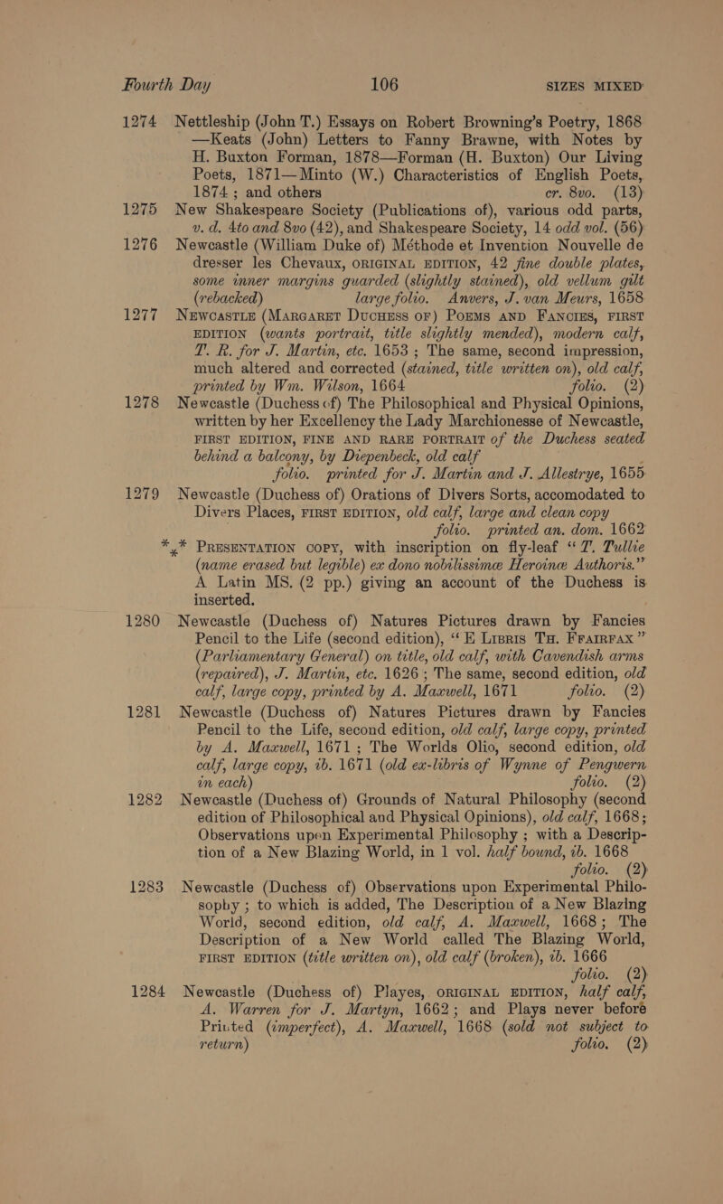 1274 Nettleship (John T.) Essays on Robert Browning’s Poetry, 1868 —Keats (John) Letters to Fanny Brawne, with Notes by H. Buxton Forman, 1878—Forman (H. Buxton) Our Living Poets, 1871—Minto (W.) Characteristics of English Poets, 1874 ; and others cr. 8vo. (13) 1275 New Shakespeare Society (Publications of), various odd parts, v. d. 4to and 8vo (42), and Shakespeare Society, 14 odd vol. (56) 1276 Newcastle (William Duke of) Méthode et Invention Nouvelle de dresser les Chevaux, ORIGINAL EDITION, 42 fine double plates, some inner margins guarded (slightly stained), old vellum gilt (rebacked) large folio. Anvers, J. van Meurs, 1658 1277 Newcastie (Marcaret Ducuess oF) Pons aNnD FANCIES, FIRST EDITION (wants portrait, title slightly mended), modern calf, T. R. for J. Martin, etc. 1653 ; The same, second impression, much altered and corrected (stained, title written on), old calf, printed by Wm. Wilson, 1664 folio. (2): 1278 Newcastle (Duchess of) The Philosophical and Physical Opinions, written by her Excellency the Lady Marchionesse of Newcastle, FIRST EDITION, FINE AND RARE PORTRAIT of the Duchess seated behind a balcony, by Diepenbeck, old calf folio. printed for J. Martin and J. Allestrye, 1655: 1279 Newcastle (Duchess of) Orations of Divers Sorts, accomodated to Divers Places, FIRST EDITION, old calf, large and clean copy folio. printed an. dom. 1662 * * PRESENTATION COPY, with inscription on fly-leaf ‘7. Tulle (name erased but legible) ex dono nobilissimee Heroine Authoris.”” A Latin MS. (2 pp.) giving an account of the Duchess is inserted. 1280 Newcastle (Duchess of) Natures Pictures drawn by Fancies Pencil to the Life (second edition), ‘“‘K Lisris Ta. Frarrrax” (Parliamentary General) on title, old calf, with Cavendish arms (repaired), J. Martin, etc. 1626 ; The same, second edition, old calf, large copy, printed by A. Maxwell, 1671 folio. (2) 1281 Newcastle (Duchess of) Natures Pictures drawn by Fancies Pencil to the Life, second edition, old calf, large copy, printed by A. Maxwell, 1671 ; The Worlds Olio, second edition, old calf, large copy, rb. 1671 (old ex-libris of Wynne of Pengwern an each) folio. (2) 1282 Newcastle (Duchess of) Grounds of Natural Philosophy (second edition of Philosophical aud Physical Opinions), old calf, 1668; Observations upen Experimental Philosophy ; with a Descrip- tion of a New Blazing World, in 1 vol. half bound, 2b. 1668 folio. (2) 1283 Newcastle (Duchess of) Observations upon Experimental Philo- sopby ; to which is added, The Description of a New Blazing World, second edition, old calf, A. Maxwell, 1668; The Description of a New World called The Blazing World, FIRST EDITION (¢2tle written on), old calf (broken), 2b. 1666 folio. (2) 1284 Newcastle (Duchess of) Playes, oriciInaL EDITION, half calf, A. Warren for J. Martyn, 1662; and Plays never beforé Printed (imperfect), A. Maxwell, 1668 (sold not subject to return) folio. (2)