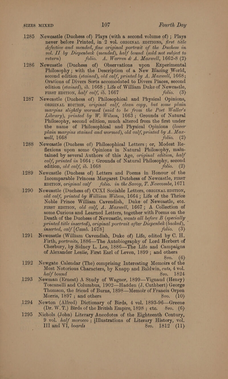 1285 1286 1287 1288 1289 1290 1291 1292 1293 1294 1295 Newcastle (Duchess of) Plays (with a second volume of) ; Plays never before Printed, in 2 vol. ORIGINAL EDITIONS, first totle defective and mended, fine original portrait of the Duchess in vol. II by Diepenbeck (mended), half bound (sold not subject to return) folio. A. Warren &amp; A, Maxwell, 1662-8 (2) Newcastle (Duchess of) Observations upon Experimental Philosophy ; with the Description of a New Blazing World, second edition (stained), old calf, printed by A. Maxwell, 1668; Orations of Divers Sorts accomodated to Divers Places, second edition (stained), 2b. 1668 ; Life of William Duke of Newcastle, FIRST EDITION, half calf, 1b. 1667 folto. (3) Newcastle (Duchess of) Philosophical and Physical Opinions, ORIGINAL EDITION, original calf, clean copy, but some plain margins slightly wormed (said to be from the Poet Waller's LInbrary), printed by W. Welson, 1663; Grounds of Natural Philosophy, second edition, much altered from the first under the name of Philosophical and Physical Opinions (lower plain margins stained and wormed), old calf, printed by A. Max- weil, 1668 folto, (2) Newcastle (Duchess of) Philosophical Letters; or, Modest Re- flexions upon some Opinions in Natural Philosophy, main- tained by several Authors of this Age, original edition, half calf, printed in 1664 ; Grounds of Natural Philosophy, second edition, old calf, 1b. 1668 folio. (2) Newcastle (Duchess of) Letters and Poems in Honour of the Incomparable Princess Margaret Dutchess of Newcastle, riRsT EDITION, orrginal calf _—_ folio. in the Savoy, T. Newcombe, 1671 Newcastle (Duchess of) CCXI Sociable Letters, ORIGINAL EDITION, old calf, printed by William Wilson, 1664; Life of the Thrice Noble Prince William Cavendish, Duke of Newcastle, ete. FIRST EDITION, old calf, A. Maxwell, 1667; A Collection of some Curious and Learned Letters, together with Poems on the Death of the Duchess of Newcastle, wants all before B (specially printed trtle inserted), original portrait after Diepenbek (backed), — enserted, calf [Camb. 1678] folio. (3) Newcastle (William Cavendish, Duke of) Life, edited by C. H. Firth, portraits, 1886—The Autobiography of Lord Herbert of Cherbury, by Sidney L. Lee, 1886—The Life and Campaigns of Alexander Leslie, First Earl of Leven, 1899 ; and orale 8vo. (6): Newgate Calendar (The) comprising Interesting Memoirs of the Most Notorious Characters, by Knapp and Baldwin, cuts, 4 vol. half bound 8vo. 1824 Newman (Ernest) A Study of Wagner, 1899—Vignaud (Henry) Toscanelli and Columbus, 1902—Hadden (J. Cuthbert) George Thomson, the friend of Burns, 1898—Memoir of Francis Orpen Morris, 1897 ; and others 8vo. (10): Newton (Alfred) Dictionary of Birds, 4 vol. 1893-96—Greene (Dr. W.T.) Birds of the British Empire, 1898 ; etc. 8vo. (6) Nichols (John) Literary Anecdotes of the Highteenth Century, 9 vol. half morocco ; {Illustrations of Literary History, vol.