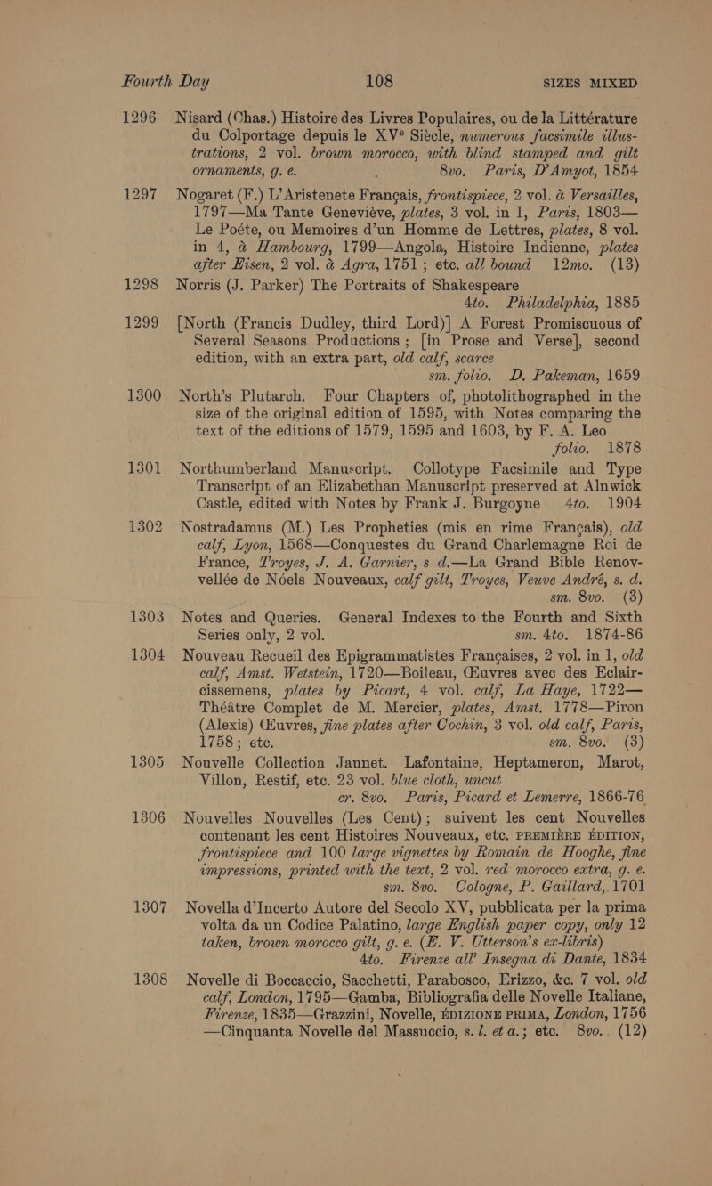 1296 1297 1300 1301 1302 1303 1304 1305 1306 1307 1308 Nisard (Chas.) Histoire des Livres Populaires, ou de la Littérature du Colportage depuis le XV®° Siécle, nwmerous facsimile cllus- trations, 2 vol. brown morocco, with blind stamped and gilt ornaments, g. €. ‘ 8v0. Paris, D’Amyot, 1854 Nogaret (F.) L’Aristenete Francais, frontispiece, 2 vol. &amp; Versailles, 1797—Ma Tante Geneviéve, plates, 3 vol. in 1, Paris, 1803— Le Poéte, ou Memoires d’un Homme de Lettres, plates, 8 vol. in 4, &amp;@ Hambourg, 1799—Angola, Histoire Indienne, plates after Eisen, 2 vol. a Agra, 1751; etc. all bound 12mo. (13) Norris (J. Parker) The Portraits of Shakespeare 4to. Philadelphia, 1885 [North (Francis Dudley, third Lord)] A Forest Promiscuous of Several Seasons Productions ; [in Prose and Verse], second edition, with an extra part, old calf, scarce sm. follo. D, Pakeman, 1659 North’s Plutarch. Four Chapters of, photolithographed in the size of the original edition of 1595, with Notes comparing the text of the editions of 1579, 1595 and 1603, by F. A. Leo folio. 1878 Northumberland Manuscript. Collotype Facsimile and Type Transcript of an Elizabethan Manuscript preserved at Alnwick Castle, edited with Notes by Frank J. Burgoyne 4to. 1904 Nostradamus (M.) Les Propheties (mis en rime Frangais), old calf, Lyon, 1568—Conquestes du Grand Charlemagne Roi de France, Troyes, J. A. Garnier, s d.—La Grand Bible Renov- vellée de Noels Nouveaux, calf gilt, Troyes, Veuve André, s. d. sm. 8vo. (3) Notes and Queries. General Indexes to the Fourth and Sixth Series only, 2 vol. sm. 4to. 1874-86 Nouveau Recueil des Epigrammatistes Frangaises, 2 vol. in 1, old calf, Amst. Wetstein, 1720—Boileau, CHuvres avec des Eclair- cissemens, plates by Picart, 4 vol. calf, La Haye, 1722— Thédtre Complet de M. Mercier, plates, Amst. 1778—Piron (Alexis) CEuvres, fine plates after Cochin, 3 vol. old calf, Paras, 1758; ete. | sm. 8vo. (3) Nouvelle Collection Jannet. Lafontaine, Heptameron, Marot, Villon, Restif, etc. 23 vol. blue cloth, uncut cr. 8vo. Paris, Picard et Lemerre, 1866-76 Nouvelles Nouvelles (Les Cent); suivent les cent Nouvelles contenant les cent Histoires Nouveaux, etc, PREMINRE EDITION, frontispiece and 100 large vignettes by Romain de Hooghe, fine impressions, printed with the text, 2 vol. red morocco extra, g. e. sm. 8vo. Cologne, P. Garllard,. 1701 Novella d’Incerto Autore del Secolo XV, pubblicata per la prima volta da un Codice Palatino, large English paper copy, only 12 taken, brown morocco gilt, g. e. (HZ. V. Utterson’s ex-libris) 4to. Firenze all’ Insegna di Dante, 1834 Novelle di Boccaccio, Sacchetti, Parabosco, Erizzo, &amp;c. 7 vol. old calf, London, 1795—Gamba, Bibliografia delle Novelle Italiane, Firenze, 1835—Grazzini, Novelle, Ep1z1onE PRIMA, London, 1756