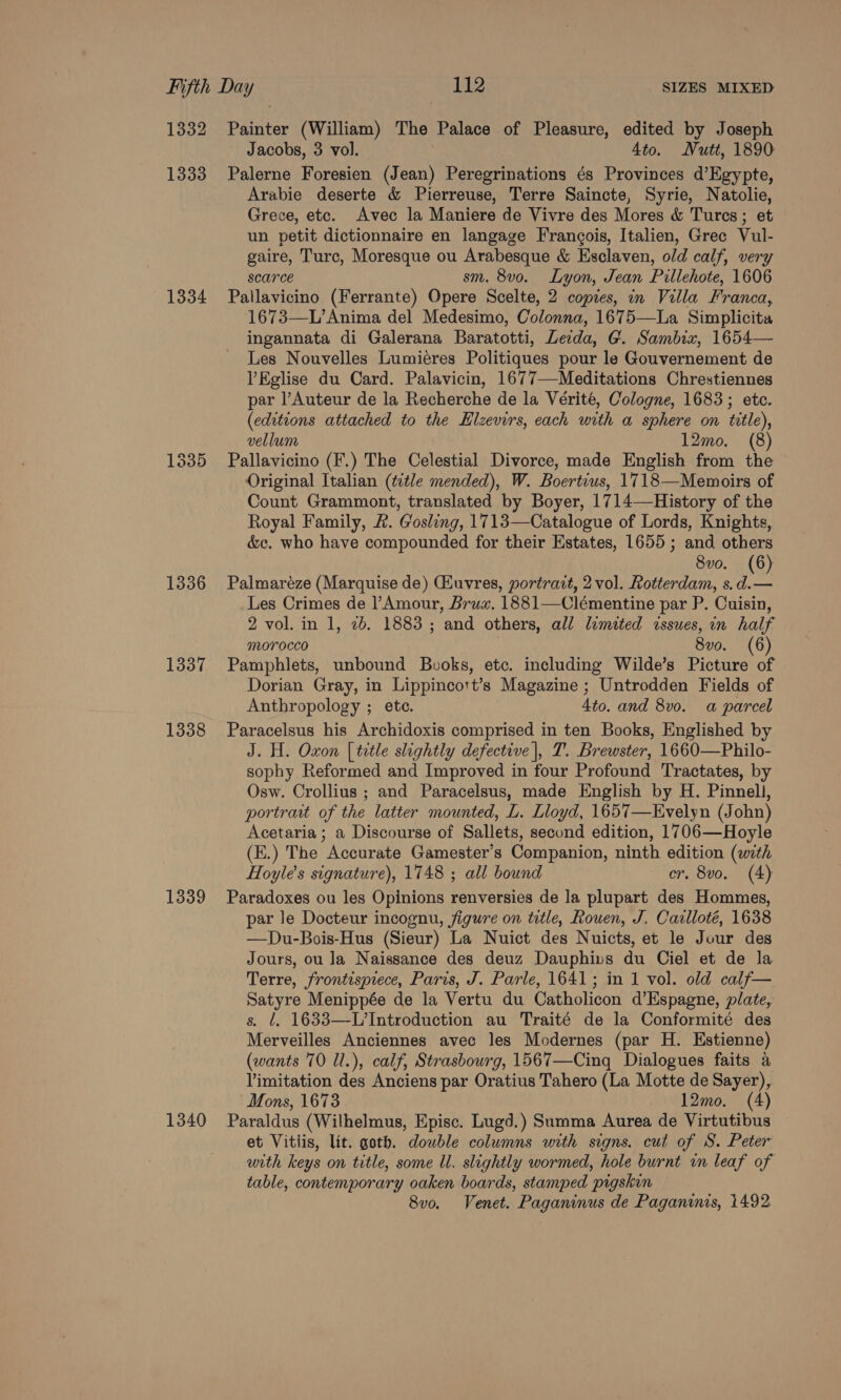 1332 1333 1334 1335 1336 1337 1338 1339 Painter (William) The Palace of Pleasure, edited by Joseph Jacobs, 3 vol. 4to. Nutt, 1890 Palerne Foresien (Jean) Peregrinations és Provinces d’Egypte, Arabie deserte &amp; Pierreuse, Terre Saincte, Syrie, Natolie, Grece, etc. Avec la Maniere de Vivre des Mores &amp; Turcs; et un petit dictionnaire en langage Francois, Italien, Grec Vul- gaire, Turc, Moresque ou Arabesque &amp; Esclaven, old calf, very scarce sm. 8vo. Lyon, Jean Pillehote, 1606 Pallavicino (Ferrante) Opere Scelte, 2 copies, in Villa Franca, 1673—L’ Anima del Medesimo, Colonna, 1675—La Simplicita ingannata di Galerana Baratotti, Le:da, G. Sambix, 1654— Les Nouvelles Lumiéres Politiques pour le Gouvernement de VEglise du Card. Palavicin, 1677—-Meditations Chrestiennes par l’Auteur de la Recherche de la Vérité, Cologne, 1683; etc. (editions attached to the Elzevirs, each with a sphere on title), vellum 12mo. (8) Pallavicino (F.) The Celestial Divorce, made English from the Original Italian (title mended), W. Boertius, 1718—Mewmoirs of Count Grammont, translated by Boyer, 1714—History of the Royal Family, &amp;. Gosling, 1713—Catalogue of Lords, Knights, &amp;c. who have compounded for their Estates, 1655; and others 8vo. (6) Palmaréze (Marquise de) Giuvres, portrait, 2 vol. Rotterdam, s. se) Les Crimes de Amour, Brux. 1881—Clémentine par P. Cuisin, 2 vol. in 1, 2b. 1883 ; and others, all limited issues, in half morocco 8vo. (6) Pamphlets, unbound Buvoks, etc. including Wilde’s Picture of Dorian Gray, in Lippincort’s Magazine ; Untrodden Fields of Anthropology ; ete. 4to. and 8v0. a parcel Paracelsus his Archidoxis comprised in ten Books, Englished by J. H. Oxon [title slightly defective |, T. Brewster, 1660—Philo- sophy Reformed and Improved in four Profound Tractates, by Osw. Crollius ; and Paracelsus, made English by H. Pinnell, portrait of the latter mounted, L. Lloyd, 1657—Evelyn (John) Acetaria ; a Discourse of Sallets, second edition, 1706—Hoyle (E.) The Accurate Gamester’s Companion, ninth edition (with Hoyle’s signature), 1748 ; all bound cr. 8vo. (4) Paradoxes ou les Opinions renversies de la plupart des Hommes, par Je Docteur incognu, figure on title, Rouen, J. Carlloté, 1638 —Du-Bois-Hus (Sieur) La Nuict des Nuicts, et le Jour des Jours, ou la Naissance des deuz Dauphivs du Ciel et de la Terre, frontisprece, Paris, J. Parle, 1641; in 1 vol. old calf— Satyre Menippée de la Vertu du Catholicon d’Espagne, plate, s. ¢. 1633—-L’Introduction au Traité de la Conformité des Merveilles Anciennes avec les Modernes (par H. Estienne) (wants 70 ll.), calf, Strasbourg, 1567—Cing Dialogues faits a Vimitation des Anciens par Oratius Tahero (La Motte de Sayer), Mons, 1673 12mo. (4) et Vitiis, lit. goth. double columns with signs. cut of S. Peter with keys on title, some U. slightly wormed, hole burnt in leaf of table, contemporary oaken boards, stamped pigskin 8v0o. Venet. Paganinus de Paganinis, 1492