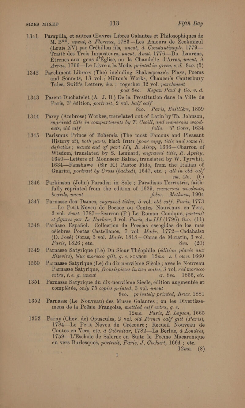 1341 1342 1343 1344 1345 1346 1347 1348 1349 1350 1351 1352 1353 Parapilla, et autres Giuvres Libres Galantes et Philosophiques de M. B**, uncut, @ Florence, 1783—Les Amours de Zeokinizul (Louis XV) par Crébillon fils, uncut, &amp; Constantinople, 1T79— Traite des Trois Imposteurs, wncut, Amst. 1776—Du Laurens, Etrenes aux gens d’Eglise, ou la Chandelle d’Arras, uncut, &amp; Arras, 1766—Le Livre a la Mode, printed in green, s. d. 8vo. (5) Parchment Library (The) including Shakespeare’s Plays, Poems and Sonnets, 13 vol.; Milton’s Works, Chaucer’s Canterbury Tales, Swift’s Letters, &amp;c. ; together 32 vol. parchment post 8vo. Kegan Paul &amp; Co. v. d. Parent-Duchatelet (A. J. B.) De la Prostitution dans la Ville de Paris, 3° édition, portract, 2 vol. half calf 8vo. Paris, Bailliére, 1859 Parey (Ambrose) Workegs, translated out of Latin by Th. Johnson, engraved title in compartments by T’. Cecill, and numerous wood- cuts, old calf folio. TT. Cotes, 1634 Parismus Prince of Bohemia (The most Famous and Pleasant History of), both parts, black letter (poor copy, tetle and some UI. defective ; wants end of part II), B. Alsop, 1636—Cbarron of Wisdom, translated by S. Lennard, engraved title, R. Apsley, 1640—Letters of Mounseer Balzac, translated by W. Tyrwhit, 1634—Fanshawe (Sir R.) Pastor Fido, from the Italian of Guarini, portrait by Cross (backed), 1647, etc. ; all in old calf sm. 4to. (6) Parkinson (John) Paradisi in Sole ; Paradisus Terrestris, faith- fully reprinted from the edition of 1629, numerous woodcuts, boards, uncut folio. Methuen, 1904 Parnasse des Dames, engraved titles, 5 vol. old calf, Paris, 1778 —lLe Petit-Neveu de Bocace ou Contes Nouveaux en Vers, 3 vol. Amst. 1787—Scarron (P.) Le Roman Comique, portract et figures par Le Barbier, 3 vol. Paris, An III (1796) 8vo. (11) Parfiaso Espafiol. Collection de Poesias escogidas de los mas célebres Poetas Castellanos, 7 vol. Madr. 1772— Cadahalso (D. José) Obras, 3 vol. Madr. 1818—Obras de Moratin, 3 vol. Paris, 1826 ; ete. 8vo. (20) Parnasse Satyrique (Le) Du Sieur Théophile (¢ditcon placée aux Elzevirs), blue morecco gilt, g.e. SCARCE 12mo. s. 1. oun. 1660 Parnasse Satyrique (Le) du dix-neuviéme Siécle ; avec le Nouveau Parnasse Satyrique, frontispieces in two states, 3 vol. red morocco extra, t.e. g. uncut cr, 8vo, 1866, ete. Parnasse Satyrique du dix-neuviéme Siécle, édition augmentée et completée, only 75 copies printed, 3 vol. uncut 8vo. privately printed, Brux. 1881 Parnasse (Le Nouveau) des Muses Galantes ; ou les Divertisse- mens de la Podsie Francoise, mottled calf extra, g. e. 12mo. Paris, #. Loyson, 1665 Parny (Chev. de) Opuscules, 2 vol. old French calf gilt (Paris), 1784—Le Petit Neveu de Grécourt; Recueil Nouveau de Contes en Vers, etc. @ Gibraltar, 1782—La Berlue, @ Londres, 1759-—-L’Eschole de Salerne en Suite le Poéme Macaronique en vers Burlesques, portrait, Paris, J. Cochart, 1664 ; ete. 12mo. (8) I