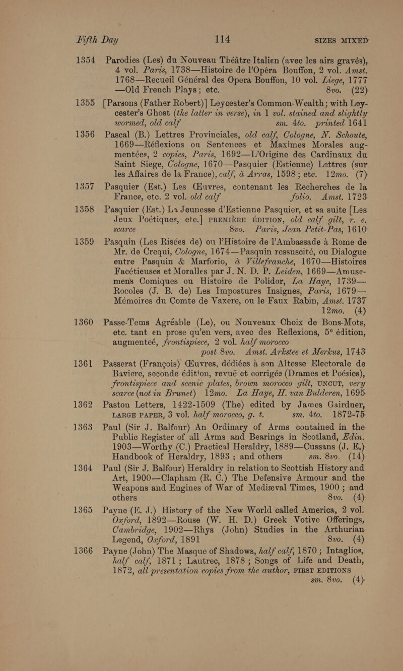 1354 1360 1361 1362 1363 1364 1365 1366 Parodies (Les) du Nouveau Théatre Italien (avec les airs gravés), 4 vol. Paris, 1738—Histoire de ?Opéra Bouffon, 2 vol. Amst. 1768—Recueil Général des Opera Bouffon, 10 vol. Lege, 1777 —Old French Plays; ete. 8vo. (22) [Parsons (Father Robert) | Leycester’s Common-Wealth; with Ley- cester’s Ghost (the latter in verse), in 1 vol. stained and slightly wormed, old calf sm. 4to. printed 1641 Pascal (B.) Lettres Provinciales, old calf, Cologne, N. Schoute, 1669—Réflexions oa Sentences et Maximes Morales aug- mentées, 2 copies, Parzs, 1692—L’Origine des Cardinaux du Saint Siege, Cologne, 1670—Pasquier (Estienne) Lettres (sur les Affaires de la France), calf, &amp; Arras, 1598; ete. 12mo. (7) Pasquier (Est.) Les Qiuvres, contenant les Recherches de la France, etc. 2 vol. old calf folio. Amst. 1723 Pasquier (Hst.) La Jeunesse d’Estienne Pasquier, et sa suite {Les Jeux Poétiquer, etc.] PREMIERE EDITION, old calf gilt, r. e. scarce 8vo. Paris, Jean Petit-Pas, 1610 Pasquin (Les Risées de) ou l’Histoire de ’Ambassade &amp; Rome de Mr. de Crequi, Cologne, 1674—Pasquin regssuscité, ou Dialogue entre Pasquin &amp; Marforio, &amp; Vellefranche, 1670—Histoires Facétieuses et Moralles par J. N. D. P. Leeden, 1669—Awmuse- mens Comiques ou Histoire de Polidor, Za Haye, 1739— Rocoles (J. B. de) Les Impostures Insignes, Paris, 1679— Mémoires du Comte de Vaxere, ou le Faux Rabin, Amst. 1737 12mo. (4) Passe-ems Agréable (Le), ou Nouveaux Choix de Bons-Mots, etc. tant en prose qu’en vers, avec des Reflexions, 5° édition, augmenteé, frontesprece, 2 vol. half morocco post 8vo. Amst. Arkstee et Merkus, 1743 Passerat (Francois) Giuvres, dédiées a son Altesse Electorale de Baviere, seconde édition, revué et corrigée (Drames et Poésies), Frontesprece and scenic plates, brown morocco gilt, UNCUT, very scarce (notin Brunet) 12mo. La Haye, H. van Bulderen, 1695. Paston Letters, 1422-1509 (The) edited by James Gairdner, LARGE PAPER, 3 vol. half morocco, g. t. sm. 4to. 1872-75 Paul (Sir J. Balfour) An Ordinary of Arms contained in the Public Register of all Arms and Bearings in Scotland, din. 1903—Worthy (C.) Practical Heraldry, 1889—Cussans (J. E.) Handbook of Heraldry, 1893 ; and others sm. 8vo. (14) Paul (Sir J. Balfour) Heraldry in relation to Scottish History and Art, 1900—Clapham (R. C.) The Defensive Armour and the Weapons and Engines of War of Medieval Times, 1900 ; and others 8vo. (4) Payne (E. J.) History of the New World called America, 2 vol. Oxford, 1892—Rouse (W. H. D.) Greek Votive Offerings, Cambridge, 1902—Rhys (John) Studies in the Arthurian Legend, Oxford, 1891 | 8vo. (4) Payne (John) The Masque of Shadows, half calf, 1870 ; Intaglios, half calf, 1871; Lautrec, 1878; Songs of Life and Death, 1872, all presentation copres from the author, FIRST EDITIONS sm. 8vo. (4)