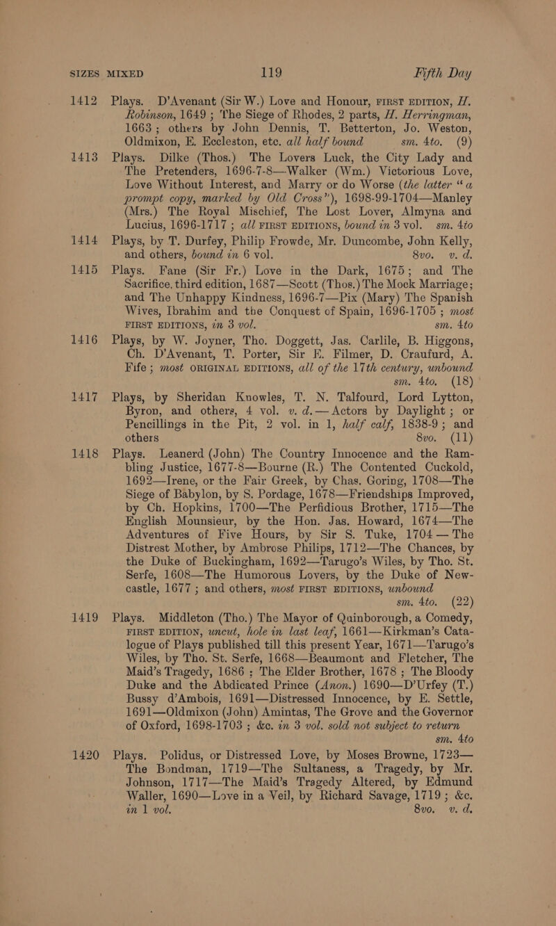 1412 1413 1414 1415 1416 1417 1418 Robinson, 1649 ; The Siege of Rhodes, 2 parts, 1. Herringman, 1663 ; others by John Dennis, T. Betterton, Jo. Weston, Oldmixon, E. Eccleston, etc. all half bound sm. 4to. (9) The Pretenders, 1696-7-8— Walker (Wim.) Victorious Love, Love Without Interest, and Marry or do Worse (the latter “a prompt copy, marked by Old Cross”), 1698-99-1704—Manley (Mrs.) The Royal Mischief, The Lost Lover, Almyna and Lucius, 1696-1717 ; adl First EDITIONS, bound in 3 vol. sm. 4to and others, bownd in 6 vol. 8vo. v. d. Sacrifice, third edition, 1687—Scott (Thos.) The Mock Marriage; and The Unhappy Kindness, 1696-7—Pix (Mary) The Spanish Wives, Ibrahim and the Conquest of Spain, 1696-1705 ; most FIRST EDITIONS, 2” 3 vol. sm. 4to Ch. D’Avenant, T. Porter, Sir EK. Filmer, D. Craufurd, A. Fife ; most ORIGINAL EDITIONS, all of the 17th century, unbound sm. 4to. (18) Byron, and others, 4 vol. v. d.— Actors by Daylight ; or Pencillings in the Pit, 2 vol. in 1, half calf, 1838-9; and others 8vo. (11) bling Justice, 1677-8—Bourne (R.) The Contented Cuckold, 1692—-Irene, or the Fair Greek, by Chas. Goring, 1708—The Siege of Babylon, by 8. Pordage, 1678—Friendships Improved, by Ch. Hopkins, 1700—The Perfidious Brother, 1715—The English Mounsieur, by the Hon. Jas. Howard, 1674—The Adventures of Five Hours, by Sir 8. Tuke, 1704 — The Distrest Mother, by Ambrose Philips, 1712—The Chances, by the Duke of Buckingham, 1692—Tarugo’s Wiles, by Tho. St. Serfe, 1608—The Humorous Lovers, by the Duke of New- castle, 1677 ; and others, most FIRST EDITIONS, unbound sm. 4to. (22) FIRST EDITION, wnewt, hole in last leaf, 1661—Kirkman’s Cata- logue of Plays published till this present Year, 1671—Tarugo’s Wiles, by Tho. St. Serfe, 1668—Beaumont and Fletcher, The Maid’s Tragedy, 1686 ; The Elder Brother, 1678 ; The Bloody Duke and the Abdicated Prince (Anon.) 1690—D’Urfey (T.) Bussy d’Ambois, 1691—Distressed Innocence, by E. Settle, 1691—Oldmixon (John) Amintas, The Grove and the Governor of Oxford, 1698-1703 ; &amp;e. in 3 vol. sold not subject to return sm. 4to The Bondman, 1719—The Sultaness, a Tragedy, by Mr. Johnson, 1717—-The Maid’s Tragedy Altered, by Edmund Waller, 1690—Love in a Veil, by SE Savage, 1719 &amp;e; in 1 vol, 8v0. v. d.