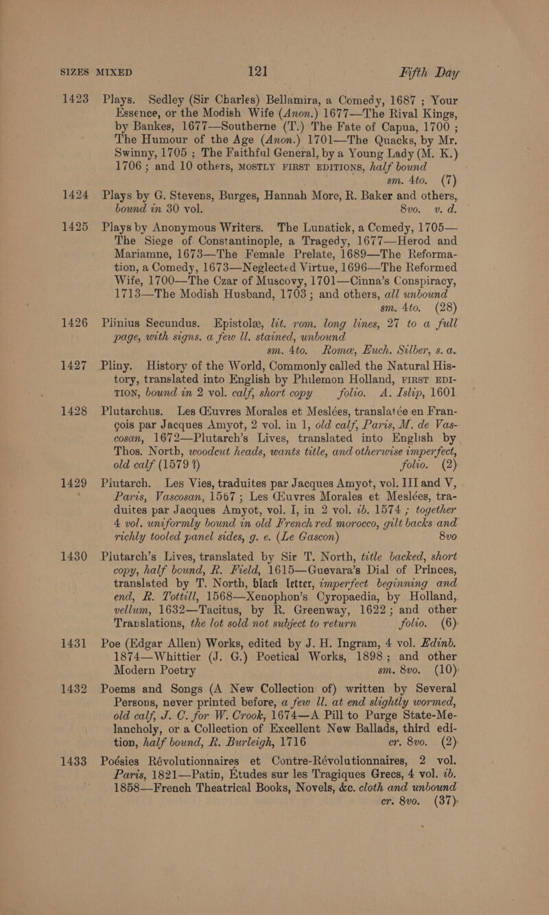 1423 1425 1426 1427 1428 1431 1432 1433 Plays. Sedley (Sir Charles) Bellamira, a Comedy, 1687 ; Your Essence, or the Modish Wife (Anon.) 1677—The Rival Kings, by Bankes, 1677—Southerne (T.) The Fate of Capua, 1700 ; The Humour of the Age (Anon.) 1701—The Quacks, by Mr. Swinny, 1705 ; The Faithful General, by a Young Lady (M. K.) 1706 ; and 10 others, MostLy FiRsT EDITIONS, half bound | sm. 4to. (7) Plays by G. Stevens, Burges, Hannah More, R. Baker and others,. bound in 30 vol. 8vo. vv. d. Plays by Anonymous Writers. The Lunatick, a Comedy, 1705— The Siege of. Constantinople, a Tragedy, 1677—Herod and Mariamne, 1673—The Female Prelate, 1689—The Reforma- tion, a Comedy, 1673—Neglected Virtue, 1696—The Reformed Wife, 1700—The Czar of Muscovy, 1701—Cinna’s Conspiracy, 1713—The Modish Husband, 1703; and others, all unbound sm. 4to, (28) Plinius Secundus. Epistole, lt. rom. long lines, 27 to a full page, with signs. a few Ul. stained, unbound sm. 4to. Rome, Huch. Silber, s. a. Pliny. History of the World, Commonly called the Natural His- tory, translated into English by Philemon Holland, First EDI- TION, bound in 2 vol. calf, short copy folio. A. Islip, 1601 Plutarchus. Les Gfuvres Morales et Meslées, translatée en Fran- cois par Jacques Amyot, 2 vol. in 1, old calf, Paris, M. de Vas- cosan, 1672—Plutarch’s Lives, translated into English by Thos. North, woodcut heads, wants title, and otherwise imperfect, old calf (1579 2) folio. (2) Plutarch. Les Vies, traduites par Jacques Amyot, vol. [II and V, Paris, Vascosan, 1567 ; Les Giuvres Morales et Meslées, tra- duites par Jacques Amyot, vol. I, in 2 vol. 2b. 1574 ; together 4 vol. uniformly bound in old French red morocco, gilt backs and richly tooled panel sides, g. e. (Le Gascon) 8vo Plutarch’s Lives, translated by Sir T. North, ttle backed, short copy, half bound, R. Field, 1615—Guevara’s Dial of Princes, translated by T. North, black letter, emperfect beginning and end, R. Tottill, 1568—Xenophon’s Cyropaedia, by Holland, vellum, 1632—Tacitus, by R. Greenway, 1622; and other Translations, the lot sold not subject to return folio. (6) Poe (Edgar Allen) Works, edited by J. H. Ingram, 4 vol. Edinb. 1874—Whittier (J. G.) Poetical Works, 1898; and other Modern Poetry sm. 8vo. (10): Poems and Songs (A New Collection of) written by Several Persons, never printed before, a few Jl. at end slightly wormed, old calf, J. C. for W. Crook, 1674—A Pill to Purge State-Me- lancholy, or a Collection of Excellent New Ballads, third edi- tion, half bound, R. Burleigh, 1716 er, 8vo. . (2): Poésies Révolutionnaires et Contre-Révolutionnaires, 2 vol. Paris, 1821—Patin, Etudes sur les Tragiques Grecs, 4 vol. 2. 1858—French Theatrical Books, Novels, &amp;c. cloth and unbound cr. 8vo. (37)