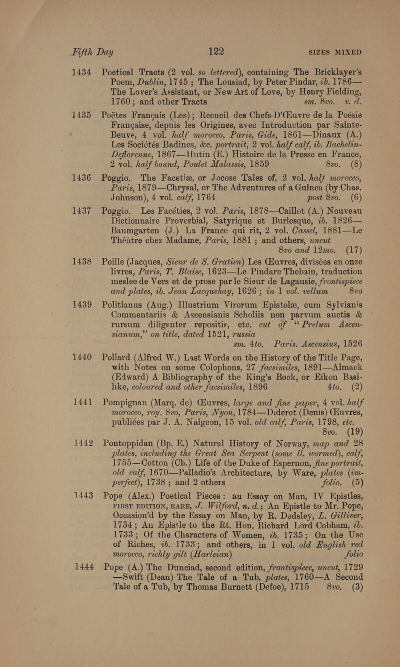 1434 1435 1436 1437 1438 1439 1440 1441 1442 1443 1444 Poetical Tracts (2 vol. so lettered), containing The Bricklayer’s Poem, Dublin, 1745 ; The Lousiad, by Peter Pindar, 7b. 1786— The Lover’s Assistant, or New Art of Love, by Henry Fielding, 1760; and other Tracts sm. 8vo. v. d. Poétes Francais (Les); Recueil des Chefs-D’Ciuvre de la Poésie Francaise, depuis les Origines, avec Introduction par Sainte- Beuve, 4 vol. half morocco, Paris, Gide, 1861—Dinaux (A.) Les Sociétés Badines, &amp;e. portrart, 2 vol. half calf, 1b. Bachelin- Deflorenne, 1867—Hutin (E.) Histoire de la Presse en France, 2 vol. half bound, Poulet Malassis, 1859 8vo. (8) Poggio. The Facetie, or Jocose Tales of, 2 vol. half morocco, Paris, 1879—Chrysal, or The Adventures of a Guinea (by Chas. Johnson), 4 vol. calf, 1764 post 8vo. (6) Poggio. Les Facéties, 2 vol. Paris, 1878—-Caillot (A.) Nouveau Dictionnaire Proverbial, Satyrique et Burlesque, 2b. 1826— Baumgarten (J.) La France qui rit, 2 vol. Cassel, 1881—lLe Théatre chez Madame, Paris, 1881 ; and others, wncut 8vo and 12mo. (17) Poille (Jacques, Sceur de S. Gratien) Les CEuvres, divisées en onze livres, Paris, 7. Blaise, 1623—Le Pindare Thebain, traduction meslee de Vers et de prose par le Sieur de Lagausie, frontispiece and plates, 1b. Jean Lacquehay, 1626 ; in 1 vol. vellum 8vo Politianus (Aug.) [lustrium Virorum Epistole, cum Sylvianis Commentariis &amp; Ascensianis Scholiis non parvum auctis &amp; rursum diligenter repositie, etc. cut of “‘ Prelum Ascen- stanum,” on title, dated 1521, russia sm. 4to. Paris. Ascensius, 1526 Pollard (Alfred W.) Last Words on the History of the Title Page, with Notes on some Colophons, 27 facsimeles, 1891—Almack (Edward) A Bibliography of the King’s Book, or Kikon Basi- like, coloured and other facsimiles, 1896 4to. (2) Pompignan (Marq. de) Ciuvres, large and fine paper, 4 vol. half morocco, roy. 8vo, Paris, Nyon, 1784—Diderot (Denis) Ciuvres, publiées par J. A. Naigeon, 15 vol. old calf, Paris, 1798, ete. 8vo. (19) Pontoppidan (Bp. E.) Natural History of Norway, map and 28 plates, including the Great Sea Serpent (some ll. wormed), calf, 1755—Cotton (Ch.) Life of the Duke of Espernon, fine portrait, old calf, 1670—Palladio’s Architecture, by Ware, plates («m- perfect), 1738 ; and 2 others folio. (5) Pope (Alex.) Poetical Pieces: an Essay on Man, IV Epistles, FIRST EDITION, RARE, J. Walford, n.d.; An Epistle to Mr. Pope, Occasion’d by the Essay on Man, by R. Dodsley, Z. Gulliver, 1734; An Epistle to the Rt. Hon. Richard Lord Cobham, 20. 1733; Of the Characters of Women, 2b. 1735; On the Use of Riches, 7b. 1733; and others, in 1 vol. old English red morocco, richly gilt (Harlecan) Folio Pope (A.) The Dunciad, second edition, frontispiece, wncut, 1729 —Swift (Dean) The Tale of a Tub, plates, 1760—A Second Tale of a Tub, by Thomas Burnett (Defoe), 1715 | 8v0. (3)