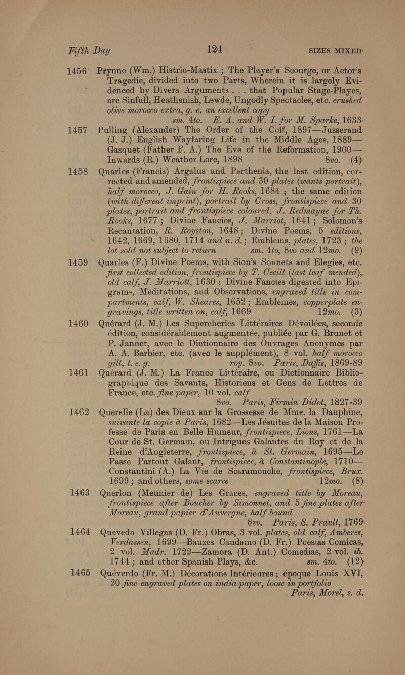 1457 1458 1459 1460 1461 1462 1463 1464 1465 Tragedie, divided into two Parts, Wherein it is largely Evi- denced by Divers Arguments... that Popular Stage-Playes, are Sinfull, Heathenish, Lewde, Ungodly Spectacles, etc. crushed olive morocco extra, g. ¢. an excellent copy sm. 4to. EH. A. and W. I. for M. Sparke, 1633: Pulling (Alexander) The Order of the Coif, 1897—Jusserand (J. J.) English Wayfaring Life in the Middle Ages, 1889— Gasquet (Father F. A.) The Eve of the Reformation, 1900— Inwards (R.) Weather Lore, 1898 8vo. (4): Quarles (Francis) Argalus and Parthenia, the last edition, cor- rected and amended, frontispiece and 30 plates (wants portrait), half morocco, J. Gain for H. Rooks, 1684 ; the same edition (with different imprint), portrait by Cross, frontispiece and 30 plates, portrait and frontispiece coloured, J. Redmayne for Th. Rooks, 1677; Divine Fancies, J. Marriot, 1641; Solomon’s Recantation, &amp;. Hoyston, 1648; Divine Poems, 5 editions, 1642, 1669, 1680, 1714 and n. d.; Emblems, plates, 1723 ; the lot sold not subject to return sm. 4to, 8vo and 12mo. (9) Quarles (F.) Divine Poems, with Sion’s Soonets and Elegies, etc. first collected edition, frontispiece by T'. Cecill (last leaf mended),, old calf, J. Marriott, 1630; Divine Fancies digested into Ep1- grams, Meditations, and Observations, engraved title in com- partments, calf, W. Sheares, 1652; Emblemes, copperplate en- gravings, title written on, calf, 1669 12mo. (3) Quérard (J. M.) Les Supercheries Littéraires Dévoilées, seconde édition, considérablement augmentée, publiée par G. Brunet et P. Januet, avec le Dictionnaire des Ouvrages Anonymes par A. A. Barbier, etc. (avec le supplément), 8 vol. half morocco gilt, t. @ g. roy. 8vo. Paris, Daffis, 1869-89 Quérard (J. M.) La France Littéraire, ou Dictionnaire Biblio- grapbigue des Savants, Historiens et Gens de Lettres de France, etc. fine paper, 10 vol. calf 8vo. Paris, Firmin Didot, 1827-39 Querelle (La) des Dieux sur la Grossesse de Mme. la Dauphine, suivante la copre &amp; Paris, 1682—Les Jésuites de la Maison Pro- fesse de Paris en Belle Humeur, frontispiece, Lions, 1761—La Cour de St. Germain, ou Intrigues Galantes du Roy et de la Reine d’Angleterre, frontispiece, a St. Germain, 1695—Le Passe Partout Galant, frontispiece, &amp; Constantinople, 1710— Constantini (A.) La Vie de Scaramouche, frontispiece, Brus. 1699; and others, some scarce 12mo. (8) Querlon (Meunier de) Les Graces, engraved title by Moreau, Ffrontisprece after Boucher by Simonnet, and 5 fine plates after Moreau, grand papier d@ Auvergne, half bound } 8v0o. Paris, S. Prault, 1769 Quevedo Villegas (D. Fr.) Obras, 3 vol. plates, old calf, Amberes, Verdassen, 1699—Bauzes Caudamo (D. Fr.) Poesias Comicas, 2 vol. Madr. 1722—Zamora (D. Ant.) Comedias, 2 vol. 76. 1744 ; and other Spanish Plays, &amp;c. sm. 4to. (12) Quéverdo (Fr. M.) Décorations Intérieures ; époque Louis XVI, 20 fine engraved plates on india paper, loose in portfolvo Paris, Morel, s. d..
