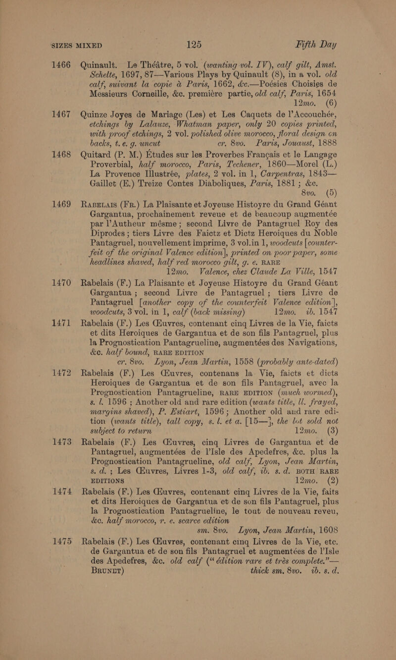 1466 Quinault. Le Thédtre, 5 vol. (wanting vol. IV), calf gilt, Amst. Schelte, 1697, 87—Various Plays by Quinault (8), in a vol. old calf, suivant la copie &amp; Paris, 1662, d&amp;c.—Poésies Choisies de Messieurs Corneille, &amp;c. premiere partie, old calf, Paris, 1654 3 12mo. (6) 1467 Quinze Joyes de Mariage (Les) et Les Caquets de l’Accouchée, etchings by Lalauze, Whatman paper, only 20 copies printed, with proof etchings, 2 vol. polished olive morocco, floral design on backs, t.e. g. uncut cr. 8vo. Paris, Jouaust, 1888 1468 Quitard (P. M.) Etudes sur les Proverbes Francais et le Langage Proverbial, half morocco, Paris, Techener, 1860—Morel (L.) La Provence Illustrée, plates, 2 vol. in 1, Carpentras, 1843— Gaillet (E.) Treize Contes Diaboliques, Paris, 1881; &amp;c. 8vo. (5) 1469 Rasevats (Fr.) La Plaisante et Joyeuse Histoyre du Grand Géant Gargantua, prochainement reveue et de beaucoup augmentée par ’Autheur mésme; second Livre de Pantagruel Roy des Diprodes ; tiers Livre des Faictz et Dictz Heroiques du Noble Pantagruel, nouvellement imprime, 3 vol.in 1, woodcuts | cownter- feit of the original Valence edition), printed on poor paper, some headlines shaved, half red morocco gilt, g. ¢. RARE 12mo. Valence, chez Claude La Ville, 1547 1470 Rabelais (F.) La Plaisante et Joyeuse Histoyre du Grand Géant Gargantua ; second Livre de Pantagruel; tiers Livre de Pantagruel [another copy of the counterfeit Valence edition |, woodcuts, 3 vol. in 1, calf (back missing) 12mo. 2b. 1547 1471 Rabelais (F.) Les Giuvres, contenant cing Livres de la Vie, faicts et dits Heroiques de Gargantua et de son fils Pantagruel, plus la Prognostication Pantagrueline, augmentées des Navigations, &amp;e. half bound, RARE EDITION cr. 8vo. Lyon, Jean Martin, 1558 (probably ante-dated) 1472 Rabelais (F.) Les Ciuvres, contenans la: Vie, faicts et dicts Heroiques de Gargantua et de son fils Pantagruel, avec la Prognostication Pantagrueline, RARE EDITION (much wormed), s. l, 1596 ; Another old and rare edition (wants title, ll. frayed, margins shaved), P. Estvart, 1596; Another old and rare edi- tion (wants tetle), tall copy, s.l. et a. [15—}, the lot sold not subject to return 12mo. (3) 1473 Rabelais (F.) Les Ciuvres, cing Livres de Gargantua et de Pantagruel, augmentées de l’Isle des Apedefres, &amp;c. plus la Prognostication Pantagrueline, old calf, Lyon, Jean Martin, s. d. ; Les CEuvres, Livres 1-3, old calf, 1b. s.d. BOTH RARE EDITIONS 12mo. (2) 1474 Rabelais (F.) Les Giuvres, contenant cing Livres de la Vie, faits et dits Heroiques de Gargantua et de son fils Pantagruel, plus la Prognostication Pantagrueline, le tout de nouveau reveu, &amp;c. half morocco, r. e. scarce edition . sm. 8vo. Lyon, Jean Martin, 1608 1475 Rabelais (F.) Les Gduvres, contenant cing Livres de la Vie, ete. de Gargantua et de son fils Pantagruel et augmentées de I’Isle des Apedefres, &amp;c. old calf (“ édition rare et trés complete,”— BRuNtET) thick sm. 8vo. 1b. s. d.
