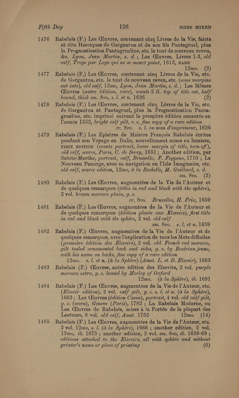 1476 Rabelais (F.) Les Giuvres, contenant cing Livres de la Vie, faicts et dits Heroiques de Gargantua et de son fils Pantagruel, plus la Prognostication Pantagrueline, etc. le tout de nouveau reveu, &amp;e. Lyon, Jean Martin, s. d.; Les CHuvres, Livres 1-3, old calf, Troye par Loys qui ne se meurt point, 1613, RARE 12mo. (2) 1477 Rabelais (F.) Les Giuvres, contenant cing Livres de la Vie, etc. de Gargantua, etc. le tout de nouveau reveu, etc. (some margins cut into), old calf, 12mo, Lyon, Jean Martin, s. d.; Les Mémes (Kuvres (autre édition, rare), wants 2 ll. top of title cut, half bound, thick sm. 8vo, s. l. et n. 1626 (2) 1478 Rabelais (F.) Les Giuvres, contenant cinq Livres de la Vie, ete. de Gargantua et Pantagruel, plus la Prognostication Panta- grueline, etc. imprimé suivant la premiere édition censurée en Vannée 1552, bright calf gilt, r.e. fine copy of a rare edition cr. 8vo. s. 1. ow nom Mimprimeur, 1626 1479 Rabelais (F.) Les Epistres de Maistre Francois Rabelais écrites pendant son Voyage en Italie, nouvellement mises en lumiere, FIRST EDITION (wants portract, lower margin of title, torn of), old calf, scarce, Paris, C. de Sercy, 1651; Another edition, par Sainte-Marthe, portract, calf, Brusselle, F. Foppens, 1710 ; Le Nouveau Panurge, avec sa navigation en I’Isle Imaginaire, etc. old calf, scarce edition, 12mo, a la Rochelle, M. Gaillard, s. d. sm. 8vo. (3) 1480 Rabelais (F.) Les Giuvres, augmentées de Ja Vie de l’Auteur et de quelques remarques (étles in red and black with the sphere), 2 vol. brown morocco plain, g. e. cr. 8vo. Bruxelles, H. Frix, 1659 1481 Rabelais (F.) Les Giuvres, augmentées de la Vie de ]’Auteur et de quelques remarques (édztion placée aux Elzevirs), first title an red and black with the sphére, 2 vol. old calf sm. 8vo._ s. Ll. et n. 1659 1482 Rabelais (F'.) Giuvres, augmentées de la Vie de |’Auteur et de quelques remarques, avec l’explication de tous les Mots difficiles (premiere édition des Elzevirs), 2 vol. old French red morocco, gut tooled ornamental back and sides, g. e. by Bozérian jeune, with his name on backs, fine copy of a rare edition 12mo, s. 0. et n. (&amp; la Sphére) (Amst. L. et D. Elzevir), 1663 1483 Rabelais (F.) Cuvres, autre edition des Elzevirs, 2 vol. purple morocco extra, g. e. bound by Morley of Oxford 12mo. (a la Sphere), ib. 1691 1484 Rabelais (F.) Les Giuvres, augmentées de la Vie de l’ Auteur, etc. (Eizevir edition), 2 vol. calf gilt, g.e.s. l. etn. (a la Sphere), 1663; Les Ciuvres (éditeon Cazin), portrait, 4 vol. old calf gilt, g. e. (worn), Geneve (Paris), 1782 ; La Rabelais Moderne, ou Les Ciuvres de Rabelais, mises 4 Ja Portée de Ja plupart des Lecteurs, 8 vol. old calf, Amst. 1752 | 12mo. (14) 1485 . Rabelais (F.) Les CHuvres, augmentées de la Vie de l’Auteur, etc. 2 vol. 12mo, s. l. (&amp; la Sphere), 1666 ; another edition, 2 vol. 12mo, 1b. 1675 ; another edition, 2 vol. sm. 8vo, 1b. 1659-69 ; editions attached to the Elzevirs, all with sphére and without printer’s name or place of printing (6)