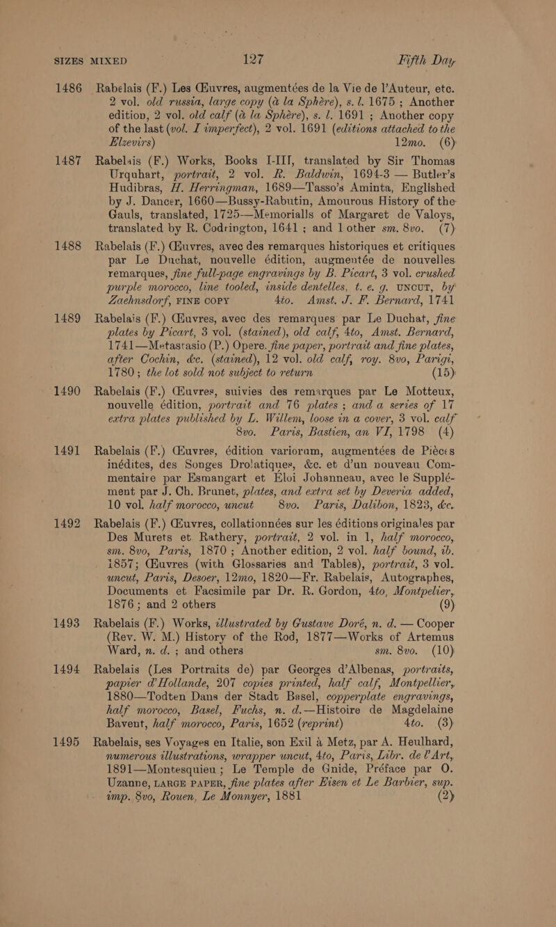 1486 1487 1488 1489 1490 1491 1492 1493 1494 1495 2 vol. old russia, large copy (a la Sphere), s.l. 1675 ; Another edition, 2 vol. old calf (a la Sphere), s. l. 1691 ; Another copy of the last (vol. I imperfect), 2 vol. 1691 (edvtions attached to the Elzevirs) 12mo. (6) Rabelais (F.) Works, Books I-III, translated by Sir Thomas Urquhart, portrait, 2 vol. Rk. Baldwin, 1694-3 — Butler’s Hudibras, H. Herringman, 1689—Tasso’s Aminta, Englished by J. Dancer, 1660—Bussy-Rabutin, Amourous History of the Gauls, translated, 1725—-Memorialls of Margaret de Valoys, translated by R. Codrington, 1641 ; and lother sm. 8vo. (7) Rabelais (F.) Giuvres, avec des remarques historiques et critiques par Le Dnchat, nouvelle édition, augmentée de nouvelles remarques, fine full-page engravings by B. Picart, 3 vol. crushed purple morocco, line tooled, inside dentelles, t. e. g. UNCUT, by Zaehnsdorf, FINE COPY 4to. Amst. J. F. Bernard, 1741 Rabelais (I.) Giuvres, avec des remarques par Le Duchat, jine plates by Picart, 3 vol. (stained), old calf, 4to, Amst. Bernard, 1741—Metastasio (P.) Opere. fine paper, portrait and fine plates, after Cochin, dc. (stained), 12 vol. old calf, roy. 8v0, Parigi, 1780; the lot sold not subject to return (15): Rabelais (F.) Giuvres, suivies des remarques par Le Motteux, nouvelle édition, portrait and 76 plates ; anda series of 17 extra plates published by L. Willem, loose in a cover, 3 vol. calf 8vo. Paris, Bastien, an VI, 1798 (4) Rabelais (F.) Giuvres, édition varioram, augmentées de Pieces inédites, des Songes Drolatiques, &amp;c. et d’un nouveau Com- mentaire par Esmangart et Eloi Johanneau, avec le Suppleé- ment par J. Ch. Brunet, plates, and extra set by Deveria added, 10 vol. half morocco, uncut 8vo. Paris, Dalibon, 1823, &amp;ce. Rabelais (I'.) Giuvres, collationnées sur les éditions originales par Des Murets et. Rathery, portrait, 2 vol. in 1, half morocco, sm. 8vo, Paris, 1870 ; Another edition, 2 vol. half bound, 2b. 1857; CHuvres (with Glossaries and Tables), portrazt, 3 vol. uncut, Paris, Desoer, 12mo, 1820—Fr. Rabelais, Autographes, Documents et Facsimile par Dr. R. Gordon, 4to, Montpelcer, 1876; and 2 others (9) Rabelais (F.) Works, elustrated by Gustave Doré, n. d. — Cooper (Rev. W. M.) History of the Rod, 1877—Works of Artemus Ward, n. d. ; and others sm. 8vo. (10) Rabelais (Les Portraits de) par Georges d’Albenas, portraits, papier ad’ Hollande, 207 copies printed, half calf, Montpellier, 1880—Todten Dans der Stadt Basel, copperplate engravings, half morocco, Basel, Fuchs, n. d.—Histoire de Magdelaine Bavent, half morocco, Paris, 1652 (reprint) 4to. (3) Rabelais, ses Voyages en Italie, son Exil a Metz, par A. Heulhard, numerous illustrations, wrapper uncut, 4to, Paris, Libr. del Art, 1891—Montesquieu; Le Temple de Gnide, Préface par O. Uzanne, LARGE PAPER, fine plates after Eisen et Le Barbier, sup. ump. 8vo0, Rouen, Le Monnyer, 1881 (2)