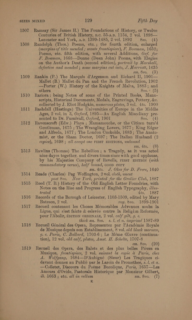 1507 1508 1509 1510 1511 1512 1513 1514 1515 1516 1517 1518 1519 Ramsay (Sir James H.) The Foundations of History, or Twelve Centuries of British History, B.c. 55-a.p. 1154, 2 vol. 1898— Lancaster and York, a.p, 1399-1485, 2 vol. 1892 8vo. (4) Randolph (Thos.) Poems, etc.; the fourth edition, enlarged (margins of title mended ; wants frontispiece), F. Bowman, 1652; Poems, ete. fifth edition, with several Additions, Oxf. for F. Bowman, 1668-—Donne (Dean John) Poems, with Elegies on the Author’s Death (second edition), portrait by Marshall, defective and mended ; some margins cut into, J. Marriott, 1635 sm. 8vo. (3) Rankin (P.) The Marquis d’Argenson and Richard IJ, 1901— Mallet (B.) Mallet du Pan and the French Revolution, 1902 —Porter (W.) History of the Knights of Malta, 1883; and others 8vo.* (5) Rariora: being Notes of some of the Printed Books, Manu- scripts, Historical Documents, Medals, Engravings, Pottery, &amp;c. collected by J. Eliot Hodgkin, nwmerous plates, 3 vol. 4to. 1900 Rashdall (Hastings) The Universities of Europe in the Middle Ages, 2 vol. in 3, Oxford, 1895—An English Miscellany pre- sented to Dr. Furnivall, Oxford, 1901 8vo. (4) Ravenscroft (Edw.) Plays ; Mamamouche, or the Citizen turn’d Gentleman, 1675 ; The Wrangling Lovers, 1677; King Edgar and Alfreda, 1677 ; The London Cuckolds, 1683; The Anato- mist, or the Sham Doctor, 1697; The Italian Husband (2 copies), 1698 ; all except one FIRST EDITIONS, unbound sm. 4to, (8) Rawlins (Thomas) The Rebellion ; a Tragedy, as it was acted nine dayes together, and divers times since with good applause, by his Majesties Company of Revells, First EDITION (with commendatory verses), half bound, GOOD COPY sm. 4to. J. Okes for D. Frere, 1640 Reade (Charles) Peg Woffington, 2 vol. cloth, uncut post 8v0. New York, printed for the Grolier Club, 1887 Reed (T. B.) History of the Old English Letter Foundries, with Notes on the Rise and Progress of English Typography, ¢lus- trated 4to. 1887 Records of the Borough of Leicester, 1103-1509, edited by Mary Bateson, 2 vol. roy. &amp;vo. 1899-1901 Recueil contenant les Choses Mémorables Advenues soubs la Ligue, qui s’est faicte &amp; eslevée contre la Religion Reformée, pour |’Abolir, EDITION ORIGINALE, 2 vol. calf gilt, g. e. thick sm. 8vo. s. Ll. et n. imprimé 1587-89 Recueil Général des Opera, Representez par l’Académie Royale de Musique depuis son Establissement, 8 vol. old black morocco, g. &amp; Paris, C. Ballard, 1703-6; Le Méme Ciuvre (continua- tion), 12 vol. old calf, plates, Amst. H. Schelte, 1707-8 sm. 8vo. (20) Recueil des Opera, des Balets et des plus belles Pieces en Musique, frontispiece, 2 vol. suivant la copie &amp; Parts, chez A. Wolfgang, 1684—D’Aubigné (Sieur) Les Tragiques ci- devant donnez au Publié par le Larcin de Promethee, s. /. et a. —Colletet, Discours du Poéme Bucolique, Paris, 1657—Les Amours d’Ovide, Pastorale Historique par Monsieur Gilbert, 1b. 1663 ; etc. all in vellum sm. 8vo. (7) K