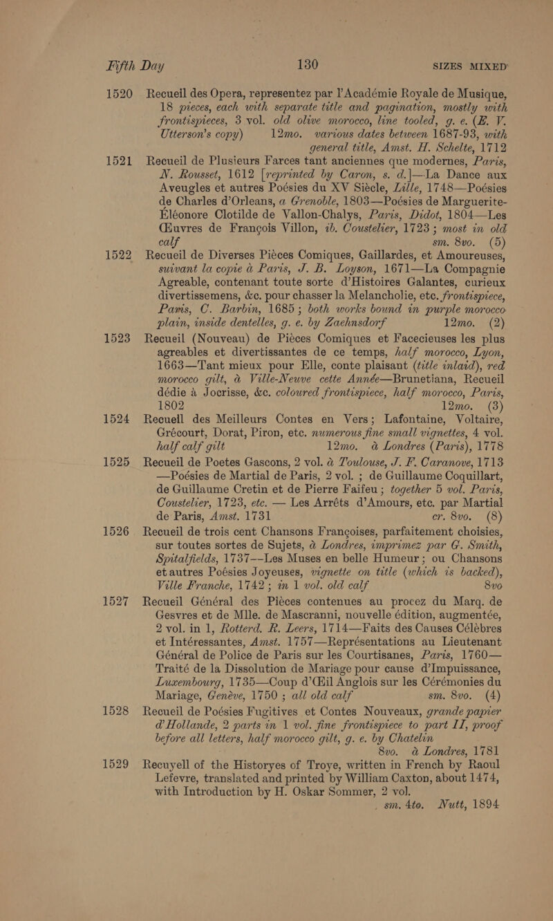 1520 1521 1522 1523 1526 1527 1529 Recueil des Opera, representez par l’Académie Royale de Musique, 18 preces, each with separate ttle and pagination, mostly with Frontispreces, 3 vol. old olive morocco, line tooled, g. ¢. (E. V. Utterson’s copy) 12mo. various dates between 1687-93, with general title, Amst. H. Schelte, 1712 Recueil de Plusieurs Farces tant anciennes que modernes, Paris, NV. Rousset, 1612 [reprinted by Caron, s. d.]|—La Dance aux Aveugles et autres Poésies du XV Siécle, Lille, 1748—Poésies de Charles d’Orleans, a Grenoble, 1803—Poésies de Marguerite- Eléonore Clotilde de Vallon-Chalys, Paris, Didot, 1804—Les Ciuvres de Francois Villon, 7b. Coustelier, 1723 ; most in old calf sm. 8vo. (5) Recueil de Diverses Pieces Comiques, Gaillardes, et Amoureuses, suivant la copie &amp; Paris, J. B. Loyson, 1671—La Compagnie Agreable, contenant toute sorte d’Histoires Galantes, curieux divertissemens, &amp;c. pour chasser la Melancholie, etc. frontispiece, Panis, C. Barbin, 1685; both works bound in purple morocco plain, inside dentelles, g. e. by Zaehnsdorf 12mo. (2) Recueil (Nouveau) de Pieces Comiques et Facecieuses les plus agreables et divertissantes de ce temps, half morocco, Lyon, 1663—Tant mieux pour Elle, conte plaisant (title inlard), red morocco gilt, &amp; Ville-Neuve cette Année—Brunetiana, Recueil dédie a Jocrisse, &amp;c. coloured frontisprece, half morocco, Paris, 1802 12mo. (3) Recueil des Meilleurs Contes en Vers; Lafontaine, Voltaire, Grécourt, Dorat, Piron, etc. numerous fine small vignettes, 4 vol. half calf gult 12mo. 4a Londres (Paris), 1778 Recueil de Poetes Gascons, 2 vol. @ Toulouse, J. F. Caranove, 1713 —Poésies de Martial de Paris, 2 vol. ; de Guillaume Coquillart, de Guillaume Cretin et de Pierre Faifeu ; together 5 vol. Paris, Coustelier, 1723, etc. — Les Arréts d’Amours, etc. par Martial de Paris, Amst. 1731 cr. 8vo. (8) Recueil de trois cent Chansons Frangoises, parfaitement choisies, sur toutes sortes de Sujets, @ Londres, imprimez par G. Smith, Spitalfields, 1737--Les Muses en belle Humeur; ou Chansons etautres Poésies Joyeuses, vignette on title (which is backed), Ville Franche, 1742; in 1 vol. old calf 8vo Recueil Général des Pieces contenues au procez du Marq. de Gesvres et de Mlle. de Mascranni, nouvelle édition, augmentée, 2 vol. in 1, Rotterd. R. Leers, 1714—Faits des Causes Célebres et Intéressantes, Amst. 1757—Représentations au Lieutenant Général de Police de Paris sur les Courtisanes, Paris, 1760— Traité de la Dissolution de Mariage pour cause d’Impuissance, Luxembourg, 1735—Coup d’Ciil Anglois sur les Cérémonies du Mariage, Genéve, 1750 ; all old calf sm. 8vo. (4) Recueil de Poésies Fugitives et Contes Nouveaux, grande papier @ Hollande, 2 parts in 1 vol. fine frontispiece to part II, proof before all letters, half morocco gilt, g. e. by Chatelon 8vo. a&amp; Londres, 1781 Recuyell of the Historyes of Troye, written in French by Raoul Lefevre, translated and printed by William Caxton, about 1474, with Introduction by H. Oskar Sommer, 2 vol. _ sm. 4to. Nutt, 1894