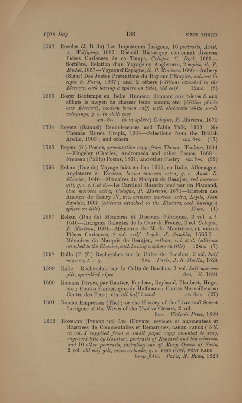 1592 1593 1594 1595 1596 1597 1598 1599 1600 1601 1602 Rocoles (J. B. de) Les Imposteurs Insignes, 16 portraits, Amst. A. Wolfgang, 1683—Recueil Historique contenant diverses Piéces Curieuses de ce Temps, Cologne, C. Dyck, 1666— Sorbiere, Relation d’un Voyage en Angleterre, 2 copies, ib. P. Michel, 1667—V oyage d’Espagne, 7b. P. Marteau, 1666—Aubery (Sieur) Des Justes Pretentions du Roy sur l’Empire, suivant la copie &amp; Paris, 1667; and 2 others (editions attached to the Elzevirs, each having a sphere on title), old calf 12mo. (8) Roger Bontemps en Belle Humeur, donnant aux tristes &amp; aux affligis le moyen de chasser leurs ennuis, etc. (ddition placée aux LElzevirs), modern brown calf, with elaborate white scroll inlayings, g. e. in cloth case sm. 8v0. (a&amp; la sphére) Cologne, P. Marteau, 1670: Rogers (Samuel) Reminiscences and Table Talk, 1903 — Sir _ Thomas More’s Utopia, 1904—Selections from the British Apollo, 1903 ; and others sm. 8vo. (15) Rogers (S.) Poems, presentation copy from Thomas Woolner, 1814 —Kingsley (Charles) Andromeda and other Poems, 1868— Freneau (Philip) Poems, 1861; and other Poetry sm. 8vo. (22) Rohan (Duc de) Voyage faict en l’an 1600, en Italie, Allemagne, Angleterre et Exscosse, brown morocco extra, g. e. Amst. L. Hlzevver, 1646—Mémoires du Marquis de Beaujeu, ved morocco gut, g.e. s. l. et d.—Le Cardinal Mazarin joué par un Flamand, blue morocco extra, Cologne, P. Marteau, 1671—Histoire des Amours de Henry IV, ete. crzmson morocco extra, Leyde, Jean Sambrx, 1665 (editions attached to the Elzevirs, each having a sphere on title) 12mo. (4) Rohan (Duc de) Mémoires et Discours Politiques, 2 vol. s. J. 1646—Intrigues Galantes de la Cour de France, 2 vol. Cologne,. P. Marteau, 1694—Mémoires de M. de Montrésor, et autres. Piéces Curieuses, 2 vol. calf, Leyde, J. Sambiz, 1665-7— Mémoires du Marquis de Beaujeu, vellum, s. 1. et d. (editions attached to the Elzevirs, cach having a sphere on title) 12mo. (7) Rolle (P. N.) Recherches sur le Culte de Bacchus, 3 vol. half morocco, t. é g. 8vo. Paris, J. S. Merlin, 1824 Rolle Recherches sur le Culte de Bacchus, 3 vol. half morocco gut, sprinkled edges 8vo. ab. 1824 Romans Divers, par Gautier, Feydeau, Reybaud, Flaubert, Hugo, etc.; Contes Fantastiques de Hoffmann; Contes Merveilleuses; Contes des Fées; etc. all half bound Cron eta} Roman, Empresses (The) ; or the History of the Lives and Secret - Intrigues of the Wives of the Twelve Caesars, 2 vol. 8v0. Walpole Press, 1899 RonsaRD (PIERRE DE) Les CiuvrReEs, reveues et augmentees et illustrees de. Commentaires et Remarques, LARGE PAPER ( 3 Jl. in vol. I supplied from a small paper copy mounted to size), engraved title by Gaultier, portraits of Ronsard and his mistress, and 10 other portraits, including one of Mary Queen of Scots, 2 vol. old calf gilt, morocco backs, g. ¢. FINE COPY, VERY RARE