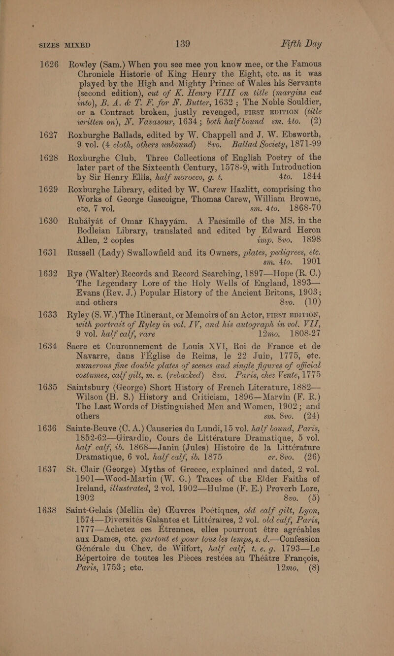 1627 1628 1629 1630 1631 1632 1633 1634 1635 1636 1637 1638 Chronicle Historie of King Henry the Eight, etc. as it was played by the High and Mighty Prince of Wales his Servants (second edition), cut of K. Henry VIII on title (margins cut onto), B. A. &amp; T. F. for N. Butter, 1632 ; The Noble Souldier, or a Contract broken, justly revenged, FIRST EDITION (title written on), N. Vavasour, 1634; both half bound sm. 4to. (2) Roxburghe Ballads, edited by W. Chappell and J. W. Ebsworth, 9 vol. (4 cloth, others unbound) 8vo. Ballad Society, 1871-99 Roxburghe Club. Three Collections of English Poetry of the later part of the Sixteenth Century, 1578-9, with Introduction by Sir Henry Ellis, half morocco, g. t. Ato. 1844 Roxburghe Library, edited by W. Carew Hazlitt, comprising the Works of George Gascoigne, Thomas Carew, William Browne, etc. 7 vol. sm. 4to. 1868-70 Rubaiyét of Omar Khayydm. A Facsimile of the MS. in the Bodleian Library, translated and edited by Edward Heron Allen, 2 copies amp. 8vo. 1898 Russell (Lady) Swallowfield and its Owners, plates, pedigrees, ete. sm. 4to. 1901 Rye (Walter) Records and Record Searching, 1897—-Hope (R. C.) The Legendary Lore of the Holy Wells of England, 1893— Evans (Rey. J.) Popular History of the Ancient Britons, 1903; and others 8vo. (10) Ryley (S. W.) The Itinerant, or Memoirs of an Actor, FIRST EDITION, with portrait of Ryley in vol. IV, and his autograph in vol. VIL, 9 vol. half calf, rare 12mo. 1808-27 Sacre et Couronnement de Louis XVI, Roi de France et de Navarre, dans l’Eglise de Reims, le 22 Juin, 1775, ete. numerous fine double plates of scenes and single figures of official costumes, calf gilt, m. e. (rebacked) 8vo, Paris, chez Vente, 1775 Saintsbury (George) Short History of French Literature, 1882— Wilson (H. 8.) History and Criticism, 1896— Marvin (F. R.) The Last Words of Distinguished Men and Women, 1902; and others sm. 8vo. (24) Sainte-Beuve (C. A.) Causeries du Lundi, 15 vol. half bound, Paris, 1852-62—Girardiv, Cours de Littérature Dramatique, 5 vol. half calf, 2b. 1868—Janin (Jules) Histoire de la Littérature Dramatique, 6 vol. half calf, 1b. 1875 cr. 8vo. (26) St. Clair (George) Myths of Greece, explained and dated, 2 vol. 1901—Wood-Martin (W. G.) Traces of the Elder Faiths of Ireland, 2/ustrated, 2 vol. 1902—Hulme (F. E.) Proverb Lore, 1902 8vo. (5) Saint-Gelais (Mellin de) Giuvres Poétiques, old calf gilt, Lyon, 1574—-Diversités Galantes et Littéraires, 2 vol. old calf, Paris, 1777—Achetez ces Etrennes, elles pourront étre agréables aux Dames, etc. partout et pour tous les temps, s. d.—Confession Générale du Chev. de Wilfort, half calf, t. e.g. 1793—Le Répertoire de toutes les Piéces restées au Théatre Francois, Paris, 1753; ete. 12mo, (8)