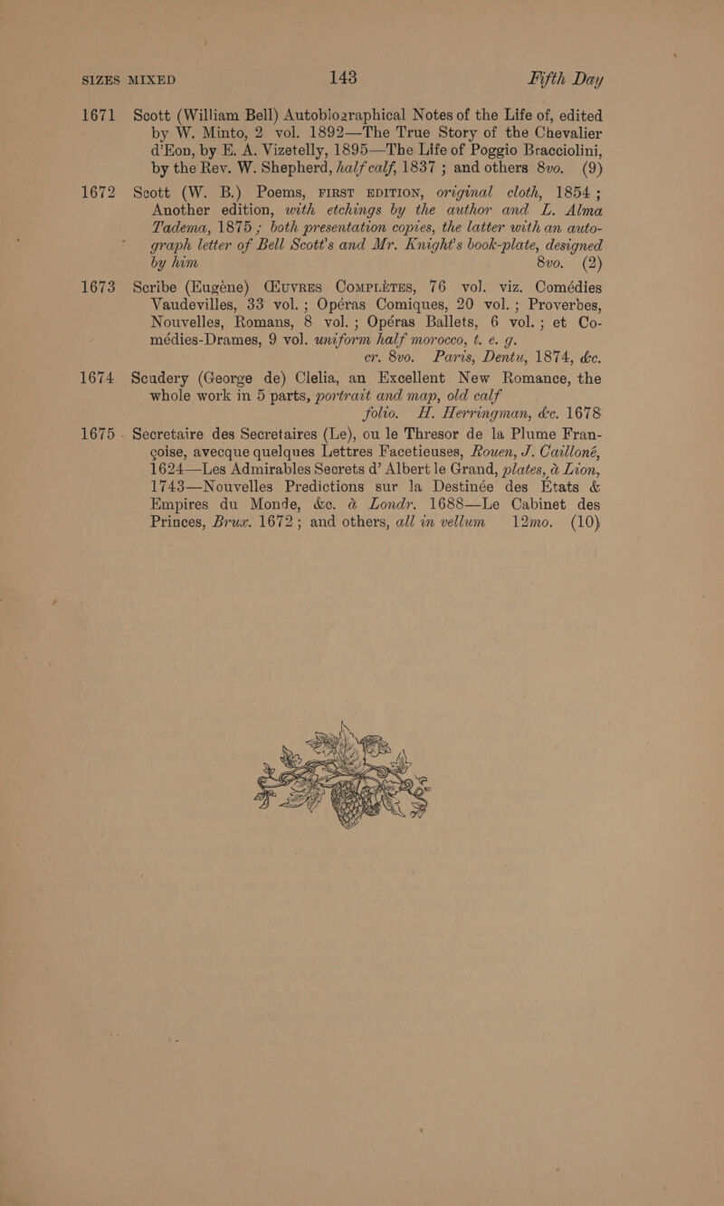 1671 1672 1673 1674 Scott (William Bell) Autoblozraphical Notes of the Life of, edited by W. Minto, 2 vol. 1892—The True Story of the Chevalier d’Eon, by E. A. Vizetelly, 1895—The Life of Poggio Bracciolini, by the Rev. W. Shepherd, halfcalf, 1837 ; and others 8vo. (9) Scott (W. B.) Poems, FIRST EDITION, orzginal cloth, 1854; Another edition, with etchings by the author and L. Alma Tadema, 1875 ; both presentation copies, the latter with an auto- graph letter of Bell Scott’s and Mr. Knight's book-plate, designed by him 8vo. (2) Scribe (Eugene) Ciuvres Compnitres, 76 vol. viz. Comédies Vaudevilles, 33 vol. ; Opéras Comiques, 20 vol. ; Proverbes, Nouvelles, Romans, 8 vol. ; Opéras Ballets, 6 vol.; et Co- médies-Drames, 9 vol. unzform half morocco, t. e. g. cr. 8vo. Paris, Dentu, 1874, ke. Scudery (George de) Clelia, an Excellent New Romance, the whole work in 5 parts, portract and map, old calf | folio. H. Herringman, &amp;c. 1678 Secretaire des Secretaires (Le), ou le Thresor de la Plume Fran- coise, avecque quelques Lettres Facetieuses, Rouen, J. Cailloné, 1624—Les Admirables Secrets d’ Albert le Grand, plates, &amp; Lion, 1743—Nouvelles Predictions sur la Destinée des Etats &amp; Empires du Monde, &amp;. @ Londr. 1688—Le Cabinet des Princes, Brux. 1672; and others, all in vellum 12mo. (10) 