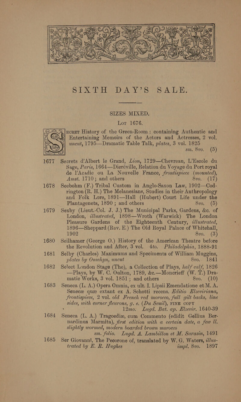  1678 1679 1680 1681 1682 1683 1684 1685  SIZES MIXED. Lot 1676. * |nORET History of the Green-Room: containing Authentic and Entertaining Memoirs of the Actors and Actresses, 2 vol. uncut, 1795—Dramatic Table Talk, plates, 3 vol. 1825 sm. 8vo, (5) Secrets d’Albert le Grand, Zion, 1729—Chevreau, L’Escole du Sage, Paris, 1664—Dieréville, Relation du Voyage du Port royal de lAcadie ou La Nouvelle France, frontispiece (mounted), Amst. 1710; and others | 8vo. (17) Seebohm (F.) Tribal Custom in Anglo-Saxon Law, 1902—Cod- rington (R. H.) The Melanesians, Studies in their Anthropology and Folk Lore, 1891—Hall (Hubert) Court Life under the Plantagenets, 1890 ; and others 8vo. (5) Sexby (Lieut.-Col. J. J.) The Municipal Parks, Gardens, &amp;. of London, dlustrated, 1898—Wroth (Warwick) The London Pleasure Gardens of the Eighteenth Century, 2lustrated, 1896—Sheppard (Rev. E.) The Old Royal Palace of Whitehall, 1902 8vo. (3) Seilhamer (George O.) History of the American Theatre before the Revolution and After, 3 vol. 4to. Philadelphia, 1888-91 Selby (Charles) Maximums and Speciments of William Mugging, plates by Onwhyn, uncut 8vo.. 1841 Select London Stage (The), a Collection of Plays, half calf, 1826 —Plays, by W. C. Oulton, 1789, &amp;c.—Moncrieff (W. T.) Dra- matic Works, 3 vol. 1851; and others 8vo. (10) Seneca (L. A.) Opera Omnia, ex ult. I. Lipsii Emendatione et M. A. Senece que extant ex A. Schotti recens. Hdtio LHizeviriana, Frontisprece, 2 vol. old French red morocco, full gilt backs, line sides, with corner fleurons, g. e. (Du Seuil), FINE COPY : 12mo: Lugd. Bat. ap. Elzevir. 1640-39 Seneca (L. A.) Tragoedie, cum Commento (edidit Gellius Ber- nardinus Marmita), first edition with a certain date, a few Il. slightly wormed, modern boarded brown morocco sm. folio. Lugd. A. Lambillon et M. Sarazn, 1491 Ser Giovanni, The Pecorone of, translated by W. G. Waters, ilus- trated by E. R. Hughes impl. 8vo0. 1897