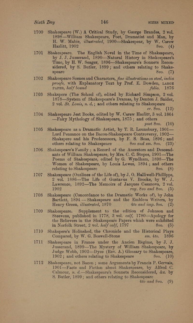 1700 1701 1702 1703 1704 1705 1706 1707 1708 1709 1710 ty Ti 1712 Shakespeare (W.) A Critical Study, by George Brandes, 2 vol. 1898—William Shakespeare, Poet, Dramatist and Man, by H. W. Mabie, zJlustrated, 1900—Shakespear, by W. Carew Hazlitt, 1902 8vo. (4) Shakespeare. The English Novel in the Time of Shakespeare, by J. J. Jusserand, 1890—Natural History in Shakespeare’s Time, by H. W. Seager, 1896—Shakespeare’s Sonnets Recon- sidered, by S. Butler, 1899; and others relating to Shake- speare 8vo. (T) Shakespeare Scenes and Characters, fine cllustrations on steel, india proofs, with Explanatory Text by Prof. E. Dowden, LaraE PAPER, half bound folio. 1876: Shakspere (The School of), edited by Richard Simpson, 2 vol. 1878—System of Shakespeare’s Dramas, by Denton J. Snider, 2 vol. St. Lows, n. d.; and others relating to Shakespeare er. 8v0. (12) Shakespeare Jest Books, edited by W. Carew Hazlitt, 3 vol. 1864 —Fairy Mythology of Shakespeare, 1875 ; and others post 8vo. (10) Shakespeare as a Dramatic Artist, by T. R. Lounsbury, 1901— Lord Penzance on the Bacon-Shakespeare Controversy, 1902— Shakspere and his Predecessors, by F. S. Boas, 1896; and others relating to Shakespeare 8vo and sm. 8v0. (23): Shakespeare’s Family ; a Record of the Ancestors and Descend- ants of William Shakespeare, by Mrs. C. C. Stopes, 1901—The Poems of Shakespeare, edited by G. Wyndham, 1898—The Women of Shakespeare, by Louis Lewes, 1894 ; and others relating to Shakespeare 8vo. (8) Shakespeare (Outlines of the Life of), by J. O. Halliwell-Phillipps, 2 vol. 1886—The Life of Gustavus V. Brooke, by W. J.. Lawrence, 1892—The Memoirs of Jacques Casanova, 2 vol. 1902 roy. 8vo and 8vo. (5): Shakespeare (Concordance to the Dramatic Works of), by John Bartlett, 1894 — Shakespeare and the Emblem Writers, by Henry Green, ilustrated, 1870 4to and imp. 8vo. (2): Shakespeare. Supplement to the edition of Johnson and Steevens, published in 1778, 3 vol. calf, 1780—Apology for the Believers in the Shakespeare Papers which were exhibited in Norfolk Street, 2 vol. half calf, 1797 8vo. (5): Shakspere’s Holinshed, the Chronicle and the Historical Plays. Compared, by W. G. Boswell-Stone sm. 4to. 1896: Shakespeare in France under the Ancien Regime, by J. J. Jusserand, 1899—The Mystery of William Shakespeare, by Judge Webb, 1902—Dyce (Rev. A.) Glossary to Shakespeare. 1902 ; and others relating to Shakespeare 8vo. (10) Shakespeare, not Bacon ; some Arguments by Francis P. Gervais, 1901—F acts and Fiction about Shakespeare, by Alfred C. Calmour, . d.—Shakespeare’s Sonnets Reconsidered, &amp;c. by S. Butler, 1899; and others relating to Shakespeare