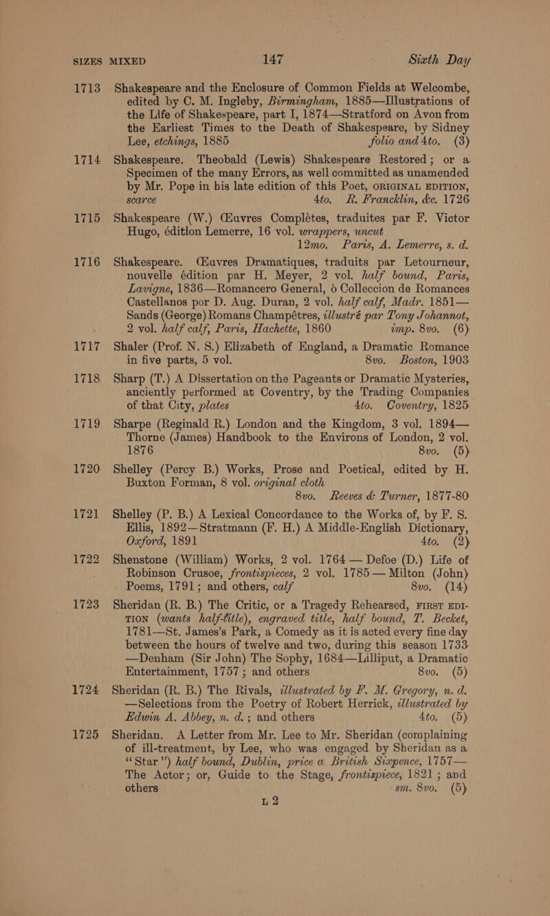 1713 1714 1715 1716 1717 1718 LAGS, 1720 1721 1722 1728 1724 1725 Shakespeare and the Enclosure of Common Fields at Welcombe, edited by C. M. Ingleby, Birmingham, 1885—lIllustrations of the Life of Shakespeare, part I, 1874—Stratford on Avon from the Earliest Times to the Death of Shakespeare, by Sidney Lee, etchings, 1885 folio and 4to. (3) Shakespeare. Theobald (Lewis) Shakespeare Restored; or a Specimen of the many Errors, as well committed as unamended by Mr. Pope in bis late edition of this Poet, ORIGINAL EDITION, scarce 4to. R. Francklin, &amp;e. 1726 Shakespeare (W.) Giuvres Completes, traduites par F. Victor Hugo, édition Lemerre, 16 vol. wrappers, uncut 12mo. Paris, A. Lemerre, s. d. Shakespeare. Ciuvres Dramatiques, traduits par Letourneur, nouvelle édition par H. Meyer, 2 vol. half bound, Paris, Lavigne, 1836—Romancero General, 6 Colleccion de Romances Castellanos por D. Aug. Duran, 2 vol. half calf, Madr. 1851— Sands (George) Romans Champétres, zllustré par Tony Johannot, 2 vol. half calf, Paris, Hachette, 1860 emp. 8vo. (6) Shaler (Prof. N. 8.) Elizabeth of England, a Dramatic Romance in five parts, 5 vol. 8vo. Boston, 1903 Sharp (T.) A Dissertation on the Pageants or Dramatic Mysteries, anciently performed at Coventry, by the Trading Companies of that City, plates 4to. Coventry, 1825 Sharpe (Reginald R.) London and the Kingdom, 3 vol. 1894— Thorne (James) Handbook to the Environs of London, 2 vol. 1876 8vo. (5) Shelley (Percy B.) Works, Prose and Poetical, edited by H. Buxton Forman, 8 vol. orzginal cloth 8vo. Reeves &amp; Turner, 1877-80 Shelley (P. B.) A Lexical Concordance to the Works of, by F. 8. Ellis, 1892—Stratmann (IF. H.) A Middle-English Dictionary, Oxford, 1891 4to. (2) Shenstone (William) Works, 2 vol. 1764 — Defoe (D.) Life of Robinson Crusoe, frontispreces, 2 vol. 1785 — Milton (John) Poems, 1791; and others, calf 8vo. (14) Sheridan (R. B.) The Critic, or a Tragedy Rehearsed, First EDI- TION (wants half-title), engraved title, half bound, T. Becket, 1781—St. James’s Park, a Comedy as it is acted every fine day between the hours of twelve and two, during this season 1733 —Denham (Sir John) The Sophy, 1684—Lilliput, a Dramatic Entertainment, 1757; and others 8vo. (5) Sheridan (R. B.) The Rivals, edlustrated by F. M. Gregory, n. d. —Selections from the Poetry of Robert Herrick, elustrated by Edwin A, Abbey, n. d. ; and others 4to. (5) Sheridan. &lt;A Letter from Mr. Lee to Mr. Sheridan (complaining of ill-treatment, by Lee, who was engaged by Sheridan as a “Star ”) half bound, Dublin, price a British Svaxpence, 1757— The Actor; or, Guide to the Stage, frontisprece, 1821 ; and others sm. 8vo. (5) L 2 |