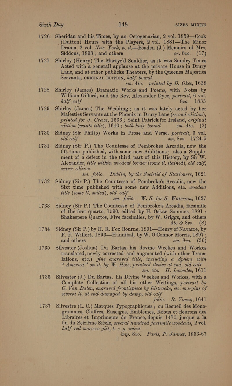 1726 1727 1732 1733 1734 1735 1736 1737 Sheridan and his Times, by an Octogenarian, 2 vol. 1859—Cook _ (Dutton) Hours with the Players, 2 vol. 1881—The Minor Drama, 2 vol. Vew York, n. d.—Boaden (J.) Memoirs of Mrs. Siddons, 1893 ; and others ors SvO KL a) Shirley (Henry) The Martyr’d Souldier, as it was Sundry Times Acted with a generall applause at the private House in Drury Lane, and at other publicke Theaters, by the Queenes Majesties Servants, ORIGINAL EDITION, half bound sm. 4to. printed by D. Okes, 1638 Shirley (James) Dramatic Works and Poems, with Notes by William Gifford, and the Rev. Alexander Dyce, portrait, 6 vol. half calf 8vo. 1833 Shirley (James) The Wedding ; as it was lately acted by her Maiesties Servants at the Phoenix in Drury Lane (second edition), printed for J. Crewe, 1633; Saint Patrick for Ireland, orzginal edition (wants title), 1640; both half bound sm. 4to. (2) Sidney (Sir Philip) Works in Prose and Verse, portravt, 3 vol. old calf sm. 8vo. 1724-5 Sidney (Sir P.) The Countesse of Pembrokes Arcadia, now the fift time published, with some new Additions ; also a Supple- ment of a defect in the third part of this History, by Sir W. Alexander, title within woodcut border (some Ul. stained), old calf, scarce edition sm. folto. Dublin, by the Societié of Stationers, 1621 Sidney (Sir P.) The Countesse of Pembroke’s Arcadia, now the Sixt time published with some new Additions, etc. woodcut tetle (some Ul. soled), old calf sm. folio. W.S. for S. Waterson, 1627 Sidney (Sir P.) The Countesse of Pembroke’s Arcadia, facsimile of the first quarto, 1590, edited by H. Oskar Sommer, 1891 ; Shakespere Quartos, Five facsimiles, by W. Griggs, and others 4to &amp; 8vo. (8) Sidney (Sir P.) by H. R. Fox Bourne, 1891—Henry of Navarre, by P. F. Willert, 1893—Hannibal, by W. O’Connor Morris, 1897 ; and others sm. 8vo. (36) Silvester (Joshua) Du Bartas, his devine Weekes and Workes translated, newly corrected and augmented (with other Trans- lations, etc.) fine engraved title, including a Sphere with * America” on it, by W. Hole, printers’ device at end, old calf sm. 4to. H. Lowndes, 1611 Silvester (J.) Du Bartas, his Divine Weekes and Workes, with a Complete Collection of all his other Writings, portrait by C. Van Dalen, engraved frontispiece by Elstracke, etc. margins of several ll. at end damaged by damp, old calf folio. &amp;. Young, 1641 Silvestre (L. C.) Marques Typographiques ; ou Recueil des Mono- grammes, Chiffres, Enseigns, Emblemes, Rébus et fleurons des Libraires et Imprimeurs de France, depuis 1470, jusque 4 la fin du Seiziéme Siecle, several hundred facsimile woodcuts, 2 vol. half red morocco gilt, t. e. g. uncut | emp. 8vo. Paris, P. Jannet, 1853-67